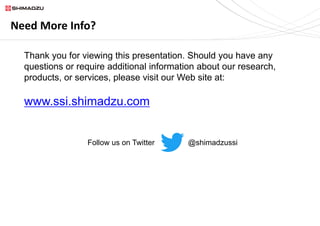 Need More Info?
Thank you for viewing this presentation. Should you have any
questions or require additional information about our research,
products, or services, please visit our Web site at:
www.ssi.shimadzu.com
Follow us on Twitter @shimadzussi
 
