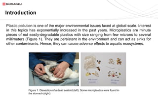 Introduction
Plastic pollution is one of the major environmental issues faced at global scale. Interest
in this topics has exponentially increased in the past years. Microplastics are minute
pieces of not easily-degradable plastics with size ranging from few microns to several
millimeters (Figure 1). They are persistent in the environment and can act as sinks for
other contaminants. Hence, they can cause adverse effects to aquatic ecosystems.
Figure 1. Dissection of a dead seabird (left). Some microplastics were found in
the stomach (right)
 