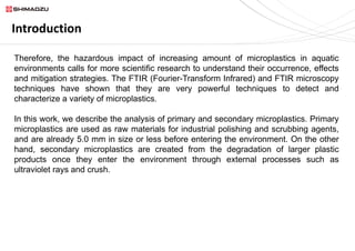 Introduction
Therefore, the hazardous impact of increasing amount of microplastics in aquatic
environments calls for more scientific research to understand their occurrence, effects
and mitigation strategies. The FTIR (Fourier-Transform Infrared) and FTIR microscopy
techniques have shown that they are very powerful techniques to detect and
characterize a variety of microplastics.
In this work, we describe the analysis of primary and secondary microplastics. Primary
microplastics are used as raw materials for industrial polishing and scrubbing agents,
and are already 5.0 mm in size or less before entering the environment. On the other
hand, secondary microplastics are created from the degradation of larger plastic
products once they enter the environment through external processes such as
ultraviolet rays and crush.
 
