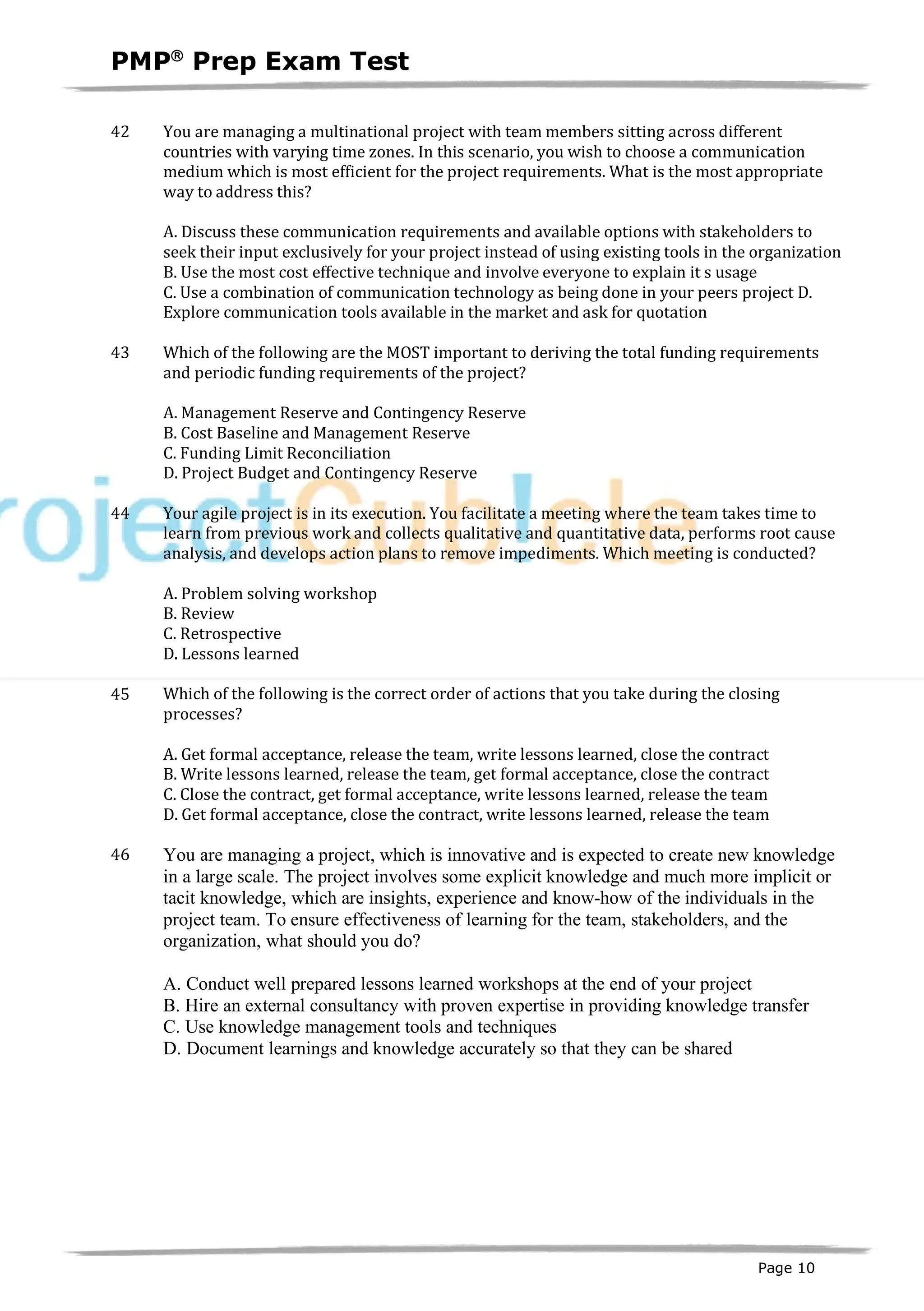 PMPâ
Prep Exam Test
Page 10
42 You are managing a multinational project with team members sitting across different
countries with varying time zones. In this scenario, you wish to choose a communication
medium which is most efficient for the project requirements. What is the most appropriate
way to address this?
A. Discuss these communication requirements and available options with stakeholders to
seek their input exclusively for your project instead of using existing tools in the organization
B. Use the most cost effective technique and involve everyone to explain it s usage
C. Use a combination of communication technology as being done in your peers project D.
Explore communication tools available in the market and ask for quotation
43 Which of the following are the MOST important to deriving the total funding requirements
and periodic funding requirements of the project?
A. Management Reserve and Contingency Reserve
B. Cost Baseline and Management Reserve
C. Funding Limit Reconciliation
D. Project Budget and Contingency Reserve
44 Your agile project is in its execution. You facilitate a meeting where the team takes time to
learn from previous work and collects qualitative and quantitative data, performs root cause
analysis, and develops action plans to remove impediments. Which meeting is conducted?
A. Problem solving workshop
B. Review
C. Retrospective
D. Lessons learned
45 Which of the following is the correct order of actions that you take during the closing
processes?
A. Get formal acceptance, release the team, write lessons learned, close the contract
B. Write lessons learned, release the team, get formal acceptance, close the contract
C. Close the contract, get formal acceptance, write lessons learned, release the team
D. Get formal acceptance, close the contract, write lessons learned, release the team
46 You are managing a project, which is innovative and is expected to create new knowledge
in a large scale. The project involves some explicit knowledge and much more implicit or
tacit knowledge, which are insights, experience and know-how of the individuals in the
project team. To ensure effectiveness of learning for the team, stakeholders, and the
organization, what should you do?
A. Conduct well prepared lessons learned workshops at the end of your project
B. Hire an external consultancy with proven expertise in providing knowledge transfer
C. Use knowledge management tools and techniques
D. Document learnings and knowledge accurately so that they can be shared
 