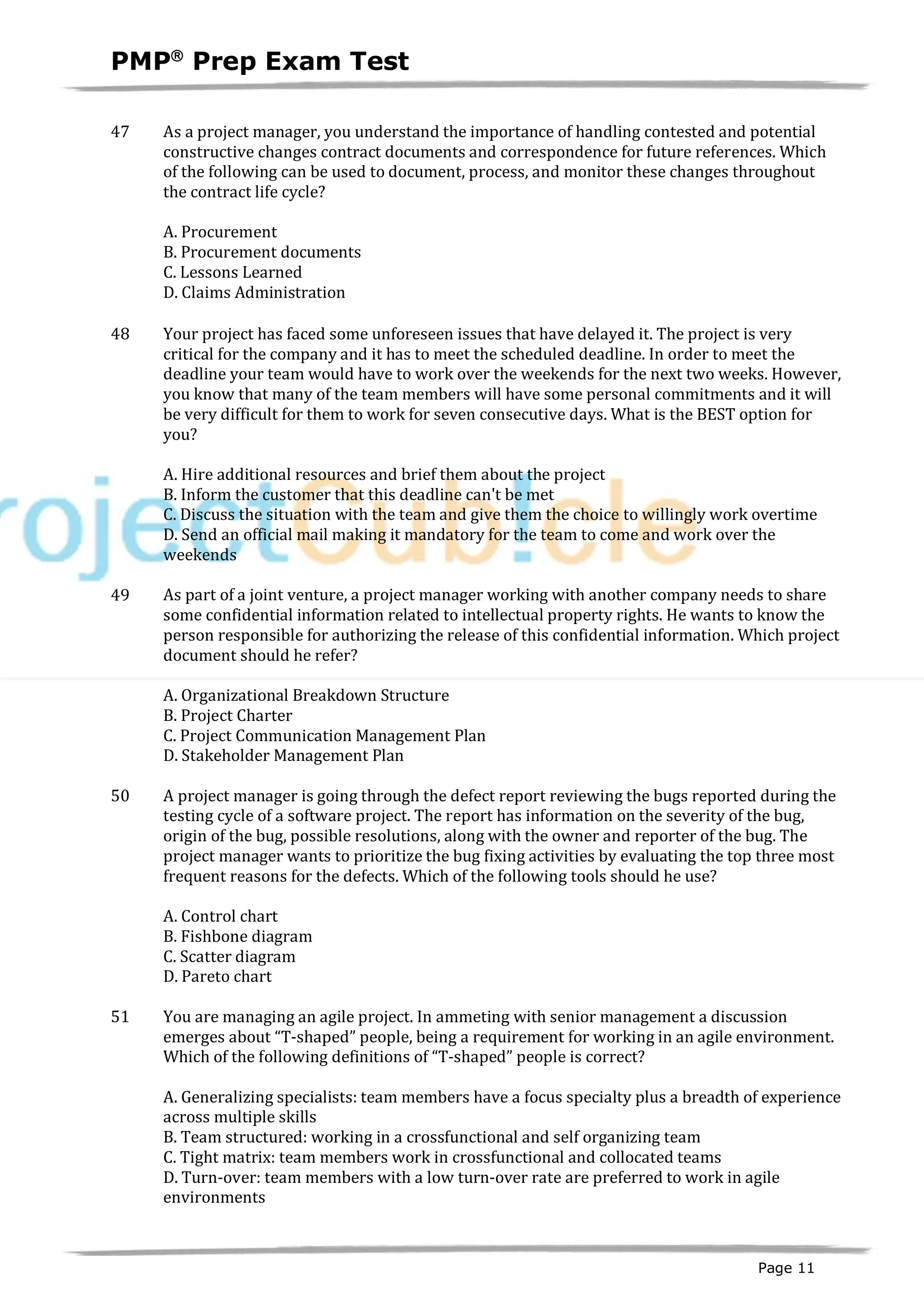 PMPâ
Prep Exam Test
Page 11
47 As a project manager, you understand the importance of handling contested and potential
constructive changes contract documents and correspondence for future references. Which
of the following can be used to document, process, and monitor these changes throughout
the contract life cycle?
A. Procurement
B. Procurement documents
C. Lessons Learned
D. Claims Administration
48 Your project has faced some unforeseen issues that have delayed it. The project is very
critical for the company and it has to meet the scheduled deadline. In order to meet the
deadline your team would have to work over the weekends for the next two weeks. However,
you know that many of the team members will have some personal commitments and it will
be very difficult for them to work for seven consecutive days. What is the BEST option for
you?
A. Hire additional resources and brief them about the project
B. Inform the customer that this deadline can't be met
C. Discuss the situation with the team and give them the choice to willingly work overtime
D. Send an official mail making it mandatory for the team to come and work over the
weekends
49 As part of a joint venture, a project manager working with another company needs to share
some confidential information related to intellectual property rights. He wants to know the
person responsible for authorizing the release of this confidential information. Which project
document should he refer?
A. Organizational Breakdown Structure
B. Project Charter
C. Project Communication Management Plan
D. Stakeholder Management Plan
50 A project manager is going through the defect report reviewing the bugs reported during the
testing cycle of a software project. The report has information on the severity of the bug,
origin of the bug, possible resolutions, along with the owner and reporter of the bug. The
project manager wants to prioritize the bug fixing activities by evaluating the top three most
frequent reasons for the defects. Which of the following tools should he use?
A. Control chart
B. Fishbone diagram
C. Scatter diagram
D. Pareto chart
51 You are managing an agile project. In ammeting with senior management a discussion
emerges about “T-shaped” people, being a requirement for working in an agile environment.
Which of the following definitions of “T-shaped” people is correct?
A. Generalizing specialists: team members have a focus specialty plus a breadth of experience
across multiple skills
B. Team structured: working in a crossfunctional and self organizing team
C. Tight matrix: team members work in crossfunctional and collocated teams
D. Turn-over: team members with a low turn-over rate are preferred to work in agile
environments
 