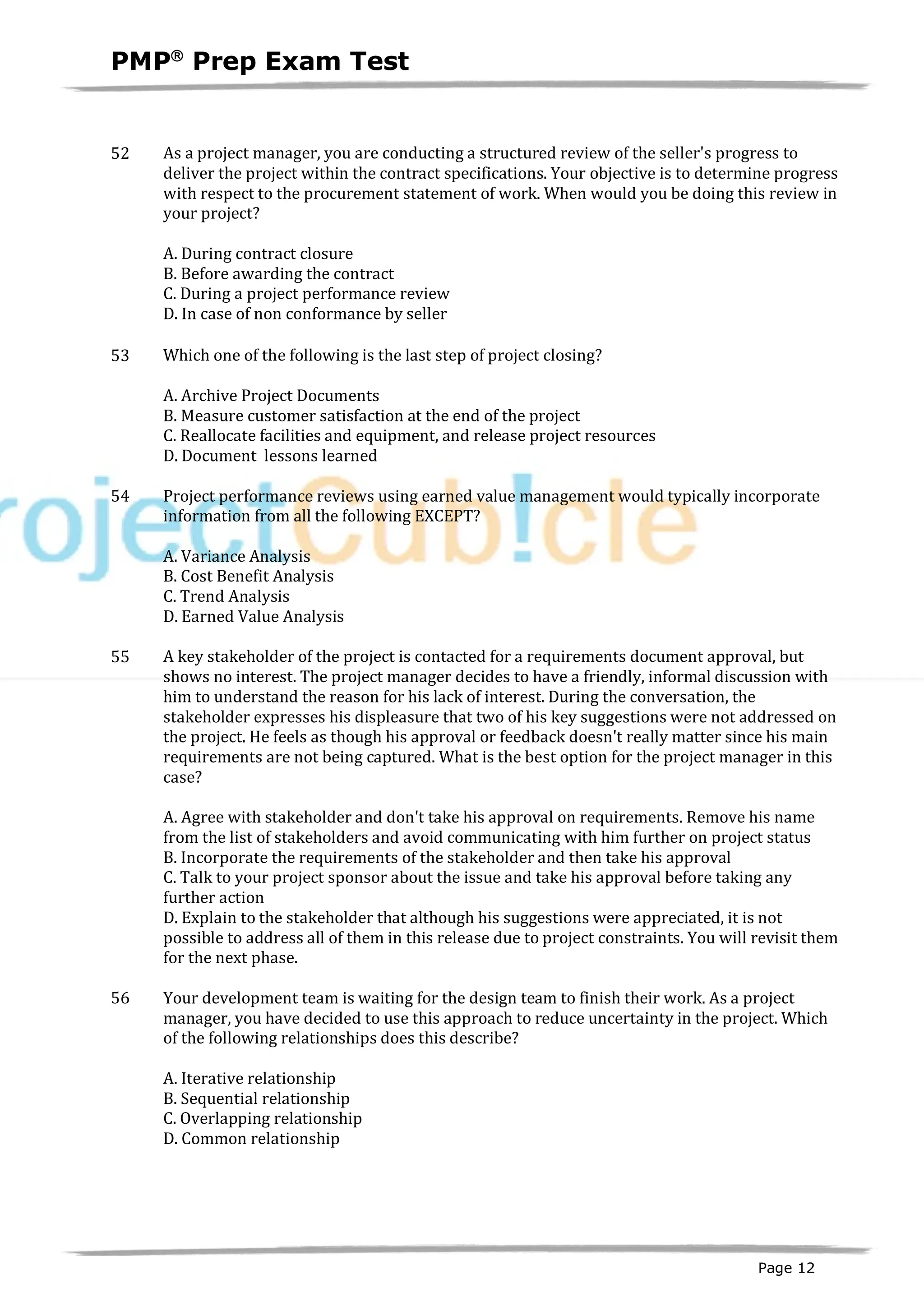 PMPâ
Prep Exam Test
Page 12
52 As a project manager, you are conducting a structured review of the seller's progress to
deliver the project within the contract specifications. Your objective is to determine progress
with respect to the procurement statement of work. When would you be doing this review in
your project?
A. During contract closure
B. Before awarding the contract
C. During a project performance review
D. In case of non conformance by seller
53 Which one of the following is the last step of project closing?
A. Archive Project Documents
B. Measure customer satisfaction at the end of the project
C. Reallocate facilities and equipment, and release project resources
D. Document lessons learned
54 Project performance reviews using earned value management would typically incorporate
information from all the following EXCEPT?
A. Variance Analysis
B. Cost Benefit Analysis
C. Trend Analysis
D. Earned Value Analysis
55 A key stakeholder of the project is contacted for a requirements document approval, but
shows no interest. The project manager decides to have a friendly, informal discussion with
him to understand the reason for his lack of interest. During the conversation, the
stakeholder expresses his displeasure that two of his key suggestions were not addressed on
the project. He feels as though his approval or feedback doesn't really matter since his main
requirements are not being captured. What is the best option for the project manager in this
case?
A. Agree with stakeholder and don't take his approval on requirements. Remove his name
from the list of stakeholders and avoid communicating with him further on project status
B. Incorporate the requirements of the stakeholder and then take his approval
C. Talk to your project sponsor about the issue and take his approval before taking any
further action
D. Explain to the stakeholder that although his suggestions were appreciated, it is not
possible to address all of them in this release due to project constraints. You will revisit them
for the next phase.
56 Your development team is waiting for the design team to finish their work. As a project
manager, you have decided to use this approach to reduce uncertainty in the project. Which
of the following relationships does this describe?
A. Iterative relationship
B. Sequential relationship
C. Overlapping relationship
D. Common relationship
 