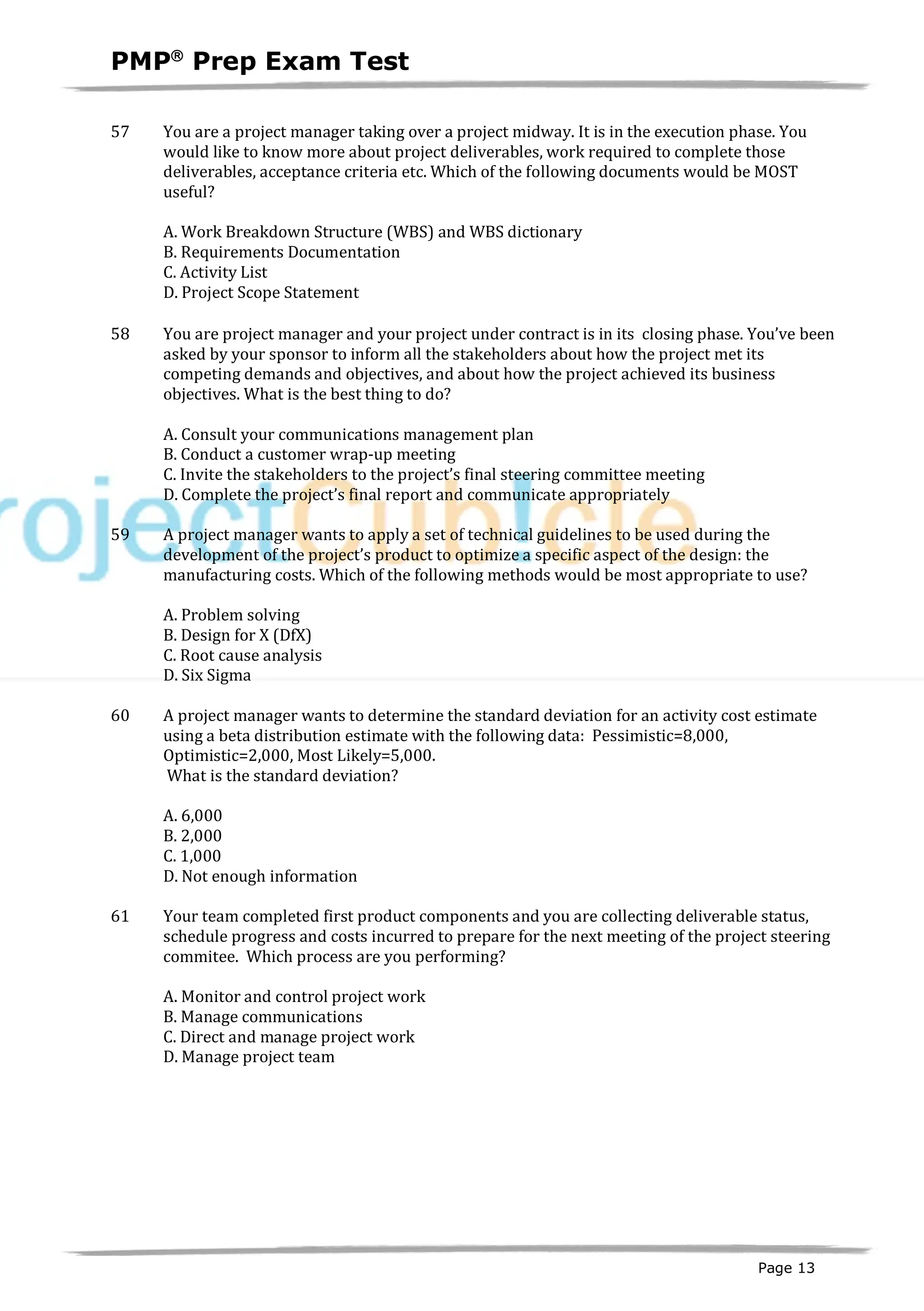 PMPâ
Prep Exam Test
Page 13
57 You are a project manager taking over a project midway. It is in the execution phase. You
would like to know more about project deliverables, work required to complete those
deliverables, acceptance criteria etc. Which of the following documents would be MOST
useful?
A. Work Breakdown Structure (WBS) and WBS dictionary
B. Requirements Documentation
C. Activity List
D. Project Scope Statement
58 You are project manager and your project under contract is in its closing phase. You’ve been
asked by your sponsor to inform all the stakeholders about how the project met its
competing demands and objectives, and about how the project achieved its business
objectives. What is the best thing to do?
A. Consult your communications management plan
B. Conduct a customer wrap-up meeting
C. Invite the stakeholders to the project’s final steering committee meeting
D. Complete the project’s final report and communicate appropriately
59 A project manager wants to apply a set of technical guidelines to be used during the
development of the project’s product to optimize a specific aspect of the design: the
manufacturing costs. Which of the following methods would be most appropriate to use?
A. Problem solving
B. Design for X (DfX)
C. Root cause analysis
D. Six Sigma
60 A project manager wants to determine the standard deviation for an activity cost estimate
using a beta distribution estimate with the following data: Pessimistic=8,000,
Optimistic=2,000, Most Likely=5,000.
What is the standard deviation?
A. 6,000
B. 2,000
C. 1,000
D. Not enough information
61 Your team completed first product components and you are collecting deliverable status,
schedule progress and costs incurred to prepare for the next meeting of the project steering
commitee. Which process are you performing?
A. Monitor and control project work
B. Manage communications
C. Direct and manage project work
D. Manage project team
 