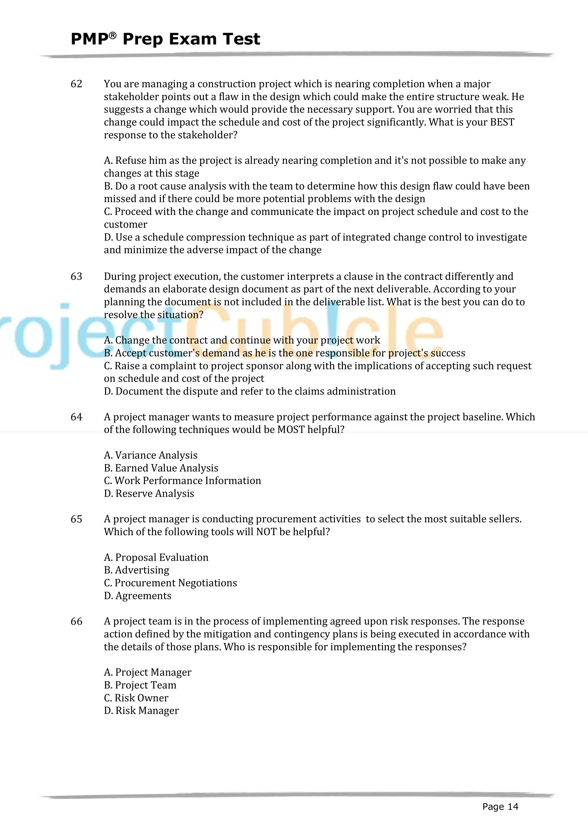 PMPâ
Prep Exam Test
Page 14
62 You are managing a construction project which is nearing completion when a major
stakeholder points out a flaw in the design which could make the entire structure weak. He
suggests a change which would provide the necessary support. You are worried that this
change could impact the schedule and cost of the project significantly. What is your BEST
response to the stakeholder?
A. Refuse him as the project is already nearing completion and it's not possible to make any
changes at this stage
B. Do a root cause analysis with the team to determine how this design flaw could have been
missed and if there could be more potential problems with the design
C. Proceed with the change and communicate the impact on project schedule and cost to the
customer
D. Use a schedule compression technique as part of integrated change control to investigate
and minimize the adverse impact of the change
63 During project execution, the customer interprets a clause in the contract differently and
demands an elaborate design document as part of the next deliverable. According to your
planning the document is not included in the deliverable list. What is the best you can do to
resolve the situation?
A. Change the contract and continue with your project work
B. Accept customer's demand as he is the one responsible for project's success
C. Raise a complaint to project sponsor along with the implications of accepting such request
on schedule and cost of the project
D. Document the dispute and refer to the claims administration
64 A project manager wants to measure project performance against the project baseline. Which
of the following techniques would be MOST helpful?
A. Variance Analysis
B. Earned Value Analysis
C. Work Performance Information
D. Reserve Analysis
65 A project manager is conducting procurement activities to select the most suitable sellers.
Which of the following tools will NOT be helpful?
A. Proposal Evaluation
B. Advertising
C. Procurement Negotiations
D. Agreements
66 A project team is in the process of implementing agreed upon risk responses. The response
action defined by the mitigation and contingency plans is being executed in accordance with
the details of those plans. Who is responsible for implementing the responses?
A. Project Manager
B. Project Team
C. Risk Owner
D. Risk Manager
 