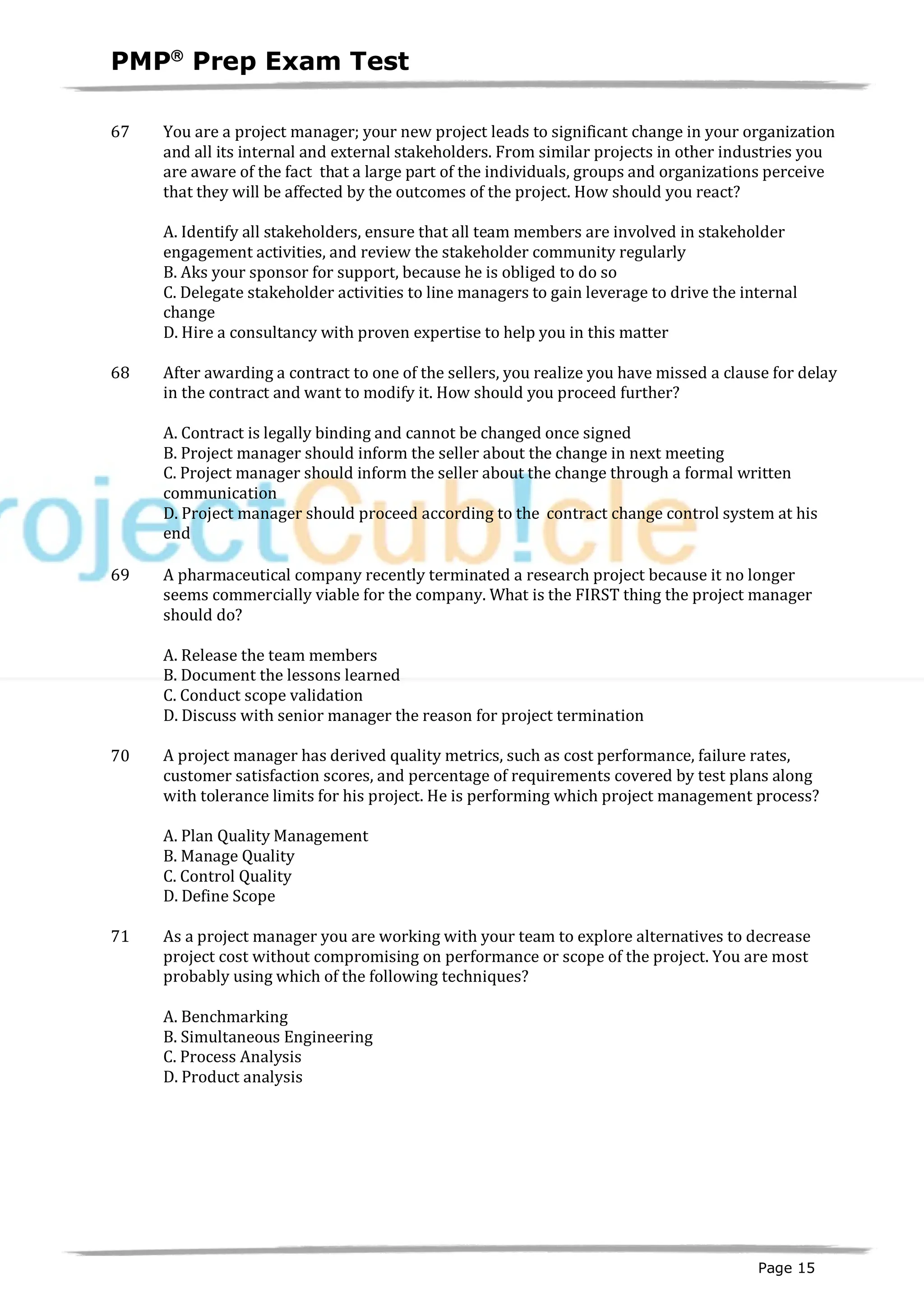 PMPâ
Prep Exam Test
Page 15
67 You are a project manager; your new project leads to significant change in your organization
and all its internal and external stakeholders. From similar projects in other industries you
are aware of the fact that a large part of the individuals, groups and organizations perceive
that they will be affected by the outcomes of the project. How should you react?
A. Identify all stakeholders, ensure that all team members are involved in stakeholder
engagement activities, and review the stakeholder community regularly
B. Aks your sponsor for support, because he is obliged to do so
C. Delegate stakeholder activities to line managers to gain leverage to drive the internal
change
D. Hire a consultancy with proven expertise to help you in this matter
68 After awarding a contract to one of the sellers, you realize you have missed a clause for delay
in the contract and want to modify it. How should you proceed further?
A. Contract is legally binding and cannot be changed once signed
B. Project manager should inform the seller about the change in next meeting
C. Project manager should inform the seller about the change through a formal written
communication
D. Project manager should proceed according to the contract change control system at his
end
69 A pharmaceutical company recently terminated a research project because it no longer
seems commercially viable for the company. What is the FIRST thing the project manager
should do?
A. Release the team members
B. Document the lessons learned
C. Conduct scope validation
D. Discuss with senior manager the reason for project termination
70 A project manager has derived quality metrics, such as cost performance, failure rates,
customer satisfaction scores, and percentage of requirements covered by test plans along
with tolerance limits for his project. He is performing which project management process?
A. Plan Quality Management
B. Manage Quality
C. Control Quality
D. Define Scope
71 As a project manager you are working with your team to explore alternatives to decrease
project cost without compromising on performance or scope of the project. You are most
probably using which of the following techniques?
A. Benchmarking
B. Simultaneous Engineering
C. Process Analysis
D. Product analysis
 