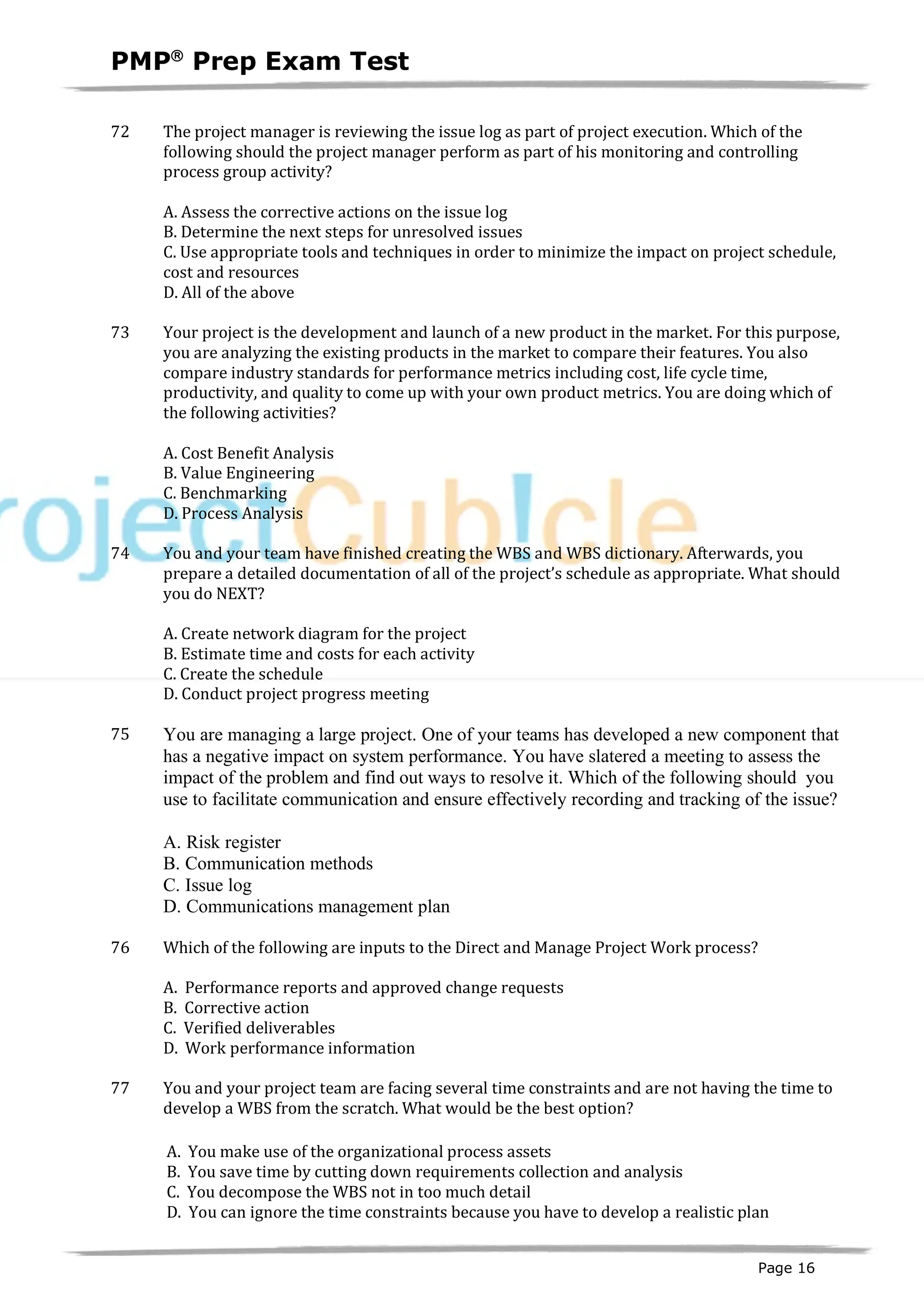 PMPâ
Prep Exam Test
Page 16
72 The project manager is reviewing the issue log as part of project execution. Which of the
following should the project manager perform as part of his monitoring and controlling
process group activity?
A. Assess the corrective actions on the issue log
B. Determine the next steps for unresolved issues
C. Use appropriate tools and techniques in order to minimize the impact on project schedule,
cost and resources
D. All of the above
73 Your project is the development and launch of a new product in the market. For this purpose,
you are analyzing the existing products in the market to compare their features. You also
compare industry standards for performance metrics including cost, life cycle time,
productivity, and quality to come up with your own product metrics. You are doing which of
the following activities?
A. Cost Benefit Analysis
B. Value Engineering
C. Benchmarking
D. Process Analysis
74 You and your team have finished creating the WBS and WBS dictionary. Afterwards, you
prepare a detailed documentation of all of the project’s schedule as appropriate. What should
you do NEXT?
A. Create network diagram for the project
B. Estimate time and costs for each activity
C. Create the schedule
D. Conduct project progress meeting
75 You are managing a large project. One of your teams has developed a new component that
has a negative impact on system performance. You have slatered a meeting to assess the
impact of the problem and find out ways to resolve it. Which of the following should you
use to facilitate communication and ensure effectively recording and tracking of the issue?
A. Risk register
B. Communication methods
C. Issue log
D. Communications management plan
76 Which of the following are inputs to the Direct and Manage Project Work process?
A. Performance reports and approved change requests
B. Corrective action
C. Verified deliverables
D. Work performance information
77 You and your project team are facing several time constraints and are not having the time to
develop a WBS from the scratch. What would be the best option?
A. You make use of the organizational process assets
B. You save time by cutting down requirements collection and analysis
C. You decompose the WBS not in too much detail
D. You can ignore the time constraints because you have to develop a realistic plan
 