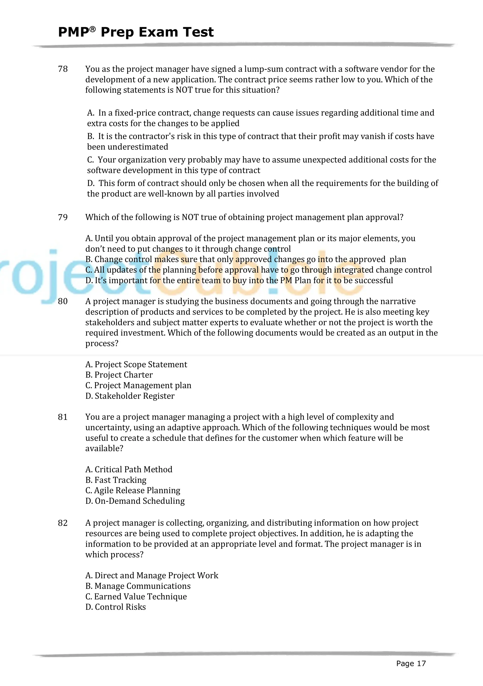 PMPâ
Prep Exam Test
Page 17
78 You as the project manager have signed a lump-sum contract with a software vendor for the
development of a new application. The contract price seems rather low to you. Which of the
following statements is NOT true for this situation?
A. In a fixed-price contract, change requests can cause issues regarding additional time and
extra costs for the changes to be applied
B. It is the contractor's risk in this type of contract that their profit may vanish if costs have
been underestimated
C. Your organization very probably may have to assume unexpected additional costs for the
software development in this type of contract
D. This form of contract should only be chosen when all the requirements for the building of
the product are well-known by all parties involved
79 Which of the following is NOT true of obtaining project management plan approval?
A. Until you obtain approval of the project management plan or its major elements, you
don’t need to put changes to it through change control
B. Change control makes sure that only approved changes go into the approved plan
C. All updates of the planning before approval have to go through integrated change control
D. It’s important for the entire team to buy into the PM Plan for it to be successful
80 A project manager is studying the business documents and going through the narrative
description of products and services to be completed by the project. He is also meeting key
stakeholders and subject matter experts to evaluate whether or not the project is worth the
required investment. Which of the following documents would be created as an output in the
process?
A. Project Scope Statement
B. Project Charter
C. Project Management plan
D. Stakeholder Register
81 You are a project manager managing a project with a high level of complexity and
uncertainty, using an adaptive approach. Which of the following techniques would be most
useful to create a schedule that defines for the customer when which feature will be
available?
A. Critical Path Method
B. Fast Tracking
C. Agile Release Planning
D. On-Demand Scheduling
82 A project manager is collecting, organizing, and distributing information on how project
resources are being used to complete project objectives. In addition, he is adapting the
information to be provided at an appropriate level and format. The project manager is in
which process?
A. Direct and Manage Project Work
B. Manage Communications
C. Earned Value Technique
D. Control Risks
 