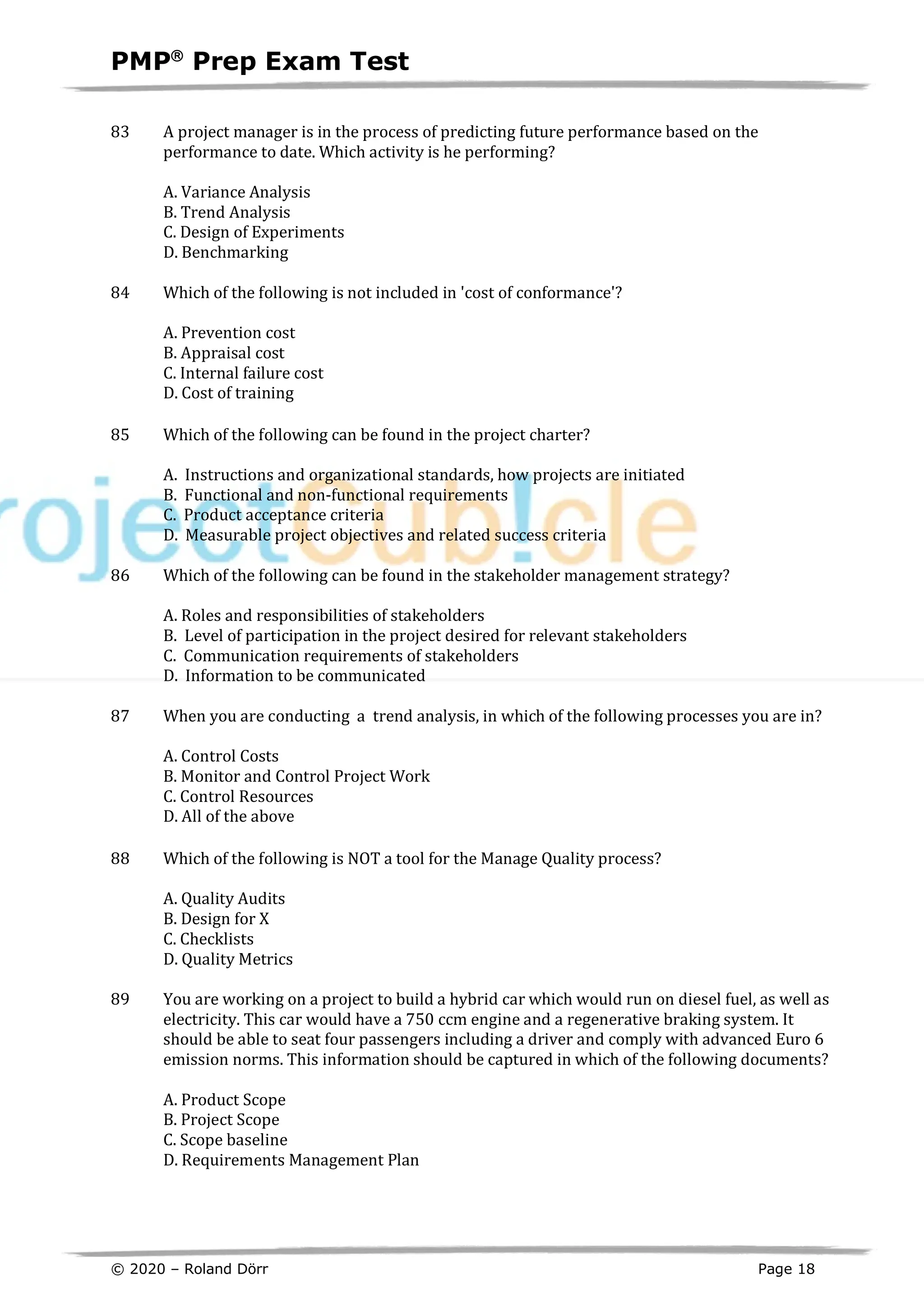 PMPâ
Prep Exam Test
© 2020 – Roland Dörr Page 18
83 A project manager is in the process of predicting future performance based on the
performance to date. Which activity is he performing?
A. Variance Analysis
B. Trend Analysis
C. Design of Experiments
D. Benchmarking
84 Which of the following is not included in 'cost of conformance'?
A. Prevention cost
B. Appraisal cost
C. Internal failure cost
D. Cost of training
85 Which of the following can be found in the project charter?
A. Instructions and organizational standards, how projects are initiated
B. Functional and non-functional requirements
C. Product acceptance criteria
D. Measurable project objectives and related success criteria
86 Which of the following can be found in the stakeholder management strategy?
A. Roles and responsibilities of stakeholders
B. Level of participation in the project desired for relevant stakeholders
C. Communication requirements of stakeholders
D. Information to be communicated
87 When you are conducting a trend analysis, in which of the following processes you are in?
A. Control Costs
B. Monitor and Control Project Work
C. Control Resources
D. All of the above
88 Which of the following is NOT a tool for the Manage Quality process?
A. Quality Audits
B. Design for X
C. Checklists
D. Quality Metrics
89 You are working on a project to build a hybrid car which would run on diesel fuel, as well as
electricity. This car would have a 750 ccm engine and a regenerative braking system. It
should be able to seat four passengers including a driver and comply with advanced Euro 6
emission norms. This information should be captured in which of the following documents?
A. Product Scope
B. Project Scope
C. Scope baseline
D. Requirements Management Plan
 