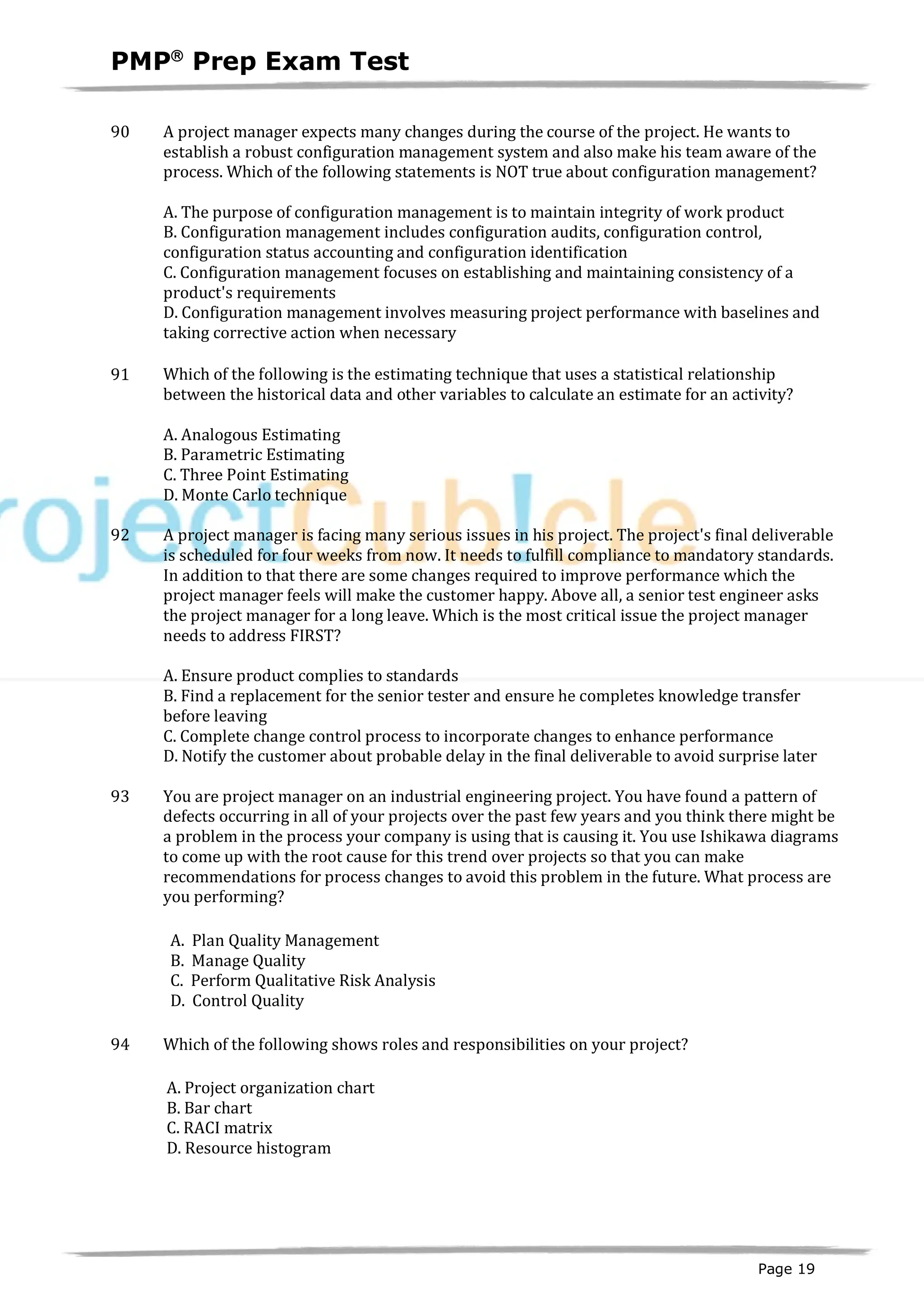PMPâ
Prep Exam Test
Page 19
90 A project manager expects many changes during the course of the project. He wants to
establish a robust configuration management system and also make his team aware of the
process. Which of the following statements is NOT true about configuration management?
A. The purpose of configuration management is to maintain integrity of work product
B. Configuration management includes configuration audits, configuration control,
configuration status accounting and configuration identification
C. Configuration management focuses on establishing and maintaining consistency of a
product's requirements
D. Configuration management involves measuring project performance with baselines and
taking corrective action when necessary
91 Which of the following is the estimating technique that uses a statistical relationship
between the historical data and other variables to calculate an estimate for an activity?
A. Analogous Estimating
B. Parametric Estimating
C. Three Point Estimating
D. Monte Carlo technique
92 A project manager is facing many serious issues in his project. The project's final deliverable
is scheduled for four weeks from now. It needs to fulfill compliance to mandatory standards.
In addition to that there are some changes required to improve performance which the
project manager feels will make the customer happy. Above all, a senior test engineer asks
the project manager for a long leave. Which is the most critical issue the project manager
needs to address FIRST?
A. Ensure product complies to standards
B. Find a replacement for the senior tester and ensure he completes knowledge transfer
before leaving
C. Complete change control process to incorporate changes to enhance performance
D. Notify the customer about probable delay in the final deliverable to avoid surprise later
93 You are project manager on an industrial engineering project. You have found a pattern of
defects occurring in all of your projects over the past few years and you think there might be
a problem in the process your company is using that is causing it. You use Ishikawa diagrams
to come up with the root cause for this trend over projects so that you can make
recommendations for process changes to avoid this problem in the future. What process are
you performing?
A. Plan Quality Management
B. Manage Quality
C. Perform Qualitative Risk Analysis
D. Control Quality
94 Which of the following shows roles and responsibilities on your project?
A. Project organization chart
B. Bar chart
C. RACI matrix
D. Resource histogram
 