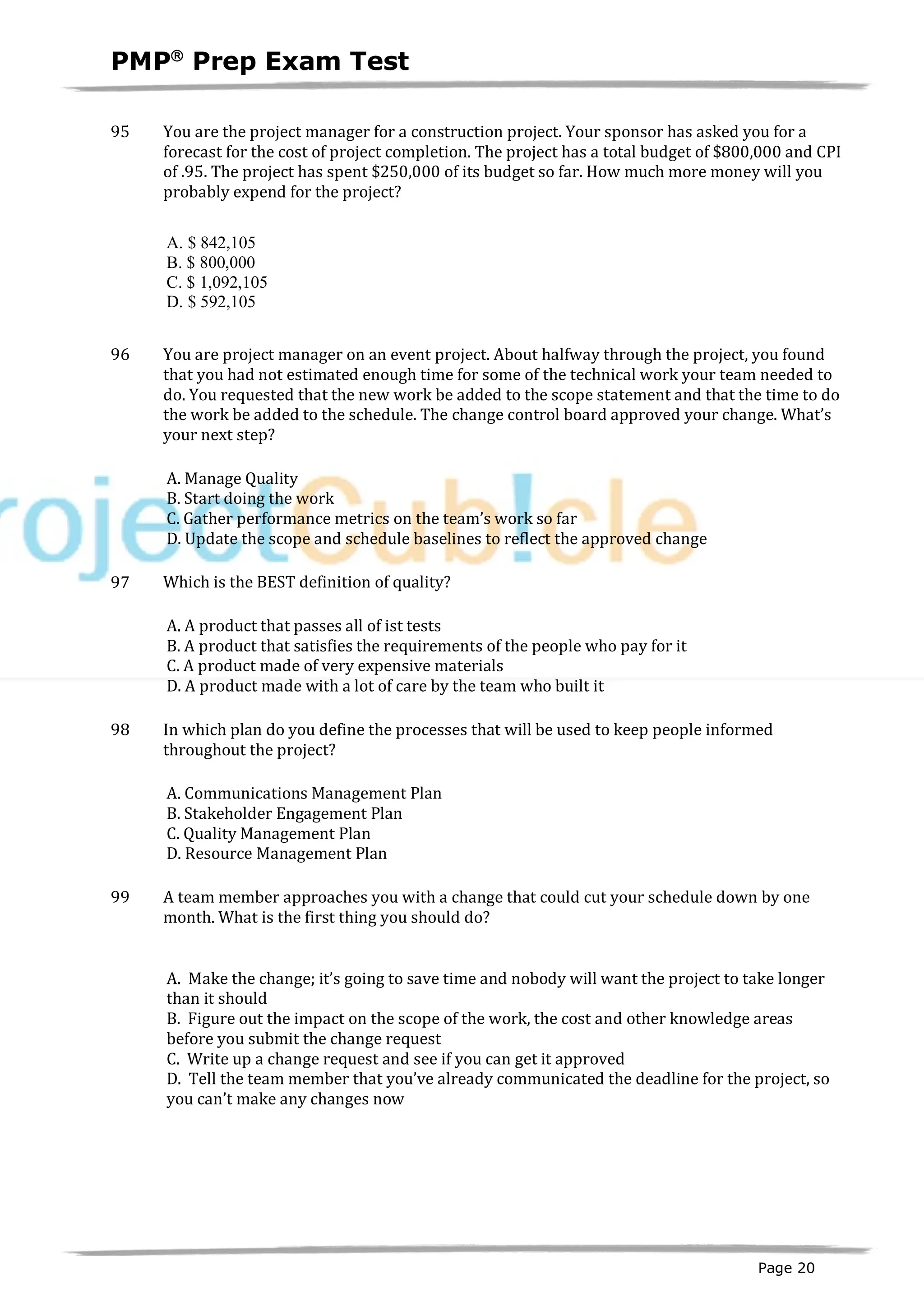 PMPâ
Prep Exam Test
Page 20
95 You are the project manager for a construction project. Your sponsor has asked you for a
forecast for the cost of project completion. The project has a total budget of $800,000 and CPI
of .95. The project has spent $250,000 of its budget so far. How much more money will you
probably expend for the project?
A. $ 842,105
B. $ 800,000
C. $ 1,092,105
D. $ 592,105
96 You are project manager on an event project. About halfway through the project, you found
that you had not estimated enough time for some of the technical work your team needed to
do. You requested that the new work be added to the scope statement and that the time to do
the work be added to the schedule. The change control board approved your change. What’s
your next step?
A. Manage Quality
B. Start doing the work
C. Gather performance metrics on the team’s work so far
D. Update the scope and schedule baselines to reflect the approved change
97 Which is the BEST definition of quality?
A. A product that passes all of ist tests
B. A product that satisfies the requirements of the people who pay for it
C. A product made of very expensive materials
D. A product made with a lot of care by the team who built it
98 In which plan do you define the processes that will be used to keep people informed
throughout the project?
A. Communications Management Plan
B. Stakeholder Engagement Plan
C. Quality Management Plan
D. Resource Management Plan
99 A team member approaches you with a change that could cut your schedule down by one
month. What is the first thing you should do?
A. Make the change; it’s going to save time and nobody will want the project to take longer
than it should
B. Figure out the impact on the scope of the work, the cost and other knowledge areas
before you submit the change request
C. Write up a change request and see if you can get it approved
D. Tell the team member that you’ve already communicated the deadline for the project, so
you can’t make any changes now
 