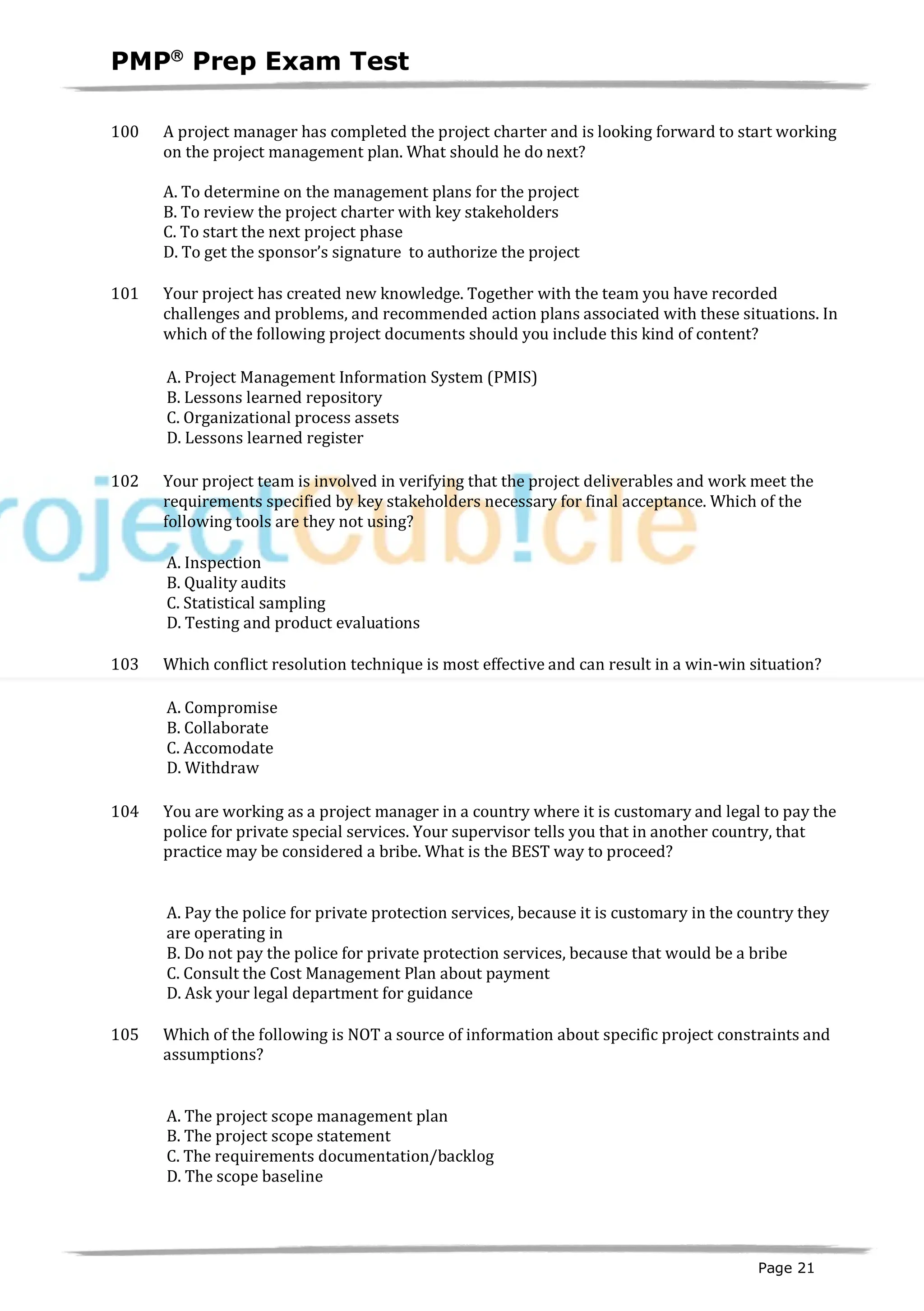 PMPâ
Prep Exam Test
Page 21
100 A project manager has completed the project charter and is looking forward to start working
on the project management plan. What should he do next?
A. To determine on the management plans for the project
B. To review the project charter with key stakeholders
C. To start the next project phase
D. To get the sponsor’s signature to authorize the project
101 Your project has created new knowledge. Together with the team you have recorded
challenges and problems, and recommended action plans associated with these situations. In
which of the following project documents should you include this kind of content?
A. Project Management Information System (PMIS)
B. Lessons learned repository
C. Organizational process assets
D. Lessons learned register
102 Your project team is involved in verifying that the project deliverables and work meet the
requirements specified by key stakeholders necessary for final acceptance. Which of the
following tools are they not using?
A. Inspection
B. Quality audits
C. Statistical sampling
D. Testing and product evaluations
103 Which conflict resolution technique is most effective and can result in a win-win situation?
A. Compromise
B. Collaborate
C. Accomodate
D. Withdraw
104 You are working as a project manager in a country where it is customary and legal to pay the
police for private special services. Your supervisor tells you that in another country, that
practice may be considered a bribe. What is the BEST way to proceed?
A. Pay the police for private protection services, because it is customary in the country they
are operating in
B. Do not pay the police for private protection services, because that would be a bribe
C. Consult the Cost Management Plan about payment
D. Ask your legal department for guidance
105 Which of the following is NOT a source of information about specific project constraints and
assumptions?
A. The project scope management plan
B. The project scope statement
C. The requirements documentation/backlog
D. The scope baseline
 