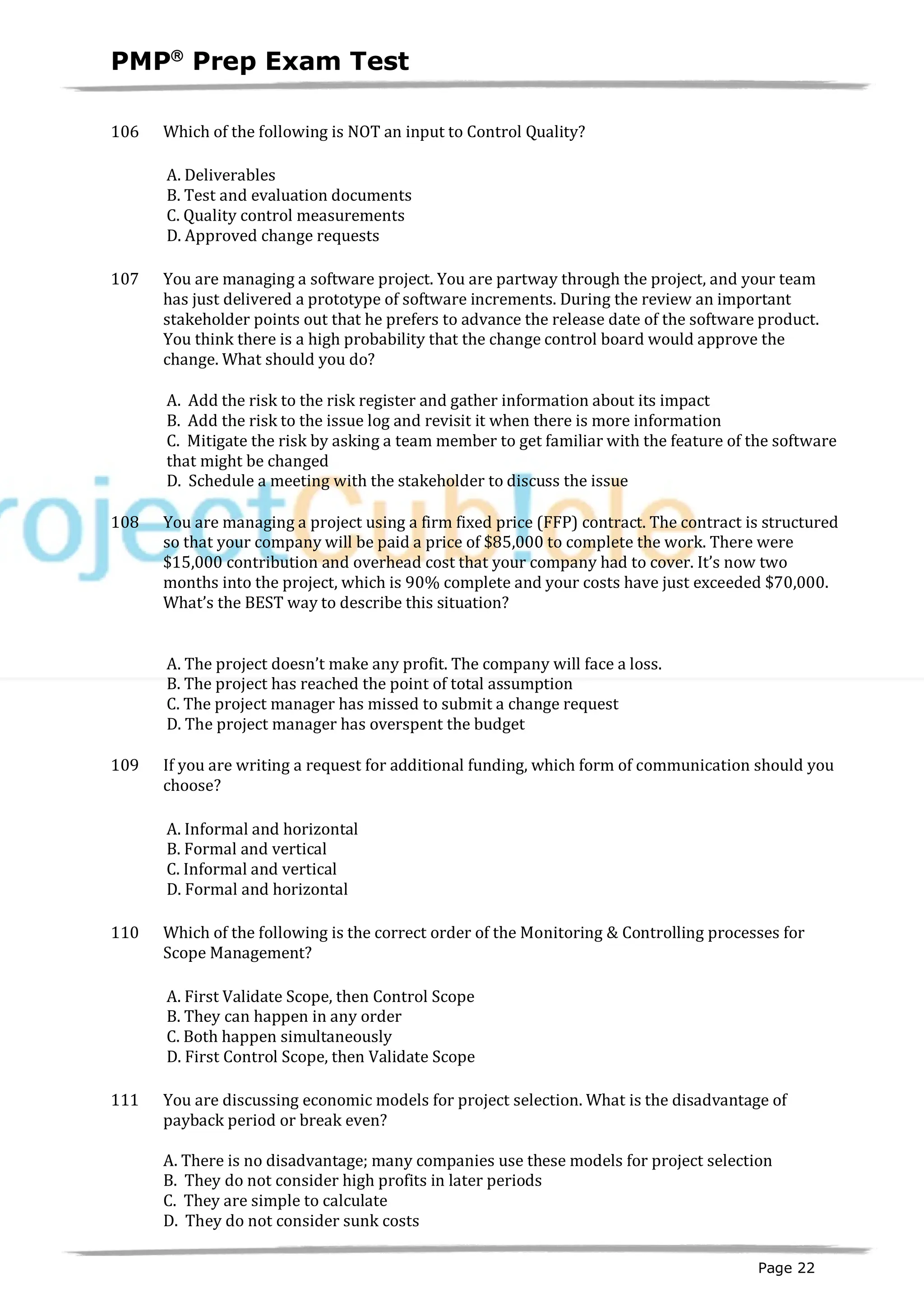 PMPâ
Prep Exam Test
Page 22
106 Which of the following is NOT an input to Control Quality?
A. Deliverables
B. Test and evaluation documents
C. Quality control measurements
D. Approved change requests
107 You are managing a software project. You are partway through the project, and your team
has just delivered a prototype of software increments. During the review an important
stakeholder points out that he prefers to advance the release date of the software product.
You think there is a high probability that the change control board would approve the
change. What should you do?
A. Add the risk to the risk register and gather information about its impact
B. Add the risk to the issue log and revisit it when there is more information
C. Mitigate the risk by asking a team member to get familiar with the feature of the software
that might be changed
D. Schedule a meeting with the stakeholder to discuss the issue
108 You are managing a project using a firm fixed price (FFP) contract. The contract is structured
so that your company will be paid a price of $85,000 to complete the work. There were
$15,000 contribution and overhead cost that your company had to cover. It’s now two
months into the project, which is 90% complete and your costs have just exceeded $70,000.
What’s the BEST way to describe this situation?
A. The project doesn’t make any profit. The company will face a loss.
B. The project has reached the point of total assumption
C. The project manager has missed to submit a change request
D. The project manager has overspent the budget
109 If you are writing a request for additional funding, which form of communication should you
choose?
A. Informal and horizontal
B. Formal and vertical
C. Informal and vertical
D. Formal and horizontal
110 Which of the following is the correct order of the Monitoring & Controlling processes for
Scope Management?
A. First Validate Scope, then Control Scope
B. They can happen in any order
C. Both happen simultaneously
D. First Control Scope, then Validate Scope
111 You are discussing economic models for project selection. What is the disadvantage of
payback period or break even?
A. There is no disadvantage; many companies use these models for project selection
B. They do not consider high profits in later periods
C. They are simple to calculate
D. They do not consider sunk costs
 