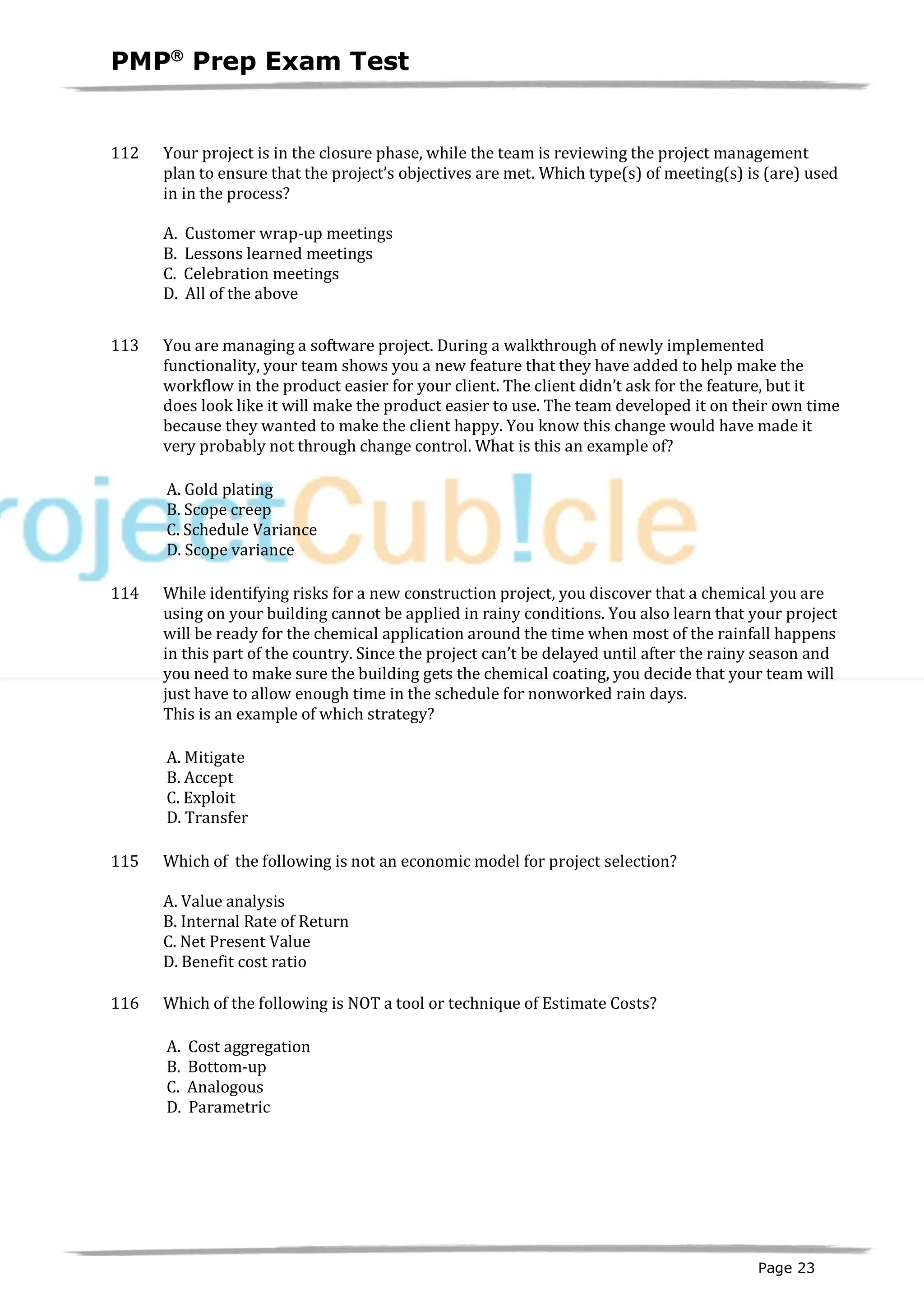 PMPâ
Prep Exam Test
Page 23
112 Your project is in the closure phase, while the team is reviewing the project management
plan to ensure that the project’s objectives are met. Which type(s) of meeting(s) is (are) used
in in the process?
A. Customer wrap-up meetings
B. Lessons learned meetings
C. Celebration meetings
D. All of the above
113 You are managing a software project. During a walkthrough of newly implemented
functionality, your team shows you a new feature that they have added to help make the
workflow in the product easier for your client. The client didn’t ask for the feature, but it
does look like it will make the product easier to use. The team developed it on their own time
because they wanted to make the client happy. You know this change would have made it
very probably not through change control. What is this an example of?
A. Gold plating
B. Scope creep
C. Schedule Variance
D. Scope variance
114 While identifying risks for a new construction project, you discover that a chemical you are
using on your building cannot be applied in rainy conditions. You also learn that your project
will be ready for the chemical application around the time when most of the rainfall happens
in this part of the country. Since the project can’t be delayed until after the rainy season and
you need to make sure the building gets the chemical coating, you decide that your team will
just have to allow enough time in the schedule for nonworked rain days.
This is an example of which strategy?
A. Mitigate
B. Accept
C. Exploit
D. Transfer
115 Which of the following is not an economic model for project selection?
A. Value analysis
B. Internal Rate of Return
C. Net Present Value
D. Benefit cost ratio
116 Which of the following is NOT a tool or technique of Estimate Costs?
A. Cost aggregation
B. Bottom-up
C. Analogous
D. Parametric
 