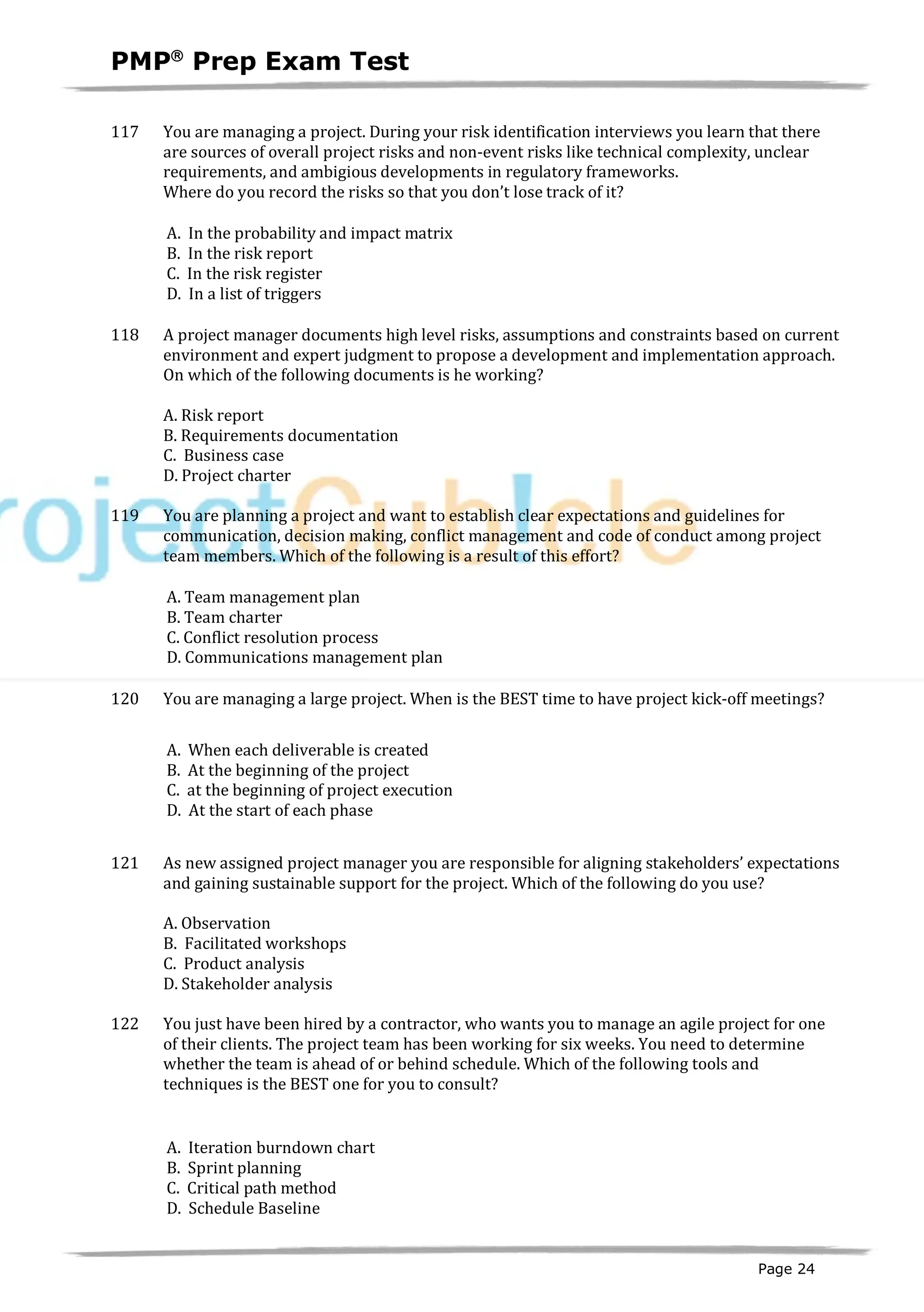 PMPâ
Prep Exam Test
Page 24
117 You are managing a project. During your risk identification interviews you learn that there
are sources of overall project risks and non-event risks like technical complexity, unclear
requirements, and ambigious developments in regulatory frameworks.
Where do you record the risks so that you don’t lose track of it?
A. In the probability and impact matrix
B. In the risk report
C. In the risk register
D. In a list of triggers
118 A project manager documents high level risks, assumptions and constraints based on current
environment and expert judgment to propose a development and implementation approach.
On which of the following documents is he working?
A. Risk report
B. Requirements documentation
C. Business case
D. Project charter
119 You are planning a project and want to establish clear expectations and guidelines for
communication, decision making, conflict management and code of conduct among project
team members. Which of the following is a result of this effort?
A. Team management plan
B. Team charter
C. Conflict resolution process
D. Communications management plan
120 You are managing a large project. When is the BEST time to have project kick-off meetings?
A. When each deliverable is created
B. At the beginning of the project
C. at the beginning of project execution
D. At the start of each phase
121 As new assigned project manager you are responsible for aligning stakeholders’ expectations
and gaining sustainable support for the project. Which of the following do you use?
A. Observation
B. Facilitated workshops
C. Product analysis
D. Stakeholder analysis
122 You just have been hired by a contractor, who wants you to manage an agile project for one
of their clients. The project team has been working for six weeks. You need to determine
whether the team is ahead of or behind schedule. Which of the following tools and
techniques is the BEST one for you to consult?
A. Iteration burndown chart
B. Sprint planning
C. Critical path method
D. Schedule Baseline
 