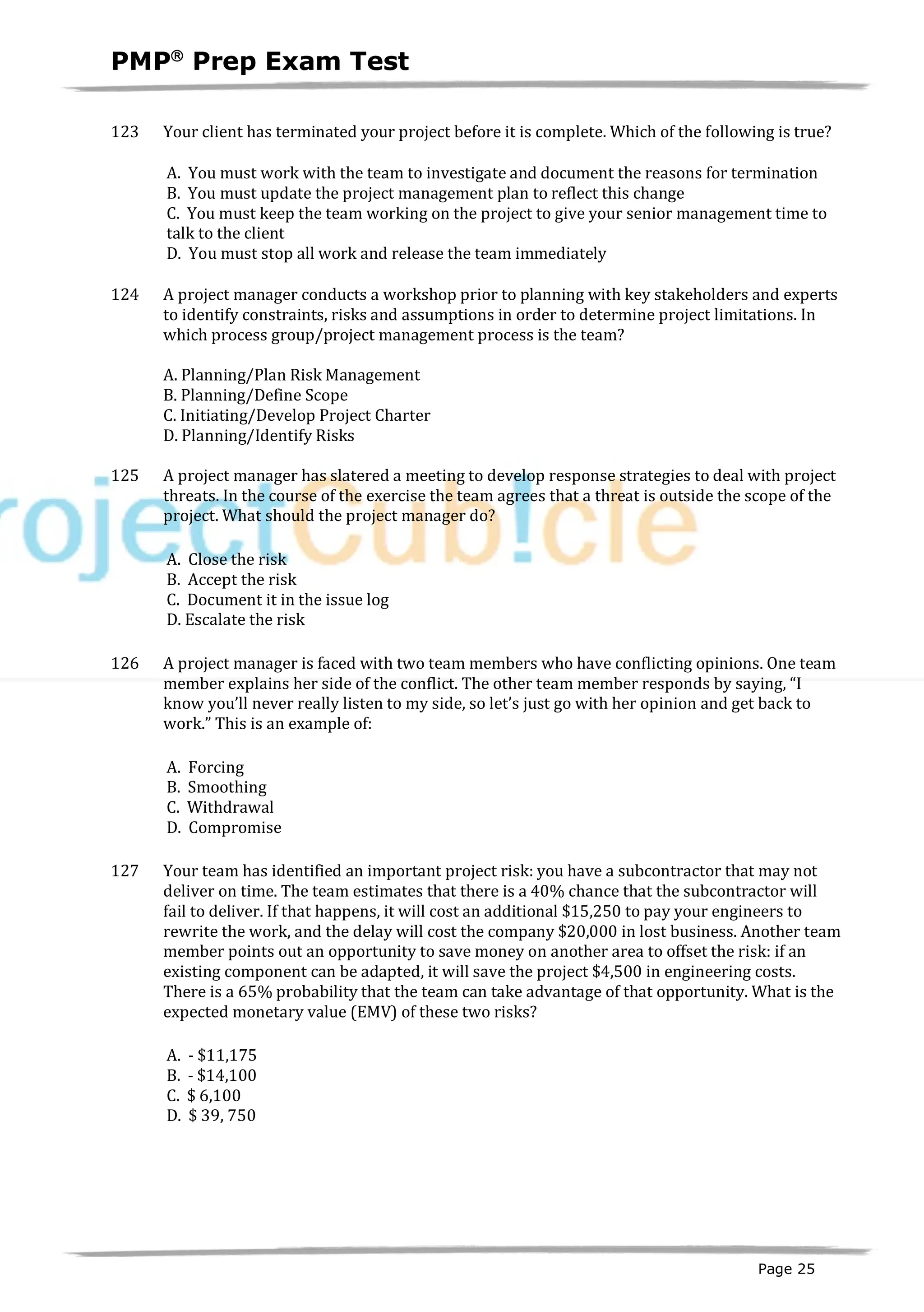 PMPâ
Prep Exam Test
Page 25
123 Your client has terminated your project before it is complete. Which of the following is true?
A. You must work with the team to investigate and document the reasons for termination
B. You must update the project management plan to reflect this change
C. You must keep the team working on the project to give your senior management time to
talk to the client
D. You must stop all work and release the team immediately
124 A project manager conducts a workshop prior to planning with key stakeholders and experts
to identify constraints, risks and assumptions in order to determine project limitations. In
which process group/project management process is the team?
A. Planning/Plan Risk Management
B. Planning/Define Scope
C. Initiating/Develop Project Charter
D. Planning/Identify Risks
125 A project manager has slatered a meeting to develop response strategies to deal with project
threats. In the course of the exercise the team agrees that a threat is outside the scope of the
project. What should the project manager do?
A. Close the risk
B. Accept the risk
C. Document it in the issue log
D. Escalate the risk
126 A project manager is faced with two team members who have conflicting opinions. One team
member explains her side of the conflict. The other team member responds by saying, “I
know you’ll never really listen to my side, so let’s just go with her opinion and get back to
work.” This is an example of:
A. Forcing
B. Smoothing
C. Withdrawal
D. Compromise
127 Your team has identified an important project risk: you have a subcontractor that may not
deliver on time. The team estimates that there is a 40% chance that the subcontractor will
fail to deliver. If that happens, it will cost an additional $15,250 to pay your engineers to
rewrite the work, and the delay will cost the company $20,000 in lost business. Another team
member points out an opportunity to save money on another area to offset the risk: if an
existing component can be adapted, it will save the project $4,500 in engineering costs.
There is a 65% probability that the team can take advantage of that opportunity. What is the
expected monetary value (EMV) of these two risks?
A. - $11,175
B. - $14,100
C. $ 6,100
D. $ 39, 750
 