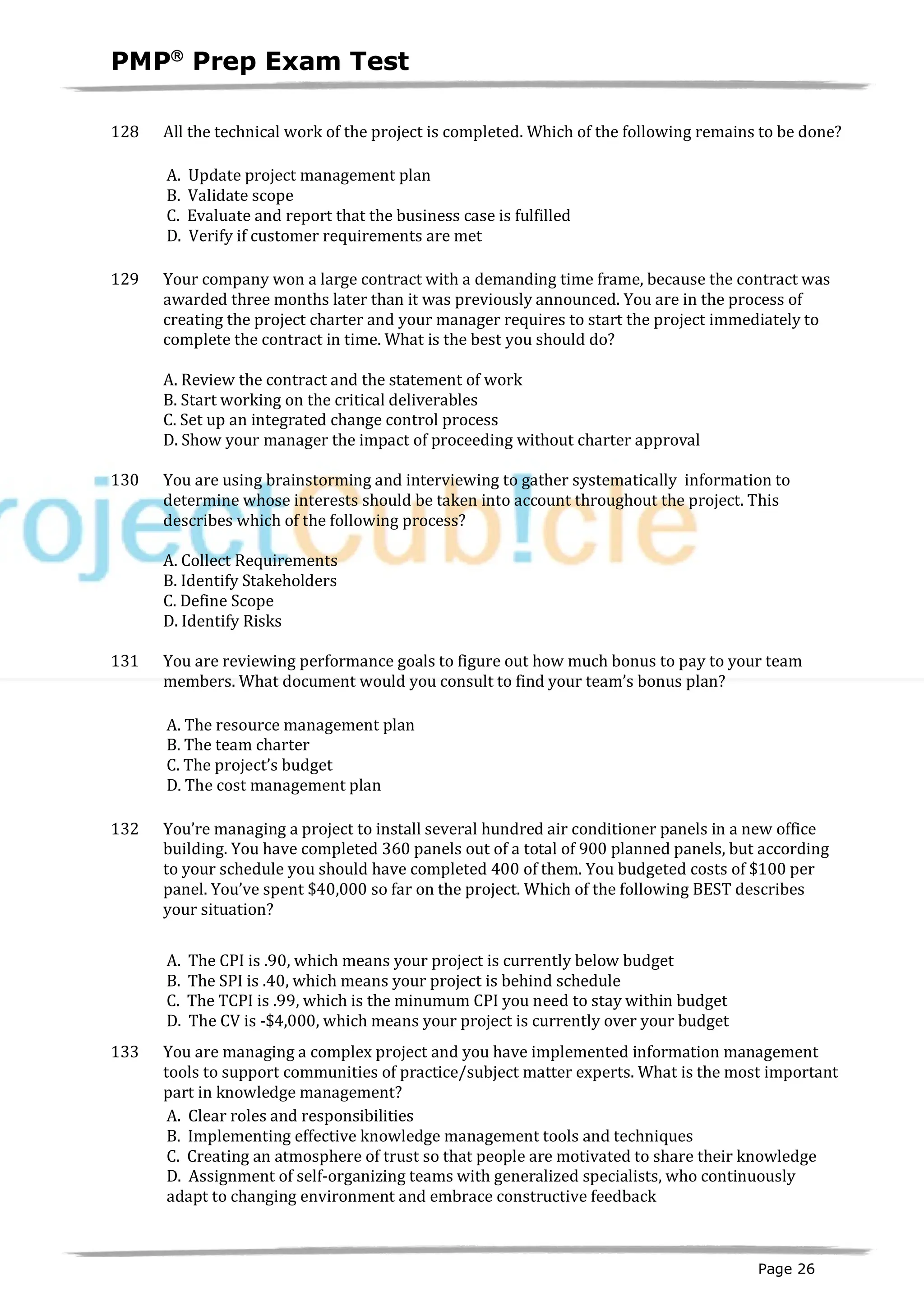 PMPâ
Prep Exam Test
Page 26
128 All the technical work of the project is completed. Which of the following remains to be done?
A. Update project management plan
B. Validate scope
C. Evaluate and report that the business case is fulfilled
D. Verify if customer requirements are met
129 Your company won a large contract with a demanding time frame, because the contract was
awarded three months later than it was previously announced. You are in the process of
creating the project charter and your manager requires to start the project immediately to
complete the contract in time. What is the best you should do?
A. Review the contract and the statement of work
B. Start working on the critical deliverables
C. Set up an integrated change control process
D. Show your manager the impact of proceeding without charter approval
130 You are using brainstorming and interviewing to gather systematically information to
determine whose interests should be taken into account throughout the project. This
describes which of the following process?
A. Collect Requirements
B. Identify Stakeholders
C. Define Scope
D. Identify Risks
131 You are reviewing performance goals to figure out how much bonus to pay to your team
members. What document would you consult to find your team’s bonus plan?
A. The resource management plan
B. The team charter
C. The project’s budget
D. The cost management plan
132 You’re managing a project to install several hundred air conditioner panels in a new office
building. You have completed 360 panels out of a total of 900 planned panels, but according
to your schedule you should have completed 400 of them. You budgeted costs of $100 per
panel. You’ve spent $40,000 so far on the project. Which of the following BEST describes
your situation?
A. The CPI is .90, which means your project is currently below budget
B. The SPI is .40, which means your project is behind schedule
C. The TCPI is .99, which is the minumum CPI you need to stay within budget
D. The CV is -$4,000, which means your project is currently over your budget
133 You are managing a complex project and you have implemented information management
tools to support communities of practice/subject matter experts. What is the most important
part in knowledge management?
A. Clear roles and responsibilities
B. Implementing effective knowledge management tools and techniques
C. Creating an atmosphere of trust so that people are motivated to share their knowledge
D. Assignment of self-organizing teams with generalized specialists, who continuously
adapt to changing environment and embrace constructive feedback
 