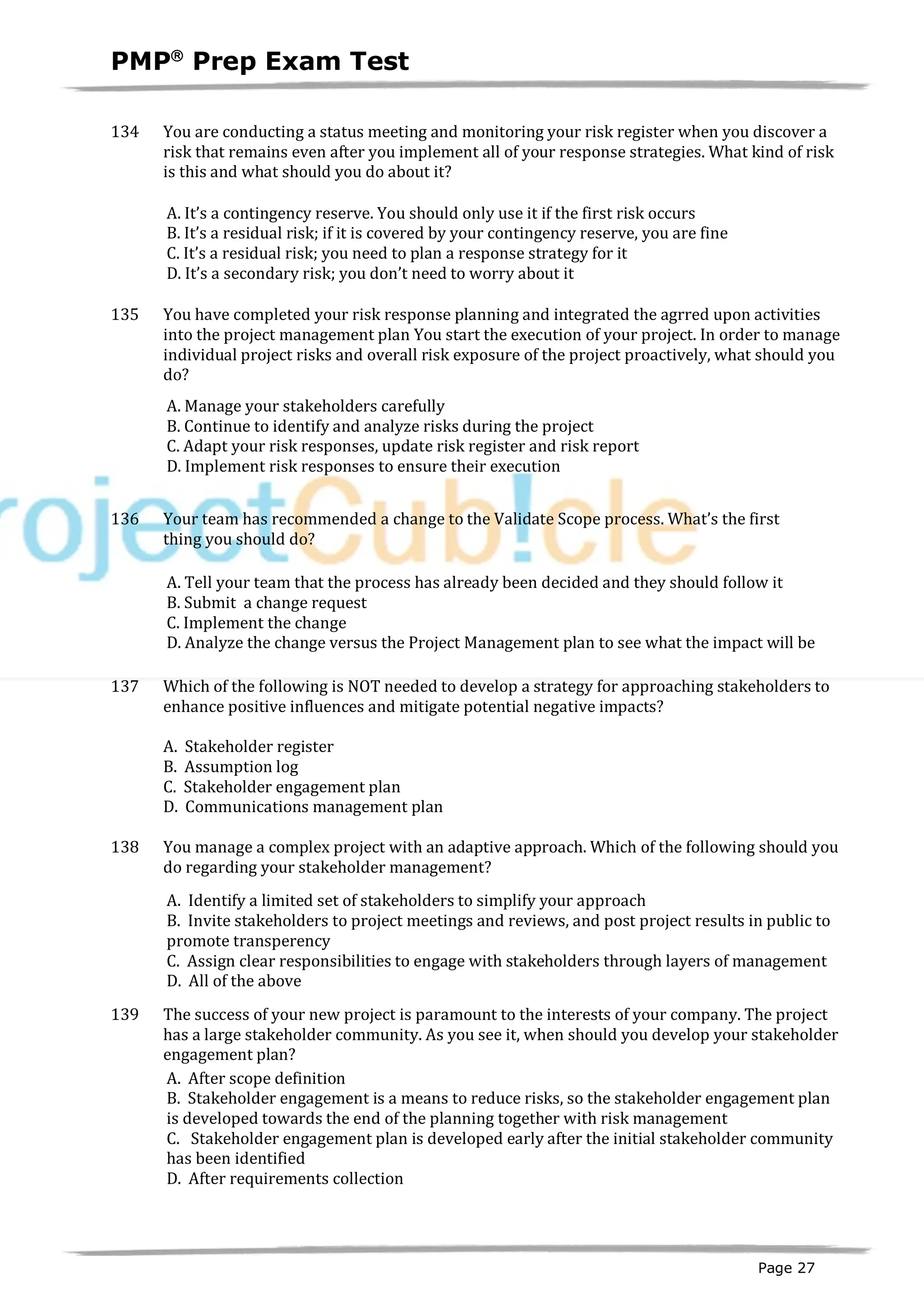 PMPâ
Prep Exam Test
Page 27
134 You are conducting a status meeting and monitoring your risk register when you discover a
risk that remains even after you implement all of your response strategies. What kind of risk
is this and what should you do about it?
A. It’s a contingency reserve. You should only use it if the first risk occurs
B. It’s a residual risk; if it is covered by your contingency reserve, you are fine
C. It’s a residual risk; you need to plan a response strategy for it
D. It’s a secondary risk; you don’t need to worry about it
135 You have completed your risk response planning and integrated the agrred upon activities
into the project management plan You start the execution of your project. In order to manage
individual project risks and overall risk exposure of the project proactively, what should you
do?
A. Manage your stakeholders carefully
B. Continue to identify and analyze risks during the project
C. Adapt your risk responses, update risk register and risk report
D. Implement risk responses to ensure their execution
136 Your team has recommended a change to the Validate Scope process. What’s the first
thing you should do?
A. Tell your team that the process has already been decided and they should follow it
B. Submit a change request
C. Implement the change
D. Analyze the change versus the Project Management plan to see what the impact will be
137 Which of the following is NOT needed to develop a strategy for approaching stakeholders to
enhance positive influences and mitigate potential negative impacts?
A. Stakeholder register
B. Assumption log
C. Stakeholder engagement plan
D. Communications management plan
138 You manage a complex project with an adaptive approach. Which of the following should you
do regarding your stakeholder management?
A. Identify a limited set of stakeholders to simplify your approach
B. Invite stakeholders to project meetings and reviews, and post project results in public to
promote transperency
C. Assign clear responsibilities to engage with stakeholders through layers of management
D. All of the above
139 The success of your new project is paramount to the interests of your company. The project
has a large stakeholder community. As you see it, when should you develop your stakeholder
engagement plan?
A. After scope definition
B. Stakeholder engagement is a means to reduce risks, so the stakeholder engagement plan
is developed towards the end of the planning together with risk management
C. Stakeholder engagement plan is developed early after the initial stakeholder community
has been identified
D. After requirements collection
 