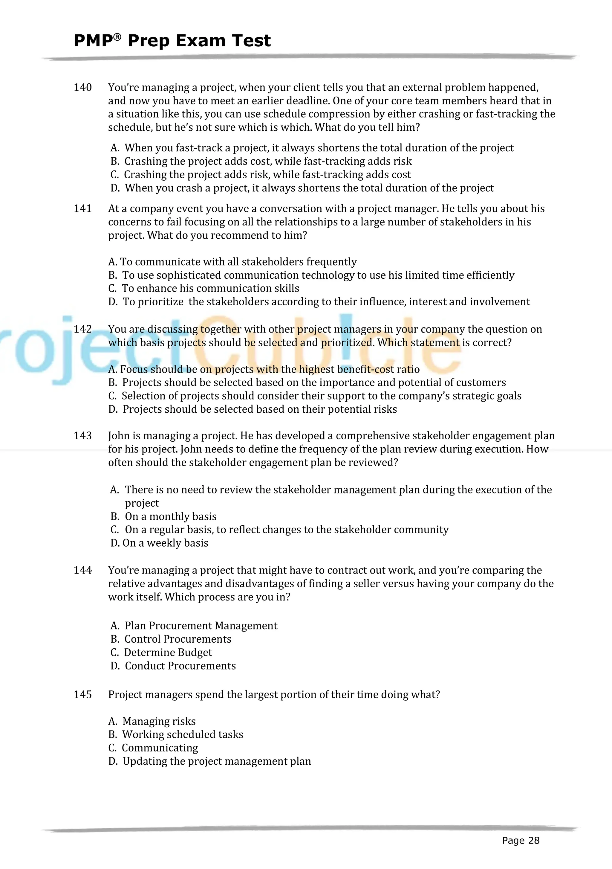 PMPâ
Prep Exam Test
Page 28
140 You’re managing a project, when your client tells you that an external problem happened,
and now you have to meet an earlier deadline. One of your core team members heard that in
a situation like this, you can use schedule compression by either crashing or fast-tracking the
schedule, but he’s not sure which is which. What do you tell him?
A. When you fast-track a project, it always shortens the total duration of the project
B. Crashing the project adds cost, while fast-tracking adds risk
C. Crashing the project adds risk, while fast-tracking adds cost
D. When you crash a project, it always shortens the total duration of the project
141 At a company event you have a conversation with a project manager. He tells you about his
concerns to fail focusing on all the relationships to a large number of stakeholders in his
project. What do you recommend to him?
A. To communicate with all stakeholders frequently
B. To use sophisticated communication technology to use his limited time efficiently
C. To enhance his communication skills
D. To prioritize the stakeholders according to their influence, interest and involvement
142 You are discussing together with other project managers in your company the question on
which basis projects should be selected and prioritized. Which statement is correct?
A. Focus should be on projects with the highest benefit-cost ratio
B. Projects should be selected based on the importance and potential of customers
C. Selection of projects should consider their support to the company’s strategic goals
D. Projects should be selected based on their potential risks
143 John is managing a project. He has developed a comprehensive stakeholder engagement plan
for his project. John needs to define the frequency of the plan review during execution. How
often should the stakeholder engagement plan be reviewed?
A. There is no need to review the stakeholder management plan during the execution of the
project
B. On a monthly basis
C. On a regular basis, to reflect changes to the stakeholder community
D. On a weekly basis
144 You’re managing a project that might have to contract out work, and you’re comparing the
relative advantages and disadvantages of finding a seller versus having your company do the
work itself. Which process are you in?
A. Plan Procurement Management
B. Control Procurements
C. Determine Budget
D. Conduct Procurements
145 Project managers spend the largest portion of their time doing what?
A. Managing risks
B. Working scheduled tasks
C. Communicating
D. Updating the project management plan
 