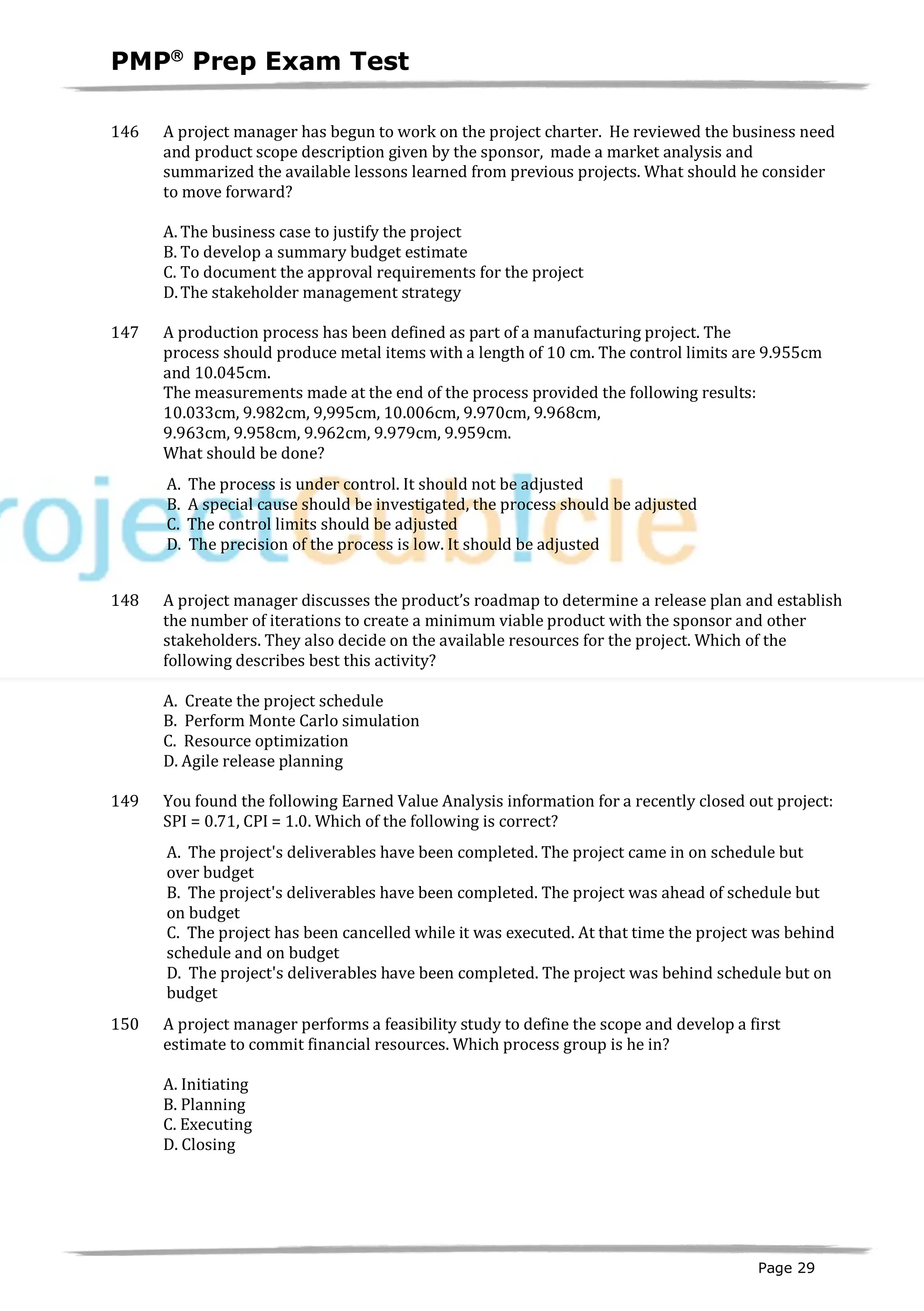 PMPâ
Prep Exam Test
Page 29
146 A project manager has begun to work on the project charter. He reviewed the business need
and product scope description given by the sponsor, made a market analysis and
summarized the available lessons learned from previous projects. What should he consider
to move forward?
A. The business case to justify the project
B. To develop a summary budget estimate
C. To document the approval requirements for the project
D.The stakeholder management strategy
147 A production process has been defined as part of a manufacturing project. The
process should produce metal items with a length of 10 cm. The control limits are 9.955cm
and 10.045cm.
The measurements made at the end of the process provided the following results:
10.033cm, 9.982cm, 9,995cm, 10.006cm, 9.970cm, 9.968cm,
9.963cm, 9.958cm, 9.962cm, 9.979cm, 9.959cm.
What should be done?
A. The process is under control. It should not be adjusted
B. A special cause should be investigated, the process should be adjusted
C. The control limits should be adjusted
D. The precision of the process is low. It should be adjusted
148 A project manager discusses the product’s roadmap to determine a release plan and establish
the number of iterations to create a minimum viable product with the sponsor and other
stakeholders. They also decide on the available resources for the project. Which of the
following describes best this activity?
A. Create the project schedule
B. Perform Monte Carlo simulation
C. Resource optimization
D. Agile release planning
149 You found the following Earned Value Analysis information for a recently closed out project:
SPI = 0.71, CPI = 1.0. Which of the following is correct?
A. The project's deliverables have been completed. The project came in on schedule but
over budget
B. The project's deliverables have been completed. The project was ahead of schedule but
on budget
C. The project has been cancelled while it was executed. At that time the project was behind
schedule and on budget
D. The project's deliverables have been completed. The project was behind schedule but on
budget
150 A project manager performs a feasibility study to define the scope and develop a first
estimate to commit financial resources. Which process group is he in?
A. Initiating
B. Planning
C. Executing
D. Closing
 