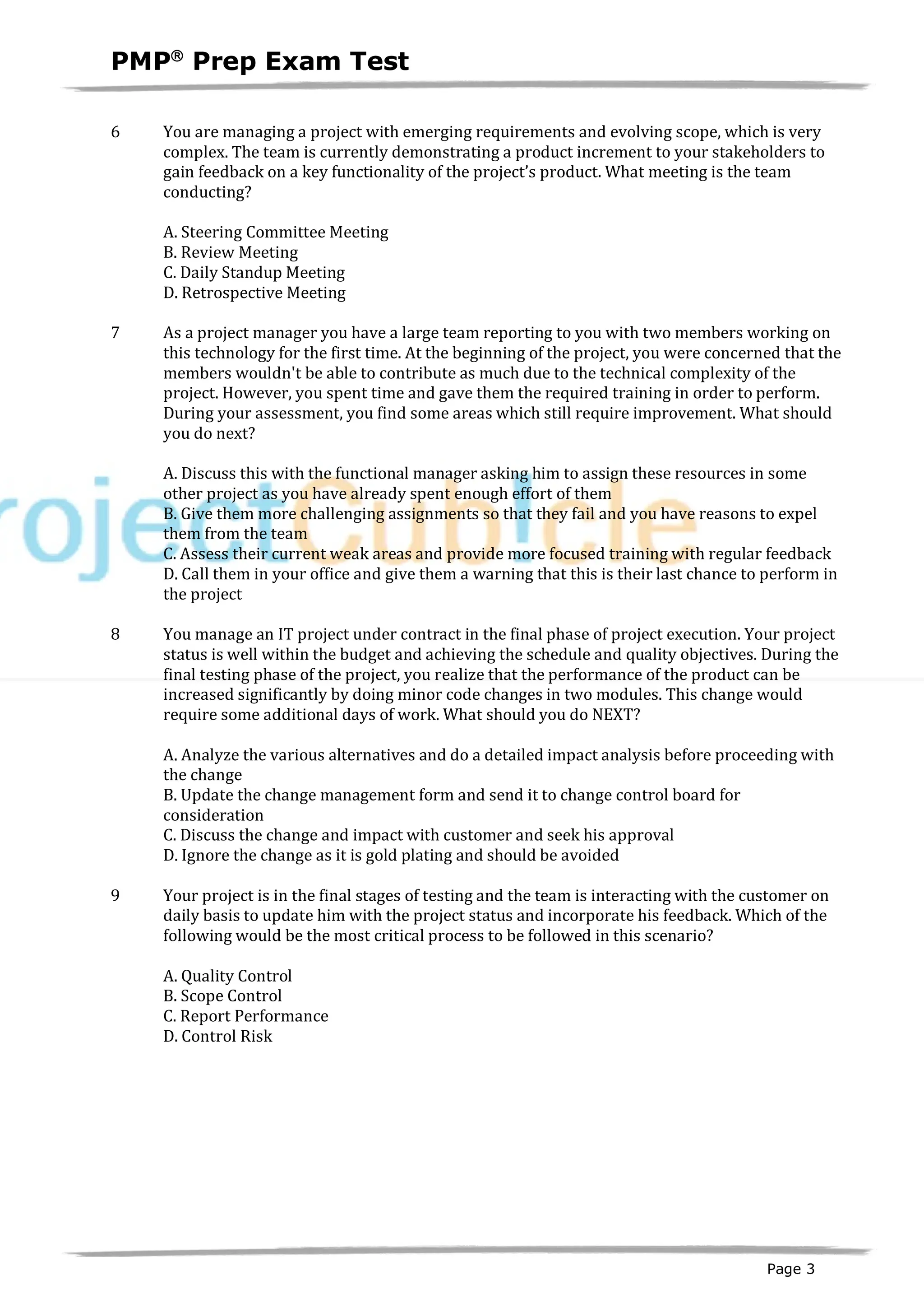 PMPâ
Prep Exam Test
Page 3
6 You are managing a project with emerging requirements and evolving scope, which is very
complex. The team is currently demonstrating a product increment to your stakeholders to
gain feedback on a key functionality of the project’s product. What meeting is the team
conducting?
A. Steering Committee Meeting
B. Review Meeting
C. Daily Standup Meeting
D. Retrospective Meeting
7 As a project manager you have a large team reporting to you with two members working on
this technology for the first time. At the beginning of the project, you were concerned that the
members wouldn't be able to contribute as much due to the technical complexity of the
project. However, you spent time and gave them the required training in order to perform.
During your assessment, you find some areas which still require improvement. What should
you do next?
A. Discuss this with the functional manager asking him to assign these resources in some
other project as you have already spent enough effort of them
B. Give them more challenging assignments so that they fail and you have reasons to expel
them from the team
C. Assess their current weak areas and provide more focused training with regular feedback
D. Call them in your office and give them a warning that this is their last chance to perform in
the project
8 You manage an IT project under contract in the final phase of project execution. Your project
status is well within the budget and achieving the schedule and quality objectives. During the
final testing phase of the project, you realize that the performance of the product can be
increased significantly by doing minor code changes in two modules. This change would
require some additional days of work. What should you do NEXT?
A. Analyze the various alternatives and do a detailed impact analysis before proceeding with
the change
B. Update the change management form and send it to change control board for
consideration
C. Discuss the change and impact with customer and seek his approval
D. Ignore the change as it is gold plating and should be avoided
9 Your project is in the final stages of testing and the team is interacting with the customer on
daily basis to update him with the project status and incorporate his feedback. Which of the
following would be the most critical process to be followed in this scenario?
A. Quality Control
B. Scope Control
C. Report Performance
D. Control Risk
 