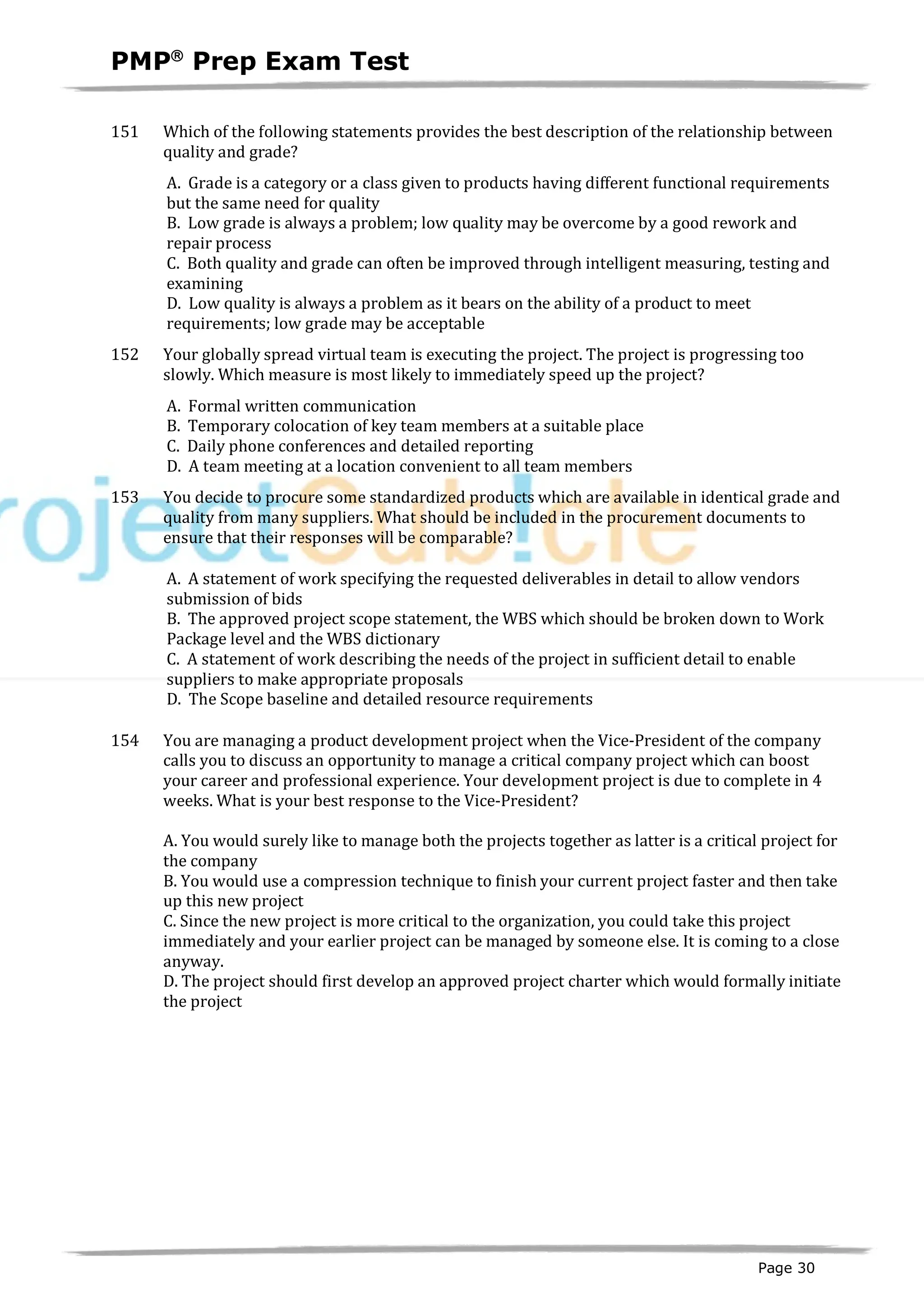 PMPâ
Prep Exam Test
Page 30
151 Which of the following statements provides the best description of the relationship between
quality and grade?
A. Grade is a category or a class given to products having different functional requirements
but the same need for quality
B. Low grade is always a problem; low quality may be overcome by a good rework and
repair process
C. Both quality and grade can often be improved through intelligent measuring, testing and
examining
D. Low quality is always a problem as it bears on the ability of a product to meet
requirements; low grade may be acceptable
152 Your globally spread virtual team is executing the project. The project is progressing too
slowly. Which measure is most likely to immediately speed up the project?
A. Formal written communication
B. Temporary colocation of key team members at a suitable place
C. Daily phone conferences and detailed reporting
D. A team meeting at a location convenient to all team members
153 You decide to procure some standardized products which are available in identical grade and
quality from many suppliers. What should be included in the procurement documents to
ensure that their responses will be comparable?
A. A statement of work specifying the requested deliverables in detail to allow vendors
submission of bids
B. The approved project scope statement, the WBS which should be broken down to Work
Package level and the WBS dictionary
C. A statement of work describing the needs of the project in sufficient detail to enable
suppliers to make appropriate proposals
D. The Scope baseline and detailed resource requirements
154 You are managing a product development project when the Vice-President of the company
calls you to discuss an opportunity to manage a critical company project which can boost
your career and professional experience. Your development project is due to complete in 4
weeks. What is your best response to the Vice-President?
A. You would surely like to manage both the projects together as latter is a critical project for
the company
B. You would use a compression technique to finish your current project faster and then take
up this new project
C. Since the new project is more critical to the organization, you could take this project
immediately and your earlier project can be managed by someone else. It is coming to a close
anyway.
D. The project should first develop an approved project charter which would formally initiate
the project
 