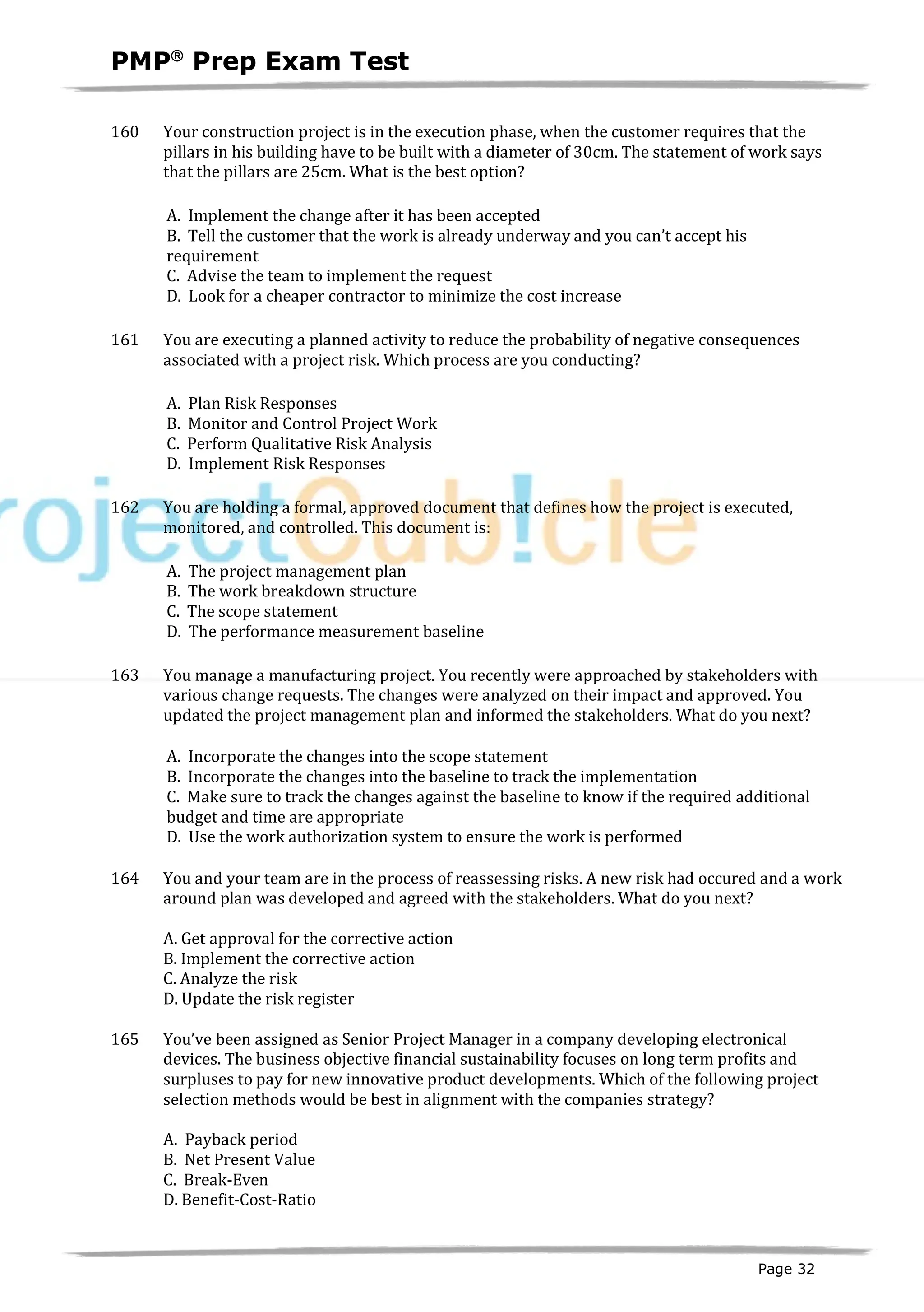 PMPâ
Prep Exam Test
Page 32
160 Your construction project is in the execution phase, when the customer requires that the
pillars in his building have to be built with a diameter of 30cm. The statement of work says
that the pillars are 25cm. What is the best option?
A. Implement the change after it has been accepted
B. Tell the customer that the work is already underway and you can’t accept his
requirement
C. Advise the team to implement the request
D. Look for a cheaper contractor to minimize the cost increase
161 You are executing a planned activity to reduce the probability of negative consequences
associated with a project risk. Which process are you conducting?
A. Plan Risk Responses
B. Monitor and Control Project Work
C. Perform Qualitative Risk Analysis
D. Implement Risk Responses
162 You are holding a formal, approved document that defines how the project is executed,
monitored, and controlled. This document is:
A. The project management plan
B. The work breakdown structure
C. The scope statement
D. The performance measurement baseline
163 You manage a manufacturing project. You recently were approached by stakeholders with
various change requests. The changes were analyzed on their impact and approved. You
updated the project management plan and informed the stakeholders. What do you next?
A. Incorporate the changes into the scope statement
B. Incorporate the changes into the baseline to track the implementation
C. Make sure to track the changes against the baseline to know if the required additional
budget and time are appropriate
D. Use the work authorization system to ensure the work is performed
164 You and your team are in the process of reassessing risks. A new risk had occured and a work
around plan was developed and agreed with the stakeholders. What do you next?
A. Get approval for the corrective action
B. Implement the corrective action
C. Analyze the risk
D. Update the risk register
165 You’ve been assigned as Senior Project Manager in a company developing electronical
devices. The business objective financial sustainability focuses on long term profits and
surpluses to pay for new innovative product developments. Which of the following project
selection methods would be best in alignment with the companies strategy?
A. Payback period
B. Net Present Value
C. Break-Even
D. Benefit-Cost-Ratio
 