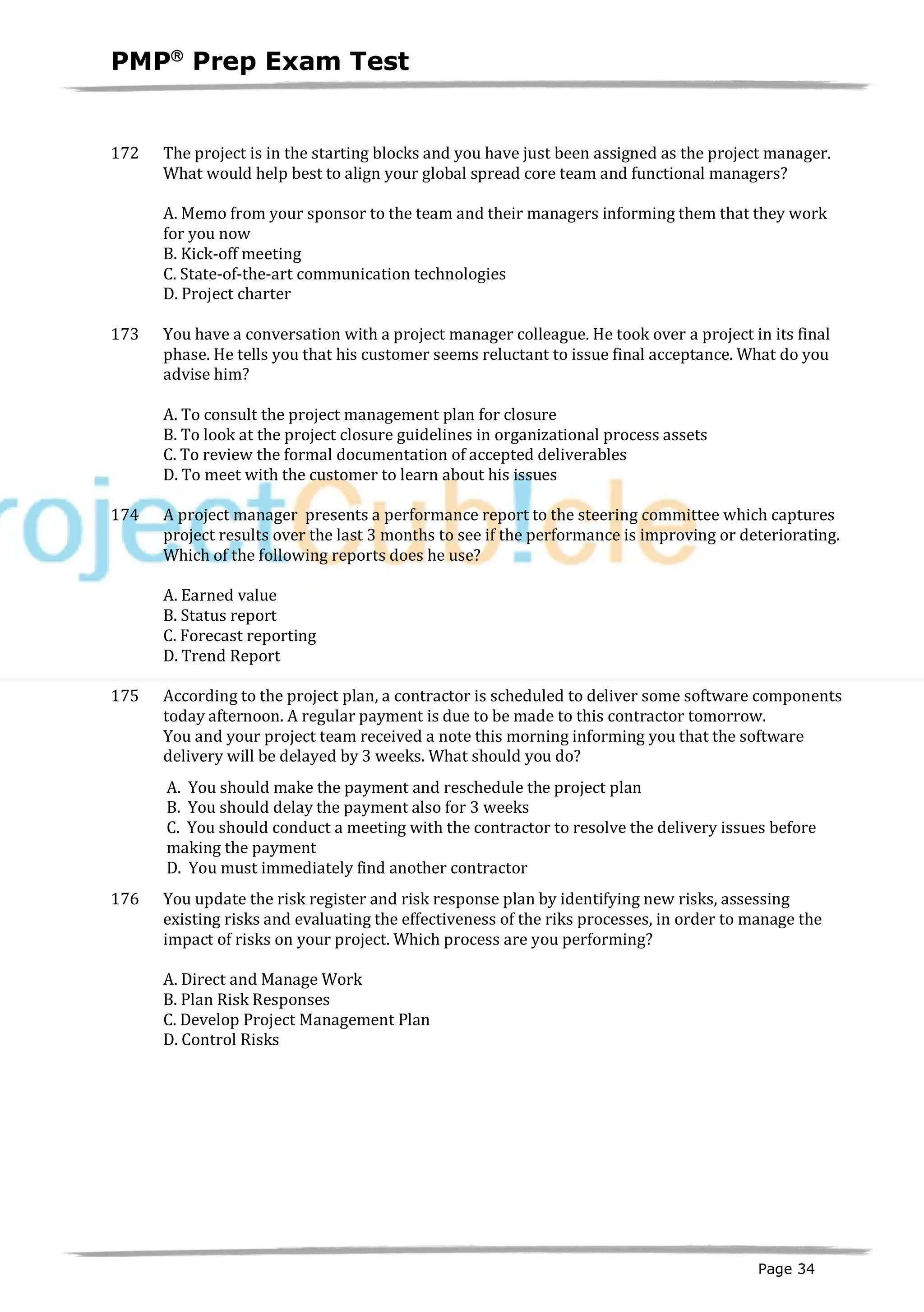 PMPâ
Prep Exam Test
Page 34
172 The project is in the starting blocks and you have just been assigned as the project manager.
What would help best to align your global spread core team and functional managers?
A. Memo from your sponsor to the team and their managers informing them that they work
for you now
B. Kick-off meeting
C. State-of-the-art communication technologies
D. Project charter
173 You have a conversation with a project manager colleague. He took over a project in its final
phase. He tells you that his customer seems reluctant to issue final acceptance. What do you
advise him?
A. To consult the project management plan for closure
B. To look at the project closure guidelines in organizational process assets
C. To review the formal documentation of accepted deliverables
D. To meet with the customer to learn about his issues
174 A project manager presents a performance report to the steering committee which captures
project results over the last 3 months to see if the performance is improving or deteriorating.
Which of the following reports does he use?
A. Earned value
B. Status report
C. Forecast reporting
D. Trend Report
175 According to the project plan, a contractor is scheduled to deliver some software components
today afternoon. A regular payment is due to be made to this contractor tomorrow.
You and your project team received a note this morning informing you that the software
delivery will be delayed by 3 weeks. What should you do?
A. You should make the payment and reschedule the project plan
B. You should delay the payment also for 3 weeks
C. You should conduct a meeting with the contractor to resolve the delivery issues before
making the payment
D. You must immediately find another contractor
176 You update the risk register and risk response plan by identifying new risks, assessing
existing risks and evaluating the effectiveness of the riks processes, in order to manage the
impact of risks on your project. Which process are you performing?
A. Direct and Manage Work
B. Plan Risk Responses
C. Develop Project Management Plan
D. Control Risks
 