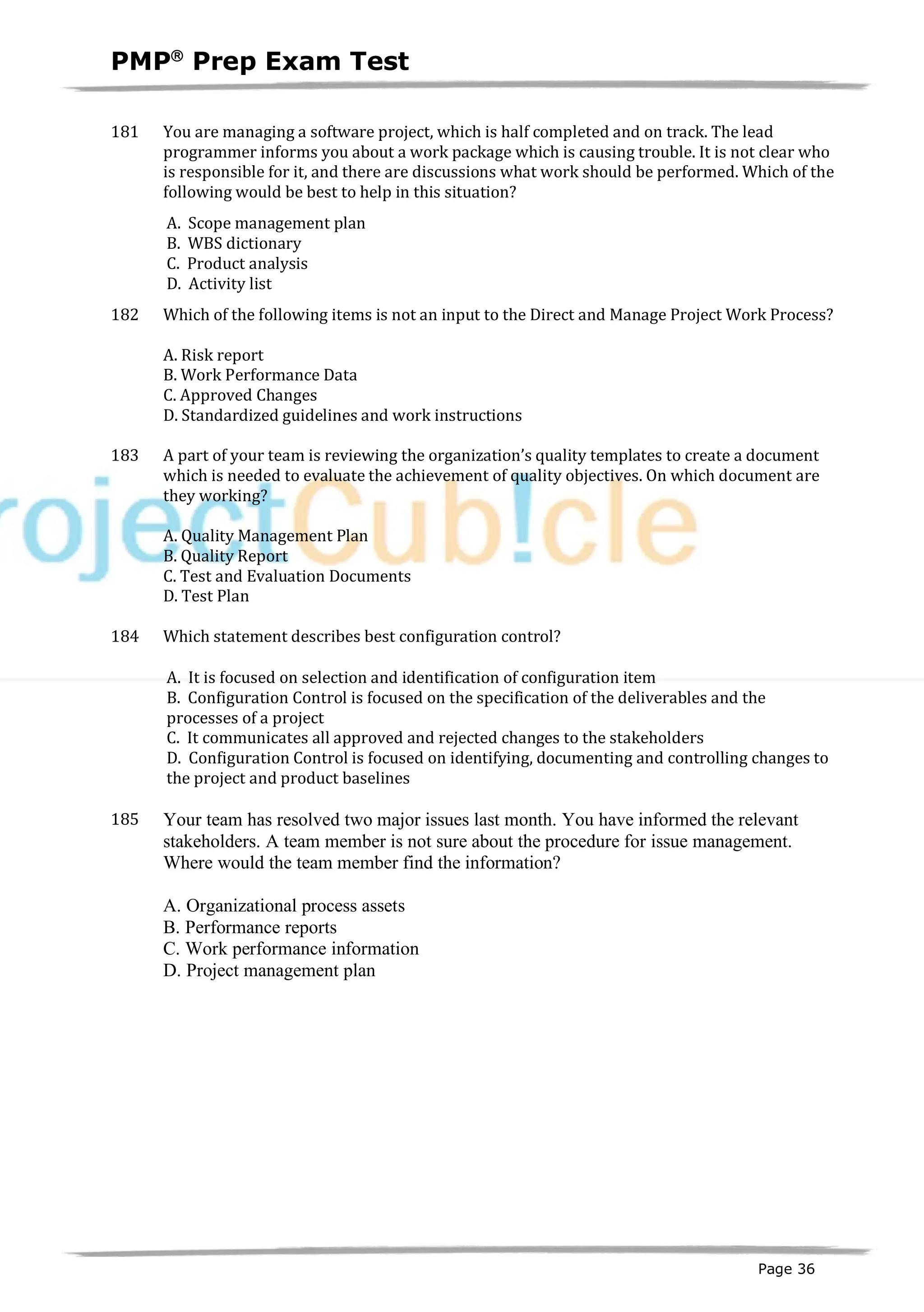 PMPâ
Prep Exam Test
Page 36
181 You are managing a software project, which is half completed and on track. The lead
programmer informs you about a work package which is causing trouble. It is not clear who
is responsible for it, and there are discussions what work should be performed. Which of the
following would be best to help in this situation?
A. Scope management plan
B. WBS dictionary
C. Product analysis
D. Activity list
182 Which of the following items is not an input to the Direct and Manage Project Work Process?
A. Risk report
B. Work Performance Data
C. Approved Changes
D. Standardized guidelines and work instructions
183 A part of your team is reviewing the organization’s quality templates to create a document
which is needed to evaluate the achievement of quality objectives. On which document are
they working?
A. Quality Management Plan
B. Quality Report
C. Test and Evaluation Documents
D. Test Plan
184 Which statement describes best configuration control?
A. It is focused on selection and identification of configuration item
B. Configuration Control is focused on the specification of the deliverables and the
processes of a project
C. It communicates all approved and rejected changes to the stakeholders
D. Configuration Control is focused on identifying, documenting and controlling changes to
the project and product baselines
185 Your team has resolved two major issues last month. You have informed the relevant
stakeholders. A team member is not sure about the procedure for issue management.
Where would the team member find the information?
A. Organizational process assets
B. Performance reports
C. Work performance information
D. Project management plan
 