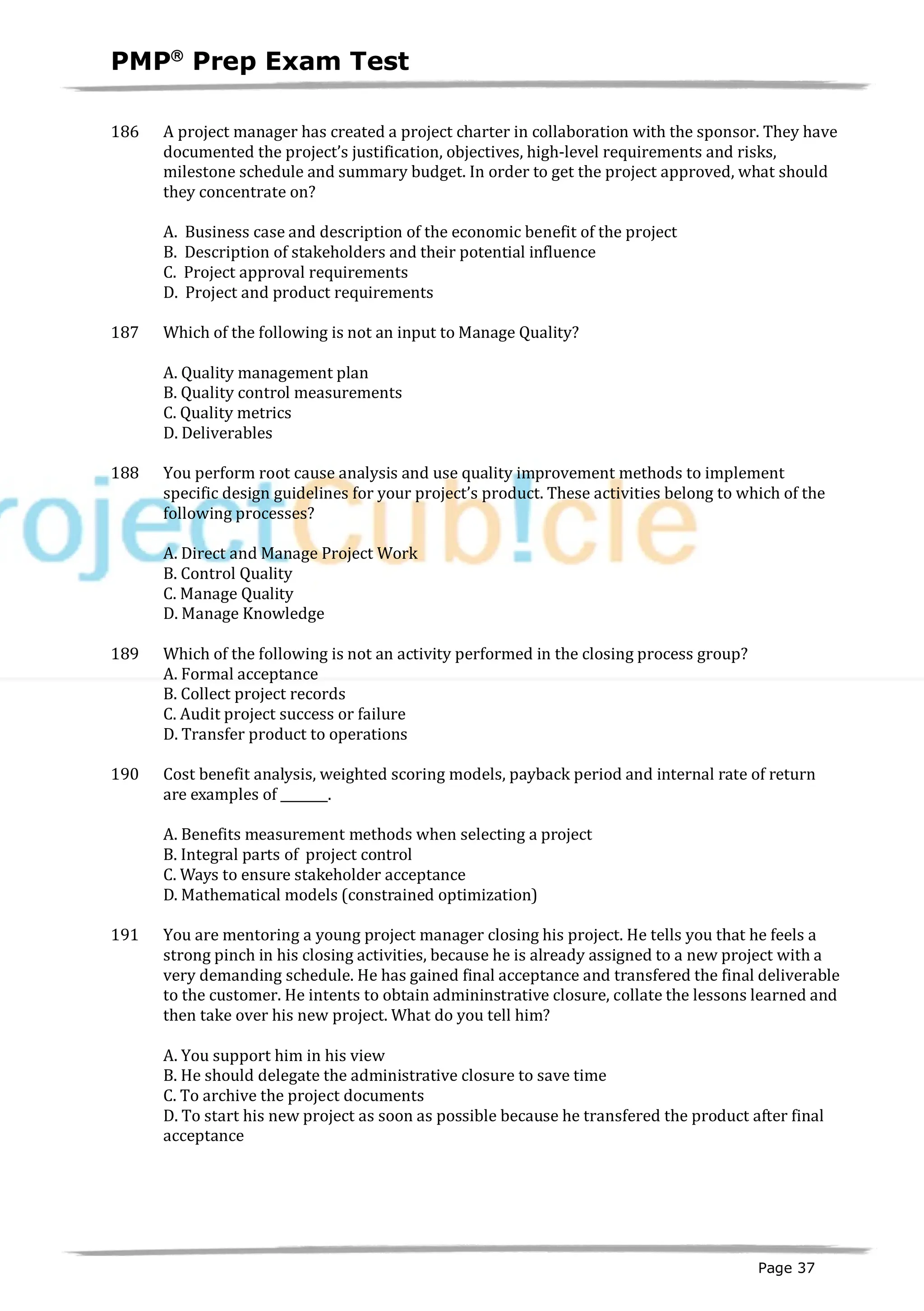 PMPâ
Prep Exam Test
Page 37
186 A project manager has created a project charter in collaboration with the sponsor. They have
documented the project’s justification, objectives, high-level requirements and risks,
milestone schedule and summary budget. In order to get the project approved, what should
they concentrate on?
A. Business case and description of the economic benefit of the project
B. Description of stakeholders and their potential influence
C. Project approval requirements
D. Project and product requirements
187 Which of the following is not an input to Manage Quality?
A. Quality management plan
B. Quality control measurements
C. Quality metrics
D. Deliverables
188 You perform root cause analysis and use quality improvement methods to implement
specific design guidelines for your project’s product. These activities belong to which of the
following processes?
A. Direct and Manage Project Work
B. Control Quality
C. Manage Quality
D. Manage Knowledge
189 Which of the following is not an activity performed in the closing process group?
A. Formal acceptance
B. Collect project records
C. Audit project success or failure
D. Transfer product to operations
190 Cost benefit analysis, weighted scoring models, payback period and internal rate of return
are examples of .
A. Benefits measurement methods when selecting a project
B. Integral parts of project control
C. Ways to ensure stakeholder acceptance
D. Mathematical models (constrained optimization)
191 You are mentoring a young project manager closing his project. He tells you that he feels a
strong pinch in his closing activities, because he is already assigned to a new project with a
very demanding schedule. He has gained final acceptance and transfered the final deliverable
to the customer. He intents to obtain admininstrative closure, collate the lessons learned and
then take over his new project. What do you tell him?
A. You support him in his view
B. He should delegate the administrative closure to save time
C. To archive the project documents
D. To start his new project as soon as possible because he transfered the product after final
acceptance
 