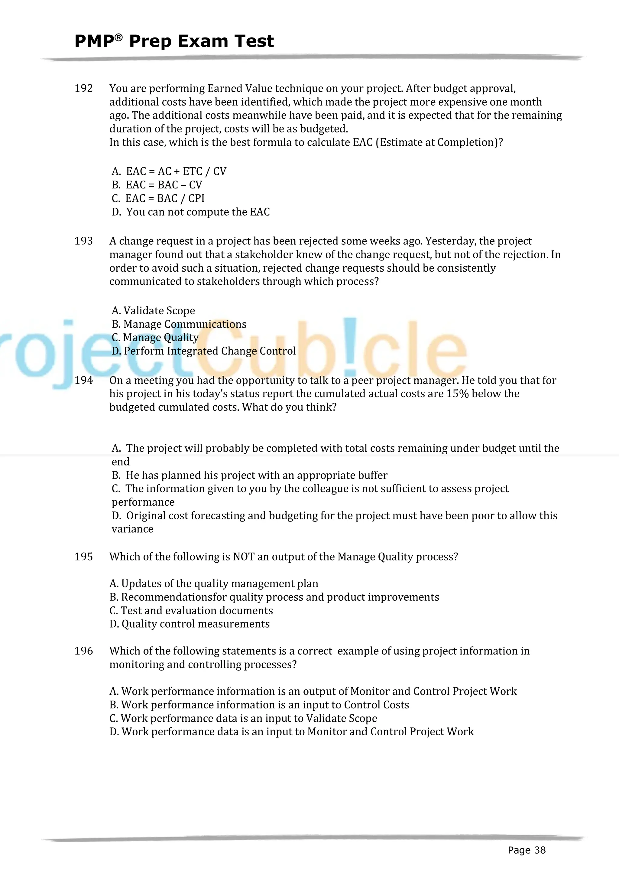 PMPâ
Prep Exam Test
Page 38
192 You are performing Earned Value technique on your project. After budget approval,
additional costs have been identified, which made the project more expensive one month
ago. The additional costs meanwhile have been paid, and it is expected that for the remaining
duration of the project, costs will be as budgeted.
In this case, which is the best formula to calculate EAC (Estimate at Completion)?
A. EAC = AC + ETC / CV
B. EAC = BAC – CV
C. EAC = BAC / CPI
D. You can not compute the EAC
193 A change request in a project has been rejected some weeks ago. Yesterday, the project
manager found out that a stakeholder knew of the change request, but not of the rejection. In
order to avoid such a situation, rejected change requests should be consistently
communicated to stakeholders through which process?
A. Validate Scope
B. Manage Communications
C. Manage Quality
D. Perform Integrated Change Control
194 On a meeting you had the opportunity to talk to a peer project manager. He told you that for
his project in his today’s status report the cumulated actual costs are 15% below the
budgeted cumulated costs. What do you think?
A. The project will probably be completed with total costs remaining under budget until the
end
B. He has planned his project with an appropriate buffer
C. The information given to you by the colleague is not sufficient to assess project
performance
D. Original cost forecasting and budgeting for the project must have been poor to allow this
variance
195 Which of the following is NOT an output of the Manage Quality process?
A. Updates of the quality management plan
B. Recommendationsfor quality process and product improvements
C. Test and evaluation documents
D. Quality control measurements
196 Which of the following statements is a correct example of using project information in
monitoring and controlling processes?
A. Work performance information is an output of Monitor and Control Project Work
B. Work performance information is an input to Control Costs
C. Work performance data is an input to Validate Scope
D. Work performance data is an input to Monitor and Control Project Work
 
