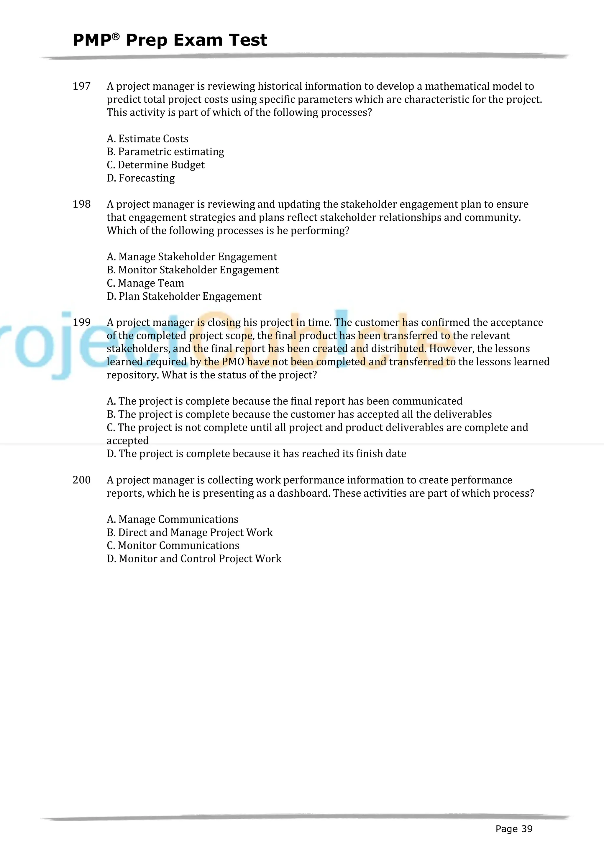 PMPâ
Prep Exam Test
Page 39
197 A project manager is reviewing historical information to develop a mathematical model to
predict total project costs using specific parameters which are characteristic for the project.
This activity is part of which of the following processes?
A. Estimate Costs
B. Parametric estimating
C. Determine Budget
D. Forecasting
198 A project manager is reviewing and updating the stakeholder engagement plan to ensure
that engagement strategies and plans reflect stakeholder relationships and community.
Which of the following processes is he performing?
A. Manage Stakeholder Engagement
B. Monitor Stakeholder Engagement
C. Manage Team
D. Plan Stakeholder Engagement
199 A project manager is closing his project in time. The customer has confirmed the acceptance
of the completed project scope, the final product has been transferred to the relevant
stakeholders, and the final report has been created and distributed. However, the lessons
learned required by the PMO have not been completed and transferred to the lessons learned
repository. What is the status of the project?
A. The project is complete because the final report has been communicated
B. The project is complete because the customer has accepted all the deliverables
C. The project is not complete until all project and product deliverables are complete and
accepted
D. The project is complete because it has reached its finish date
200 A project manager is collecting work performance information to create performance
reports, which he is presenting as a dashboard. These activities are part of which process?
A. Manage Communications
B. Direct and Manage Project Work
C. Monitor Communications
D. Monitor and Control Project Work
 