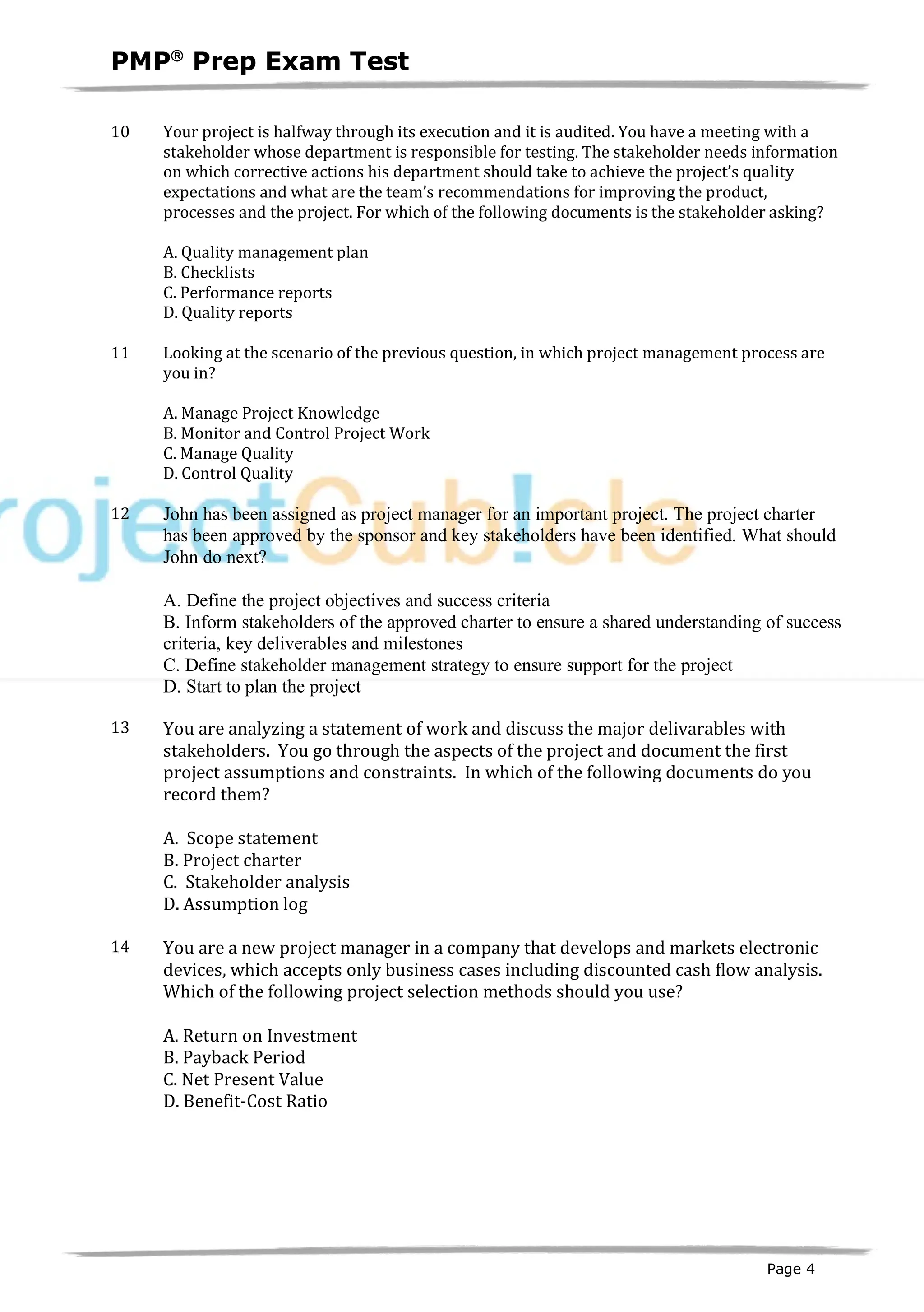 PMPâ
Prep Exam Test
Page 4
10 Your project is halfway through its execution and it is audited. You have a meeting with a
stakeholder whose department is responsible for testing. The stakeholder needs information
on which corrective actions his department should take to achieve the project’s quality
expectations and what are the team’s recommendations for improving the product,
processes and the project. For which of the following documents is the stakeholder asking?
A. Quality management plan
B. Checklists
C. Performance reports
D. Quality reports
11 Looking at the scenario of the previous question, in which project management process are
you in?
A. Manage Project Knowledge
B. Monitor and Control Project Work
C. Manage Quality
D. Control Quality
12 John has been assigned as project manager for an important project. The project charter
has been approved by the sponsor and key stakeholders have been identified. What should
John do next?
A. Define the project objectives and success criteria
B. Inform stakeholders of the approved charter to ensure a shared understanding of success
criteria, key deliverables and milestones
C. Define stakeholder management strategy to ensure support for the project
D. Start to plan the project
13 You are analyzing a statement of work and discuss the major delivarables with
stakeholders. You go through the aspects of the project and document the first
project assumptions and constraints. In which of the following documents do you
record them?
A. Scope statement
B. Project charter
C. Stakeholder analysis
D. Assumption log
14 You are a new project manager in a company that develops and markets electronic
devices, which accepts only business cases including discounted cash flow analysis.
Which of the following project selection methods should you use?
A. Return on Investment
B. Payback Period
C. Net Present Value
D. Benefit-Cost Ratio
 