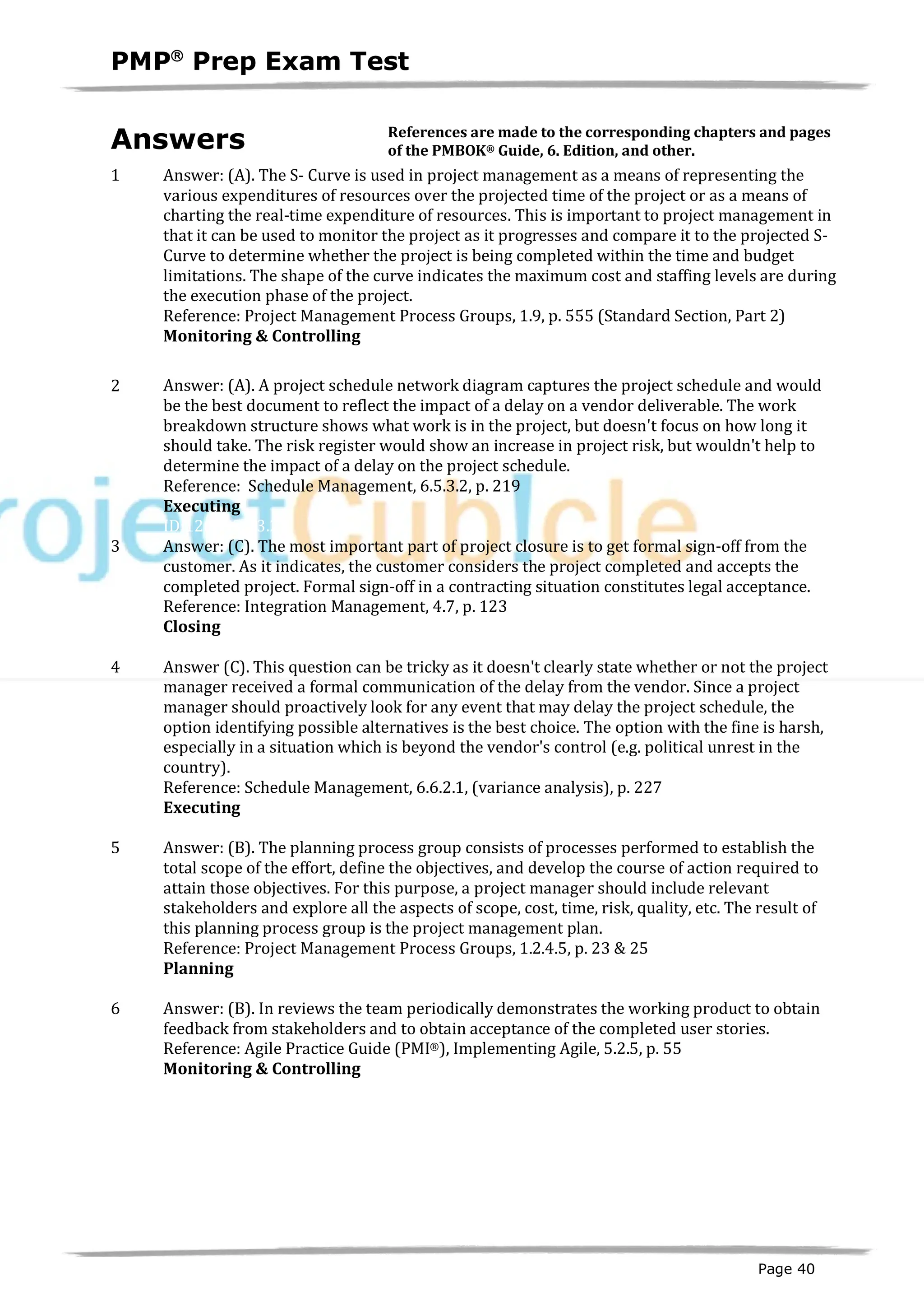 PMPâ
Prep Exam Test
Page 40
Answers
1 Answer: (A). The S- Curve is used in project management as a means of representing the
various expenditures of resources over the projected time of the project or as a means of
charting the real-time expenditure of resources. This is important to project management in
that it can be used to monitor the project as it progresses and compare it to the projected S-
Curve to determine whether the project is being completed within the time and budget
limitations. The shape of the curve indicates the maximum cost and staffing levels are during
the execution phase of the project.
Reference: Project Management Process Groups, 1.9, p. 555 (Standard Section, Part 2)
Monitoring & Controlling
ID:1200055-4.1
2 Answer: (A). A project schedule network diagram captures the project schedule and would
be the best document to reflect the impact of a delay on a vendor deliverable. The work
breakdown structure shows what work is in the project, but doesn't focus on how long it
should take. The risk register would show an increase in project risk, but wouldn't help to
determine the impact of a delay on the project schedule.
Reference: Schedule Management, 6.5.3.2, p. 219
Executing
ID:1200056-3.2
3 Answer: (C). The most important part of project closure is to get formal sign-off from the
customer. As it indicates, the customer considers the project completed and accepts the
completed project. Formal sign-off in a contracting situation constitutes legal acceptance.
Reference: Integration Management, 4.7, p. 123
Closing
ID:1200057-5.3
4 Answer (C). This question can be tricky as it doesn't clearly state whether or not the project
manager received a formal communication of the delay from the vendor. Since a project
manager should proactively look for any event that may delay the project schedule, the
option identifying possible alternatives is the best choice. The option with the fine is harsh,
especially in a situation which is beyond the vendor's control (e.g. political unrest in the
country).
Reference: Schedule Management, 6.6.2.1, (variance analysis), p. 227
Executing
ID:1200058-3.2
5 Answer: (B). The planning process group consists of processes performed to establish the
total scope of the effort, define the objectives, and develop the course of action required to
attain those objectives. For this purpose, a project manager should include relevant
stakeholders and explore all the aspects of scope, cost, time, risk, quality, etc. The result of
this planning process group is the project management plan.
Reference: Project Management Process Groups, 1.2.4.5, p. 23 & 25
Planning
ID:1200059-2.1
6 Answer: (B). In reviews the team periodically demonstrates the working product to obtain
feedback from stakeholders and to obtain acceptance of the completed user stories.
Reference: Agile Practice Guide (PMI®), Implementing Agile, 5.2.5, p. 55
Monitoring & Controlling
ID:1800001-4.35.3
References are made to the corresponding chapters and pages
of the PMBOK® Guide, 6. Edition, and other.
 