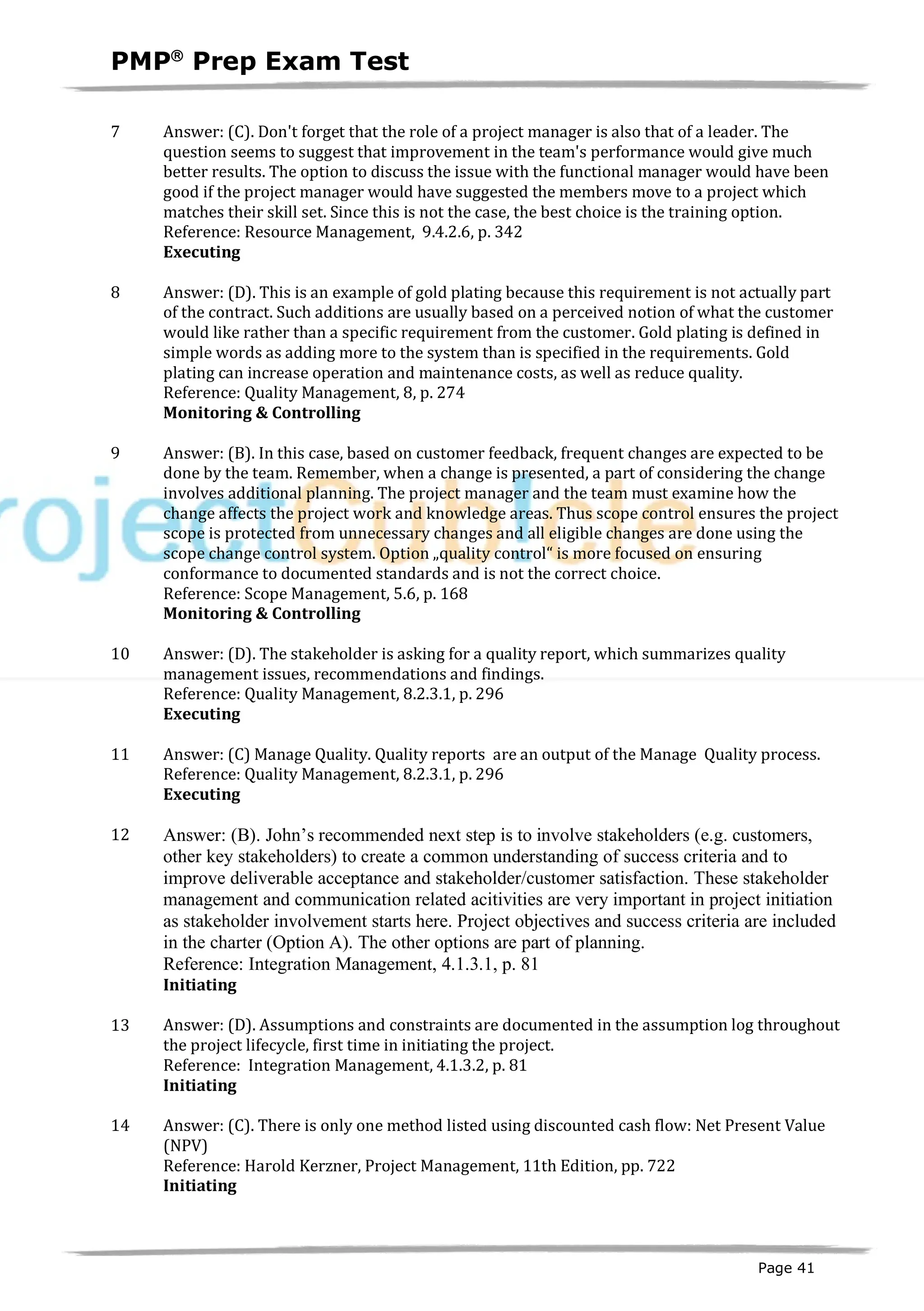 PMPâ
Prep Exam Test
Page 41
7 Answer: (C). Don't forget that the role of a project manager is also that of a leader. The
question seems to suggest that improvement in the team's performance would give much
better results. The option to discuss the issue with the functional manager would have been
good if the project manager would have suggested the members move to a project which
matches their skill set. Since this is not the case, the best choice is the training option.
Reference: Resource Management, 9.4.2.6, p. 342
Executing
ID:1200061-3.1
8 Answer: (D). This is an example of gold plating because this requirement is not actually part
of the contract. Such additions are usually based on a perceived notion of what the customer
would like rather than a specific requirement from the customer. Gold plating is defined in
simple words as adding more to the system than is specified in the requirements. Gold
plating can increase operation and maintenance costs, as well as reduce quality.
Reference: Quality Management, 8, p. 274
Monitoring & Controlling
ID:1200062-4.2
9 Answer: (B). In this case, based on customer feedback, frequent changes are expected to be
done by the team. Remember, when a change is presented, a part of considering the change
involves additional planning. The project manager and the team must examine how the
change affects the project work and knowledge areas. Thus scope control ensures the project
scope is protected from unnecessary changes and all eligible changes are done using the
scope change control system. Option „quality control“ is more focused on ensuring
conformance to documented standards and is not the correct choice.
Reference: Scope Management, 5.6, p. 168
Monitoring & Controlling
ID:1200063-4.6
10 Answer: (D). The stakeholder is asking for a quality report, which summarizes quality
management issues, recommendations and findings.
Reference: Quality Management, 8.2.3.1, p. 296
Executing
ID:1800002-3.3
11 Answer: (C) Manage Quality. Quality reports are an output of the Manage Quality process.
Reference: Quality Management, 8.2.3.1, p. 296
Executing
ID:1200436-3.3
12 Answer: (B). John’s recommended next step is to involve stakeholders (e.g. customers,
other key stakeholders) to create a common understanding of success criteria and to
improve deliverable acceptance and stakeholder/customer satisfaction. These stakeholder
management and communication related acitivities are very important in project initiation
as stakeholder involvement starts here. Project objectives and success criteria are included
in the charter (Option A). The other options are part of planning.
Reference: Integration Management, 4.1.3.1, p. 81
Initiating
ID:1600001-1.8
13 Answer: (D). Assumptions and constraints are documented in the assumption log throughout
the project lifecycle, first time in initiating the project.
Reference: Integration Management, 4.1.3.2, p. 81
Initiating
ID:1200006-1.4
14 Answer: (C). There is only one method listed using discounted cash flow: Net Present Value
(NPV)
Reference: Harold Kerzner, Project Management, 11th Edition, pp. 722
Initiating
ID:1200007-1.1
 