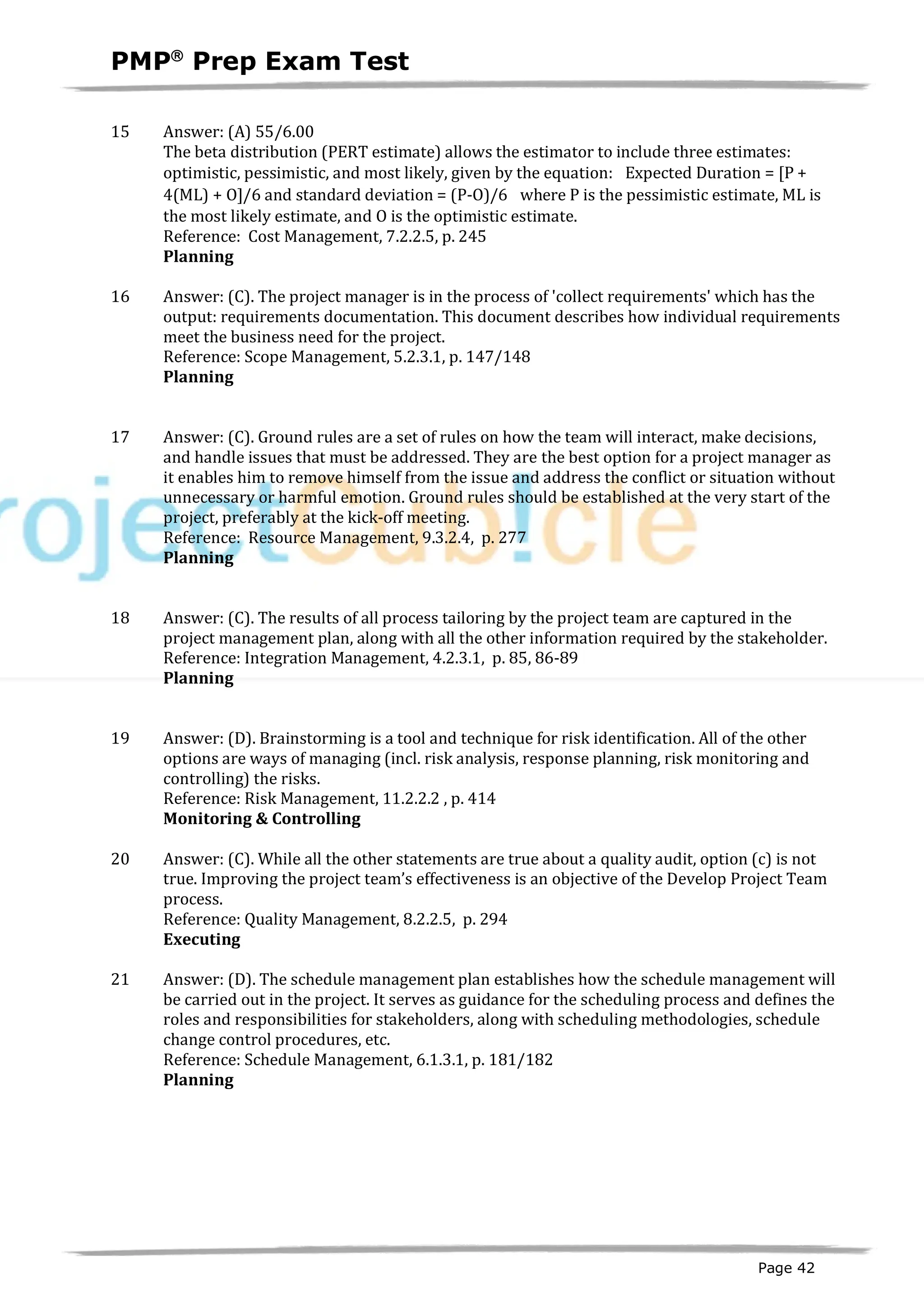 PMPâ
Prep Exam Test
Page 42
15 Answer: (A) 55/6.00
The beta distribution (PERT estimate) allows the estimator to include three estimates:
optimistic, pessimistic, and most likely, given by the equation: Expected Duration = [P +
4(ML) + O]/6 and standard deviation = (P-O)/6 where P is the pessimistic estimate, ML is
the most likely estimate, and O is the optimistic estimate.
Reference: Cost Management, 7.2.2.5, p. 245
Planning
ID:1200069-2.4
16 Answer: (C). The project manager is in the process of 'collect requirements' which has the
output: requirements documentation. This document describes how individual requirements
meet the business need for the project.
Reference: Scope Management, 5.2.3.1, p. 147/148
Planning
ID:1200110-2.1
17 Answer: (C). Ground rules are a set of rules on how the team will interact, make decisions,
and handle issues that must be addressed. They are the best option for a project manager as
it enables him to remove himself from the issue and address the conflict or situation without
unnecessary or harmful emotion. Ground rules should be established at the very start of the
project, preferably at the kick-off meeting.
Reference: Resource Management, 9.3.2.4, p. 277
Planning
ID:1200081-2.12
18 Answer: (C). The results of all process tailoring by the project team are captured in the
project management plan, along with all the other information required by the stakeholder.
Reference: Integration Management, 4.2.3.1, p. 85, 86-89
Planning
ID:1200084-2.11
19 Answer: (D). Brainstorming is a tool and technique for risk identification. All of the other
options are ways of managing (incl. risk analysis, response planning, risk monitoring and
controlling) the risks.
Reference: Risk Management, 11.2.2.2 , p. 414
Monitoring & Controlling
ID:1200086-4.4
20 Answer: (C). While all the other statements are true about a quality audit, option (c) is not
true. Improving the project team’s effectiveness is an objective of the Develop Project Team
process.
Reference: Quality Management, 8.2.2.5, p. 294
Executing
ID:1200085-3.3
21 Answer: (D). The schedule management plan establishes how the schedule management will
be carried out in the project. It serves as guidance for the scheduling process and defines the
roles and responsibilities for stakeholders, along with scheduling methodologies, schedule
change control procedures, etc.
Reference: Schedule Management, 6.1.3.1, p. 181/182
Planning
ID:1200097-2.11
 