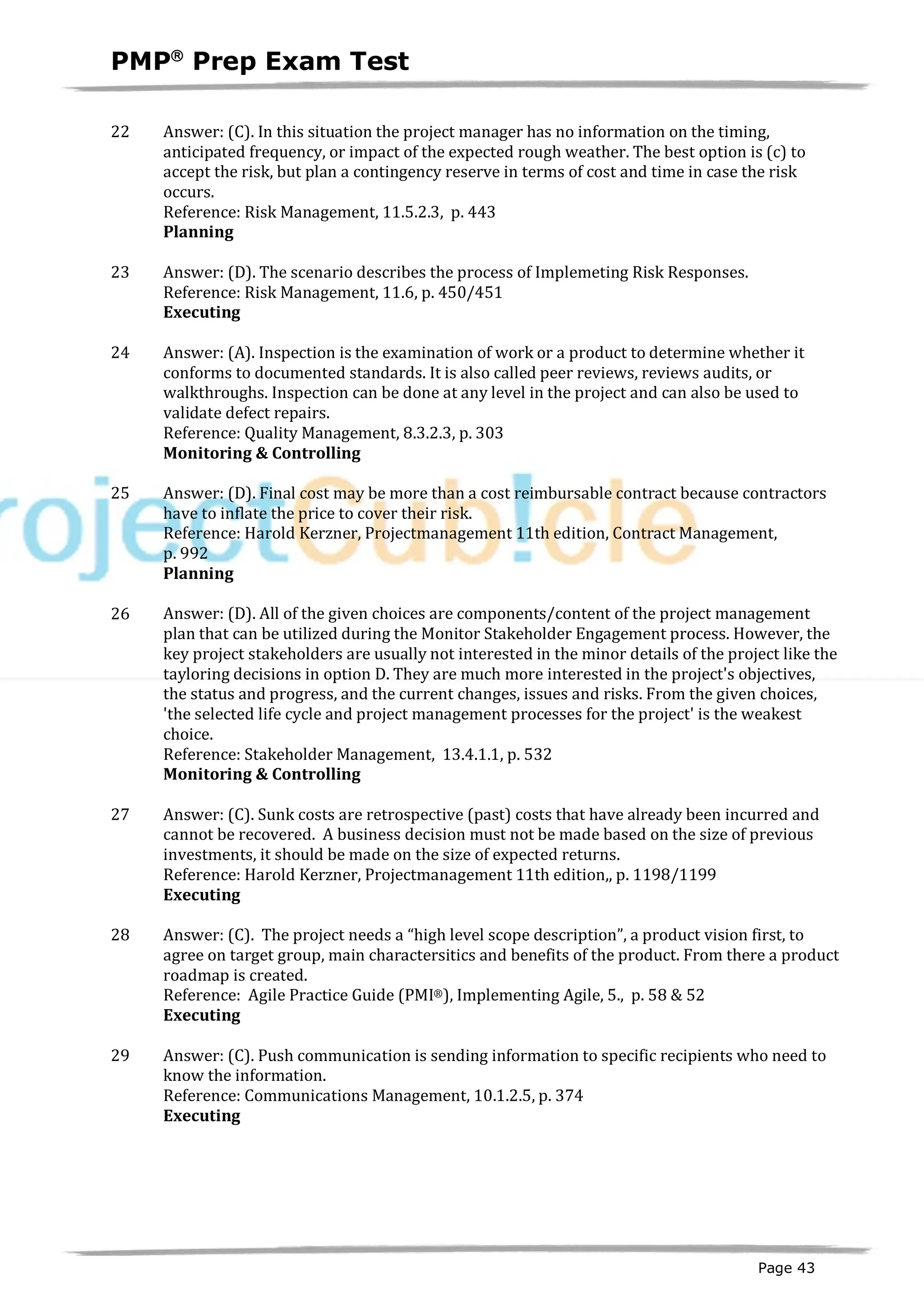 PMPâ
Prep Exam Test
Page 43
22 Answer: (C). In this situation the project manager has no information on the timing,
anticipated frequency, or impact of the expected rough weather. The best option is (c) to
accept the risk, but plan a contingency reserve in terms of cost and time in case the risk
occurs.
Reference: Risk Management, 11.5.2.3, p. 443
Planning
ID:1200082-2.10
23 Answer: (D). The scenario describes the process of Implemeting Risk Responses.
Reference: Risk Management, 11.6, p. 450/451
Executing
ID:1800003-3.51
24 Answer: (A). Inspection is the examination of work or a product to determine whether it
conforms to documented standards. It is also called peer reviews, reviews audits, or
walkthroughs. Inspection can be done at any level in the project and can also be used to
validate defect repairs.
Reference: Quality Management, 8.3.2.3, p. 303
Monitoring & Controlling
ID:1200066-4.3
25 Answer: (D). Final cost may be more than a cost reimbursable contract because contractors
have to inflate the price to cover their risk.
Reference: Harold Kerzner, Projectmanagement 11th edition, Contract Management,
p. 992
Planning
ID:1200067-2.7
26 Answer: (D). All of the given choices are components/content of the project management
plan that can be utilized during the Monitor Stakeholder Engagement process. However, the
key project stakeholders are usually not interested in the minor details of the project like the
tayloring decisions in option D. They are much more interested in the project's objectives,
the status and progress, and the current changes, issues and risks. From the given choices,
'the selected life cycle and project management processes for the project' is the weakest
choice.
Reference: Stakeholder Management, 13.4.1.1, p. 532
Monitoring & Controlling
ID:1600004-5.
27 Answer: (C). Sunk costs are retrospective (past) costs that have already been incurred and
cannot be recovered. A business decision must not be made based on the size of previous
investments, it should be made on the size of expected returns.
Reference: Harold Kerzner, Projectmanagement 11th edition,, p. 1198/1199
Executing
ID:1200070-3.2
28 Answer: (C). The project needs a “high level scope description”, a product vision first, to
agree on target group, main charactersitics and benefits of the product. From there a product
roadmap is created.
Reference: Agile Practice Guide (PMI®), Implementing Agile, 5., p. 58 & 52
Executing
ID:1800004-3.
29 Answer: (C). Push communication is sending information to specific recipients who need to
know the information.
Reference: Communications Management, 10.1.2.5, p. 374
Executing
ID:1200072-3.6
 