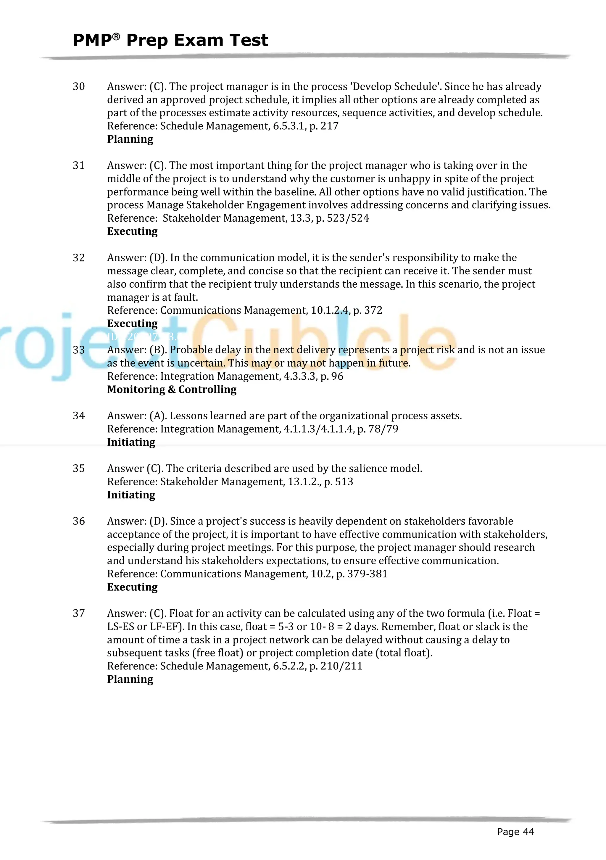 PMPâ
Prep Exam Test
Page 44
30 Answer: (C). The project manager is in the process 'Develop Schedule'. Since he has already
derived an approved project schedule, it implies all other options are already completed as
part of the processes estimate activity resources, sequence activities, and develop schedule.
Reference: Schedule Management, 6.5.3.1, p. 217
Planning
ID:1200073-2.4
31 Answer: (C). The most important thing for the project manager who is taking over in the
middle of the project is to understand why the customer is unhappy in spite of the project
performance being well within the baseline. All other options have no valid justification. The
process Manage Stakeholder Engagement involves addressing concerns and clarifying issues.
Reference: Stakeholder Management, 13.3, p. 523/524
Executing
ID:1200074-3.7
32 Answer: (D). In the communication model, it is the sender's responsibility to make the
message clear, complete, and concise so that the recipient can receive it. The sender must
also confirm that the recipient truly understands the message. In this scenario, the project
manager is at fault.
Reference: Communications Management, 10.1.2.4, p. 372
Executing
ID:1200075-3.6
33 Answer: (B). Probable delay in the next delivery represents a project risk and is not an issue
as the event is uncertain. This may or may not happen in future.
Reference: Integration Management, 4.3.3.3, p. 96
Monitoring & Controlling
ID:1200076-4.5
34 Answer: (A). Lessons learned are part of the organizational process assets.
Reference: Integration Management, 4.1.1.3/4.1.1.4, p. 78/79
Initiating
ID:1200001-1.3
35 Answer (C). The criteria described are used by the salience model.
Reference: Stakeholder Management, 13.1.2., p. 513
Initiating
ID:1200012-1.3
36 Answer: (D). Since a project's success is heavily dependent on stakeholders favorable
acceptance of the project, it is important to have effective communication with stakeholders,
especially during project meetings. For this purpose, the project manager should research
and understand his stakeholders expectations, to ensure effective communication.
Reference: Communications Management, 10.2, p. 379-381
Executing
ID:1200077-3.6
37 Answer: (C). Float for an activity can be calculated using any of the two formula (i.e. Float =
LS-ES or LF-EF). In this case, float = 5-3 or 10- 8 = 2 days. Remember, float or slack is the
amount of time a task in a project network can be delayed without causing a delay to
subsequent tasks (free float) or project completion date (total float).
Reference: Schedule Management, 6.5.2.2, p. 210/211
Planning
ID:1200078-2.4
 