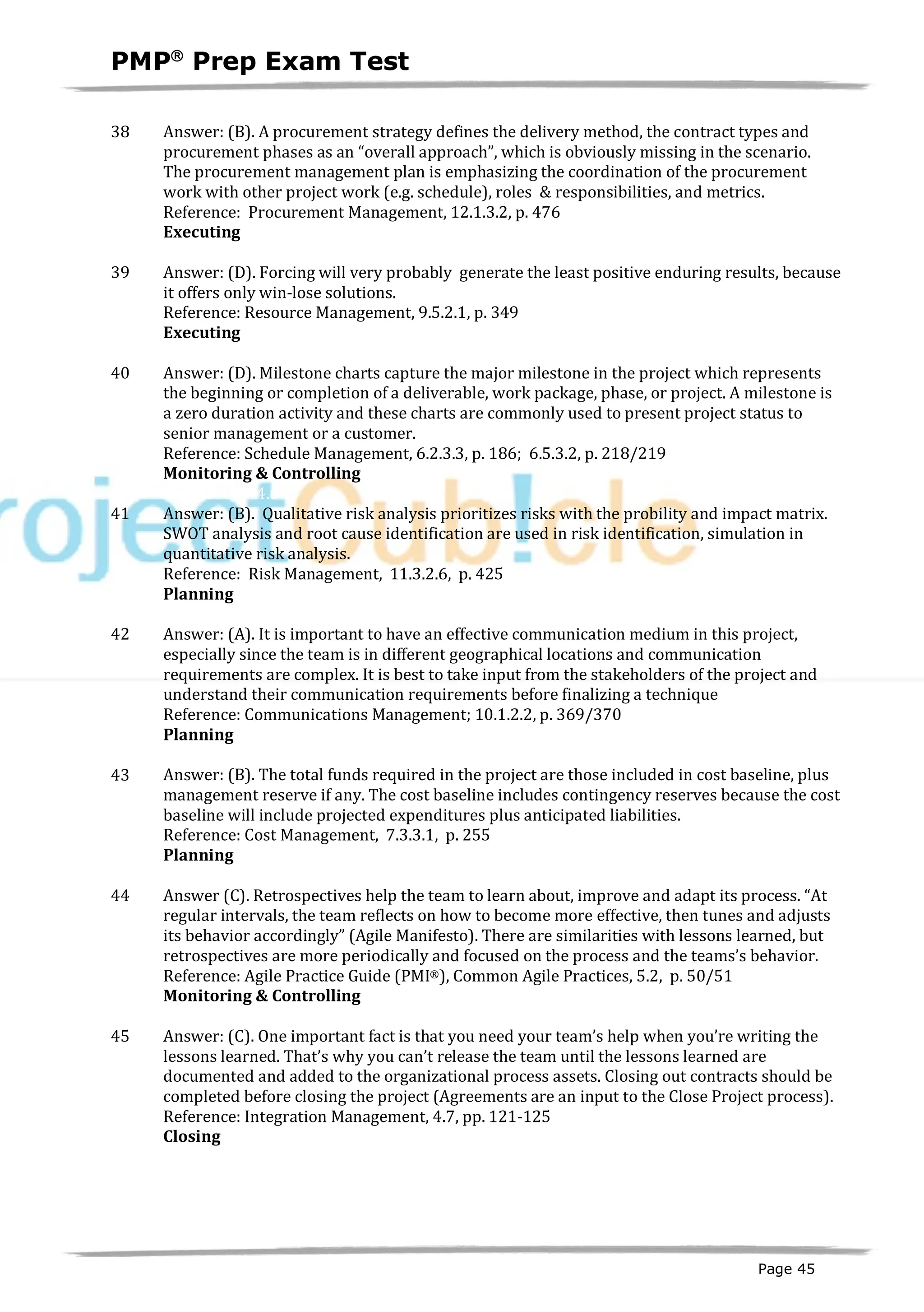PMPâ
Prep Exam Test
Page 45
38 Answer: (B). A procurement strategy defines the delivery method, the contract types and
procurement phases as an “overall approach”, which is obviously missing in the scenario.
The procurement management plan is emphasizing the coordination of the procurement
work with other project work (e.g. schedule), roles & responsibilities, and metrics.
Reference: Procurement Management, 12.1.3.2, p. 476
Executing
ID:1200079-3.2
39 Answer: (D). Forcing will very probably generate the least positive enduring results, because
it offers only win-lose solutions.
Reference: Resource Management, 9.5.2.1, p. 349
Executing
ID:1200080-3.6
40 Answer: (D). Milestone charts capture the major milestone in the project which represents
the beginning or completion of a deliverable, work package, phase, or project. A milestone is
a zero duration activity and these charts are commonly used to present project status to
senior management or a customer.
Reference: Schedule Management, 6.2.3.3, p. 186; 6.5.3.2, p. 218/219
Monitoring & Controlling
ID:1200083-4.6
41 Answer: (B). Qualitative risk analysis prioritizes risks with the probility and impact matrix.
SWOT analysis and root cause identification are used in risk identification, simulation in
quantitative risk analysis.
Reference: Risk Management, 11.3.2.6, p. 425
Planning
ID:1200089-2.10
42 Answer: (A). It is important to have an effective communication medium in this project,
especially since the team is in different geographical locations and communication
requirements are complex. It is best to take input from the stakeholders of the project and
understand their communication requirements before finalizing a technique
Reference: Communications Management; 10.1.2.2, p. 369/370
Planning
ID:1200090-2.6
43 Answer: (B). The total funds required in the project are those included in cost baseline, plus
management reserve if any. The cost baseline includes contingency reserves because the cost
baseline will include projected expenditures plus anticipated liabilities.
Reference: Cost Management, 7.3.3.1, p. 255
Planning
ID:1200091-2.3
44 Answer (C). Retrospectives help the team to learn about, improve and adapt its process. “At
regular intervals, the team reflects on how to become more effective, then tunes and adjusts
its behavior accordingly” (Agile Manifesto). There are similarities with lessons learned, but
retrospectives are more periodically and focused on the process and the teams’s behavior.
Reference: Agile Practice Guide (PMI®), Common Agile Practices, 5.2, p. 50/51
Monitoring & Controlling
ID:1800005-4.3
45 Answer: (C). One important fact is that you need your team’s help when you’re writing the
lessons learned. That’s why you can’t release the team until the lessons learned are
documented and added to the organizational process assets. Closing out contracts should be
completed before closing the project (Agreements are an input to the Close Project process).
Reference: Integration Management, 4.7, pp. 121-125
Closing
ID:1200093-5.3
 