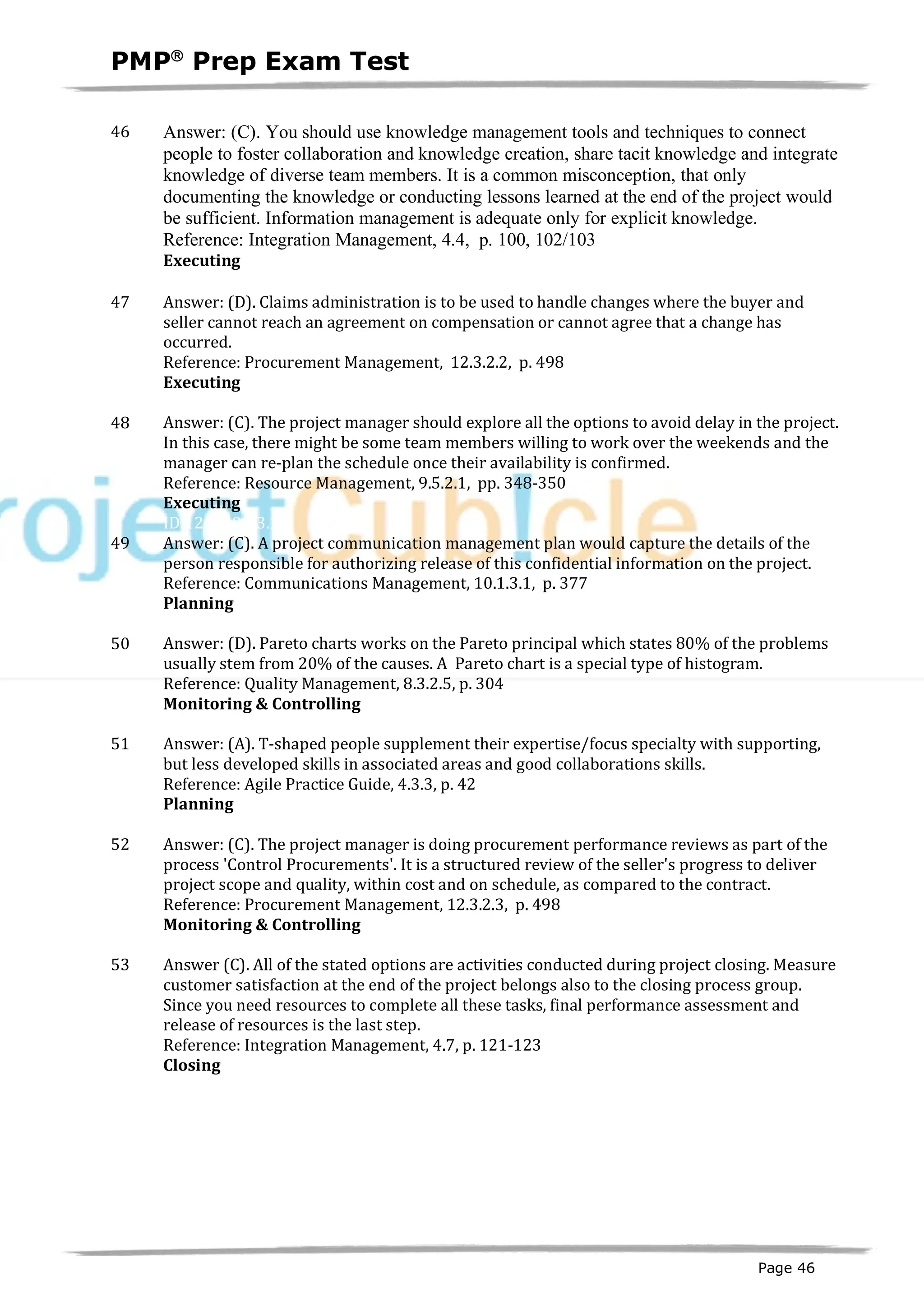 PMPâ
Prep Exam Test
Page 46
46 Answer: (C). You should use knowledge management tools and techniques to connect
people to foster collaboration and knowledge creation, share tacit knowledge and integrate
knowledge of diverse team members. It is a common misconception, that only
documenting the knowledge or conducting lessons learned at the end of the project would
be sufficient. Information management is adequate only for explicit knowledge.
Reference: Integration Management, 4.4, p. 100, 102/103
Executing
ID:1200441-3.1
47 Answer: (D). Claims administration is to be used to handle changes where the buyer and
seller cannot reach an agreement on compensation or cannot agree that a change has
occurred.
Reference: Procurement Management, 12.3.2.2, p. 498
Executing
ID:1200098-3.2
48 Answer: (C). The project manager should explore all the options to avoid delay in the project.
In this case, there might be some team members willing to work over the weekends and the
manager can re-plan the schedule once their availability is confirmed.
Reference: Resource Management, 9.5.2.1, pp. 348-350
Executing
ID:1200099-3.1
49 Answer: (C). A project communication management plan would capture the details of the
person responsible for authorizing release of this confidential information on the project.
Reference: Communications Management, 10.1.3.1, p. 377
Planning
ID:1200101-2.6
50 Answer: (D). Pareto charts works on the Pareto principal which states 80% of the problems
usually stem from 20% of the causes. A Pareto chart is a special type of histogram.
Reference: Quality Management, 8.3.2.5, p. 304
Monitoring & Controlling
ID:1200102-4.3
51 Answer: (A). T-shaped people supplement their expertise/focus specialty with supporting,
but less developed skills in associated areas and good collaborations skills.
Reference: Agile Practice Guide, 4.3.3, p. 42
Planning
ID:1200103-2.5
52 Answer: (C). The project manager is doing procurement performance reviews as part of the
process 'Control Procurements'. It is a structured review of the seller's progress to deliver
project scope and quality, within cost and on schedule, as compared to the contract.
Reference: Procurement Management, 12.3.2.3, p. 498
Monitoring & Controlling
ID:1200104-4.1
53 Answer (C). All of the stated options are activities conducted during project closing. Measure
customer satisfaction at the end of the project belongs also to the closing process group.
Since you need resources to complete all these tasks, final performance assessment and
release of resources is the last step.
Reference: Integration Management, 4.7, p. 121-123
Closing
ID:1200105-5.7
 