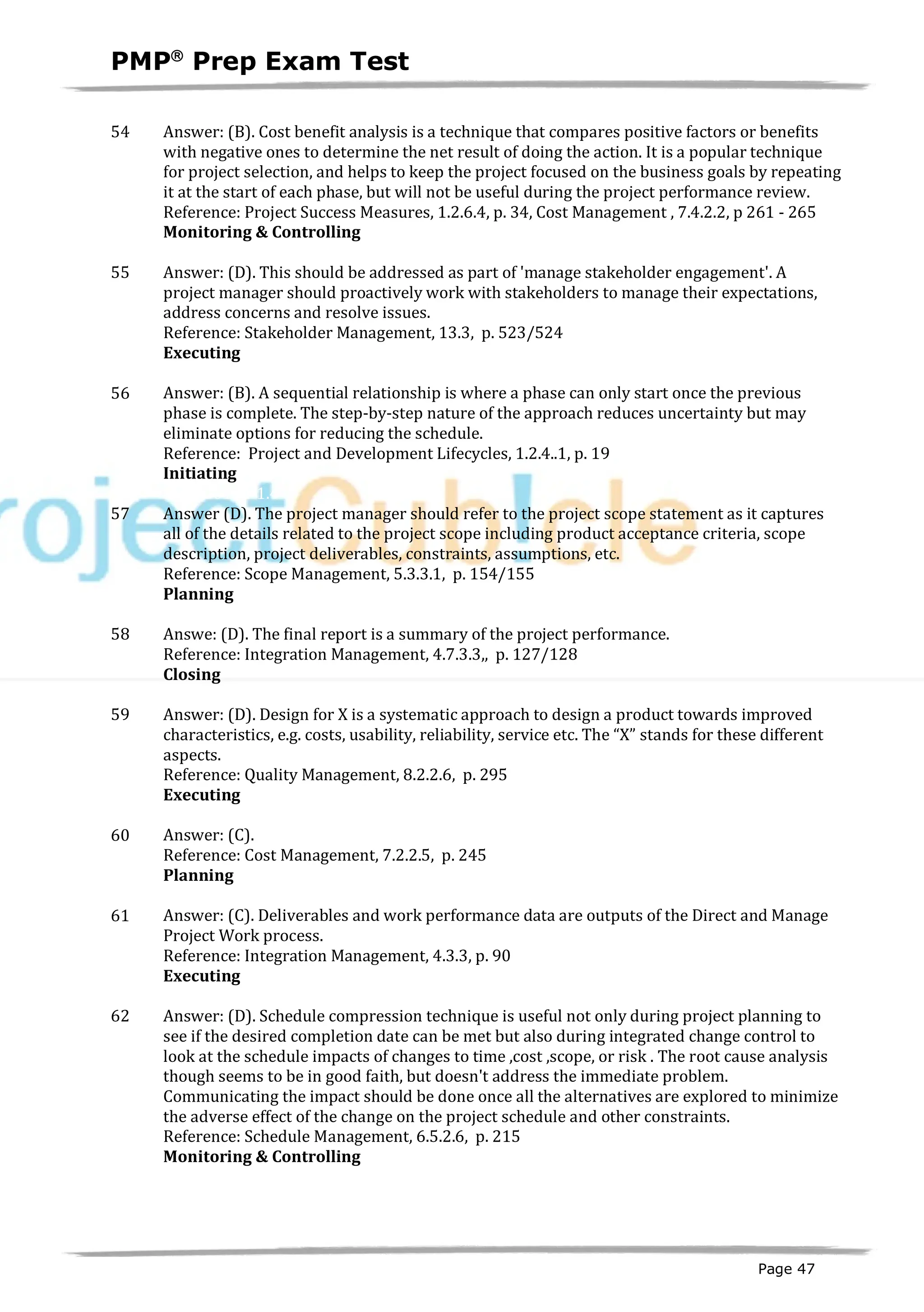 PMPâ
Prep Exam Test
Page 47
54 Answer: (B). Cost benefit analysis is a technique that compares positive factors or benefits
with negative ones to determine the net result of doing the action. It is a popular technique
for project selection, and helps to keep the project focused on the business goals by repeating
it at the start of each phase, but will not be useful during the project performance review.
Reference: Project Success Measures, 1.2.6.4, p. 34, Cost Management , 7.4.2.2, p 261 - 265
Monitoring & Controlling
ID:1200106-4.1
55 Answer: (D). This should be addressed as part of 'manage stakeholder engagement'. A
project manager should proactively work with stakeholders to manage their expectations,
address concerns and resolve issues.
Reference: Stakeholder Management, 13.3, p. 523/524
Executing
ID:1200107-4.5
56 Answer: (B). A sequential relationship is where a phase can only start once the previous
phase is complete. The step-by-step nature of the approach reduces uncertainty but may
eliminate options for reducing the schedule.
Reference: Project and Development Lifecycles, 1.2.4..1, p. 19
Initiating
ID:1200114-1.4
57 Answer (D). The project manager should refer to the project scope statement as it captures
all of the details related to the project scope including product acceptance criteria, scope
description, project deliverables, constraints, assumptions, etc.
Reference: Scope Management, 5.3.3.1, p. 154/155
Planning
ID:1200117-2.1
58 Answe: (D). The final report is a summary of the project performance.
Reference: Integration Management, 4.7.3.3,, p. 127/128
Closing
ID:1200118-5.5
59 Answer: (D). Design for X is a systematic approach to design a product towards improved
characteristics, e.g. costs, usability, reliability, service etc. The “X” stands for these different
aspects.
Reference: Quality Management, 8.2.2.6, p. 295
Executing
ID:1200119-2.8
60 Answer: (C).
Reference: Cost Management, 7.2.2.5, p. 245
Planning
ID:1200121-2.3
61 Answer: (C). Deliverables and work performance data are outputs of the Direct and Manage
Project Work process.
Reference: Integration Management, 4.3.3, p. 90
Executing
ID:1200087-3.2
62 Answer: (D). Schedule compression technique is useful not only during project planning to
see if the desired completion date can be met but also during integrated change control to
look at the schedule impacts of changes to time ,cost ,scope, or risk . The root cause analysis
though seems to be in good faith, but doesn't address the immediate problem.
Communicating the impact should be done once all the alternatives are explored to minimize
the adverse effect of the change on the project schedule and other constraints.
Reference: Schedule Management, 6.5.2.6, p. 215
Monitoring & Controlling
ID:1200108-4.2
 