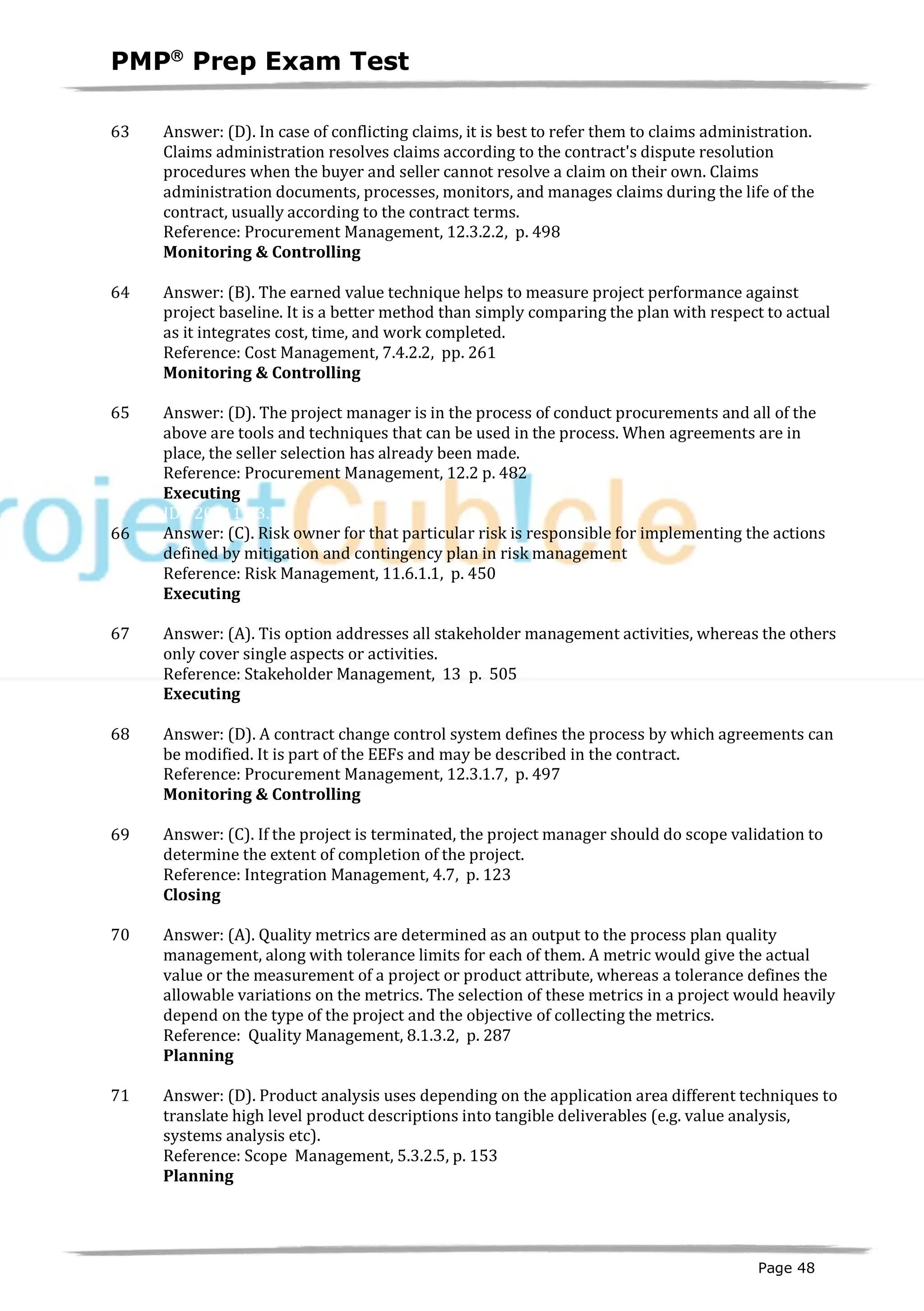 PMPâ
Prep Exam Test
Page 48
63 Answer: (D). In case of conflicting claims, it is best to refer them to claims administration.
Claims administration resolves claims according to the contract's dispute resolution
procedures when the buyer and seller cannot resolve a claim on their own. Claims
administration documents, processes, monitors, and manages claims during the life of the
contract, usually according to the contract terms.
Reference: Procurement Management, 12.3.2.2, p. 498
Monitoring & Controlling
ID:1200109-4.2
64 Answer: (B). The earned value technique helps to measure project performance against
project baseline. It is a better method than simply comparing the plan with respect to actual
as it integrates cost, time, and work completed.
Reference: Cost Management, 7.4.2.2, pp. 261
Monitoring & Controlling
ID:1200111-4.1
65 Answer: (D). The project manager is in the process of conduct procurements and all of the
above are tools and techniques that can be used in the process. When agreements are in
place, the seller selection has already been made.
Reference: Procurement Management, 12.2 p. 482
Executing
ID:1200112-3.1
66 Answer: (C). Risk owner for that particular risk is responsible for implementing the actions
defined by mitigation and contingency plan in risk management
Reference: Risk Management, 11.6.1.1, p. 450
Executing
ID:1200113-3.5
67 Answer: (A). Tis option addresses all stakeholder management activities, whereas the others
only cover single aspects or activities.
Reference: Stakeholder Management, 13 p. 505
Executing
ID:1200115-3.2
68 Answer: (D). A contract change control system defines the process by which agreements can
be modified. It is part of the EEFs and may be described in the contract.
Reference: Procurement Management, 12.3.1.7, p. 497
Monitoring & Controlling
ID:1200116-4.2
69 Answer: (C). If the project is terminated, the project manager should do scope validation to
determine the extent of completion of the project.
Reference: Integration Management, 4.7, p. 123
Closing
ID:1200120-5.3
70 Answer: (A). Quality metrics are determined as an output to the process plan quality
management, along with tolerance limits for each of them. A metric would give the actual
value or the measurement of a project or product attribute, whereas a tolerance defines the
allowable variations on the metrics. The selection of these metrics in a project would heavily
depend on the type of the project and the objective of collecting the metrics.
Reference: Quality Management, 8.1.3.2, p. 287
Planning
ID:1200122-2.8
71 Answer: (D). Product analysis uses depending on the application area different techniques to
translate high level product descriptions into tangible deliverables (e.g. value analysis,
systems analysis etc).
Reference: Scope Management, 5.3.2.5, p. 153
Planning
ID:1200123-2.1
 