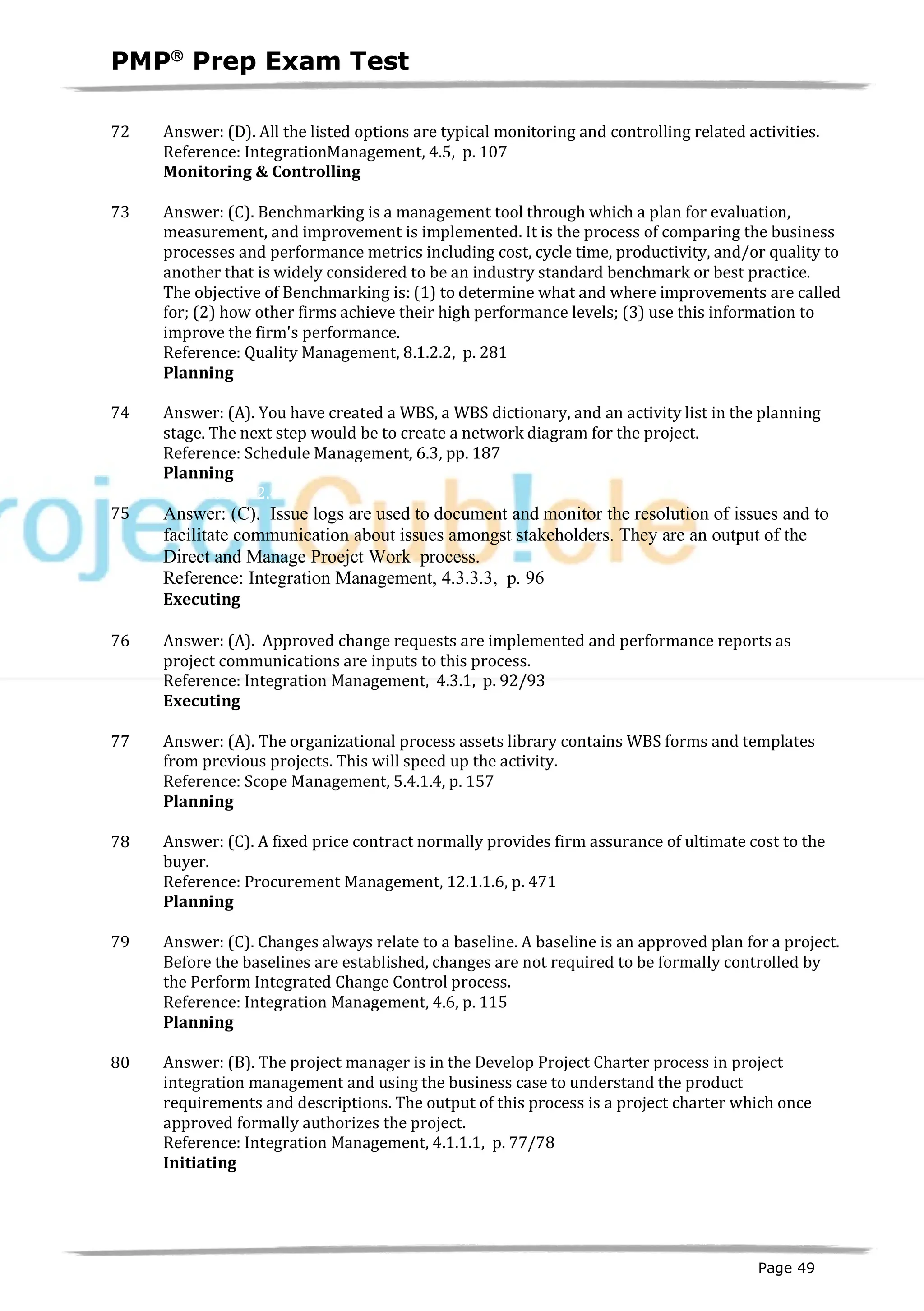 PMPâ
Prep Exam Test
Page 49
72 Answer: (D). All the listed options are typical monitoring and controlling related activities.
Reference: IntegrationManagement, 4.5, p. 107
Monitoring & Controlling
ID:1200124-4.5
73 Answer: (C). Benchmarking is a management tool through which a plan for evaluation,
measurement, and improvement is implemented. It is the process of comparing the business
processes and performance metrics including cost, cycle time, productivity, and/or quality to
another that is widely considered to be an industry standard benchmark or best practice.
The objective of Benchmarking is: (1) to determine what and where improvements are called
for; (2) how other firms achieve their high performance levels; (3) use this information to
improve the firm's performance.
Reference: Quality Management, 8.1.2.2, p. 281
Planning
ID:1200126-2.8
74 Answer: (A). You have created a WBS, a WBS dictionary, and an activity list in the planning
stage. The next step would be to create a network diagram for the project.
Reference: Schedule Management, 6.3, pp. 187
Planning
ID:1200127-2.4
75 Answer: (C). Issue logs are used to document and monitor the resolution of issues and to
facilitate communication about issues amongst stakeholders. They are an output of the
Direct and Manage Proejct Work process.
Reference: Integration Management, 4.3.3.3, p. 96
Executing
ID:1200442-3.1
76 Answer: (A). Approved change requests are implemented and performance reports as
project communications are inputs to this process.
Reference: Integration Management, 4.3.1, p. 92/93
Executing
ID:1200088-3.4
77 Answer: (A). The organizational process assets library contains WBS forms and templates
from previous projects. This will speed up the activity.
Reference: Scope Management, 5.4.1.4, p. 157
Planning
ID:1200216-2.2
78 Answer: (C). A fixed price contract normally provides firm assurance of ultimate cost to the
buyer.
Reference: Procurement Management, 12.1.1.6, p. 471
Planning
ID:1200204-2.7
79 Answer: (C). Changes always relate to a baseline. A baseline is an approved plan for a project.
Before the baselines are established, changes are not required to be formally controlled by
the Perform Integrated Change Control process.
Reference: Integration Management, 4.6, p. 115
Planning
ID:1200139-2.9
80 Answer: (B). The project manager is in the Develop Project Charter process in project
integration management and using the business case to understand the product
requirements and descriptions. The output of this process is a project charter which once
approved formally authorizes the project.
Reference: Integration Management, 4.1.1.1, p. 77/78
Initiating
ID:1200003-1.5
 