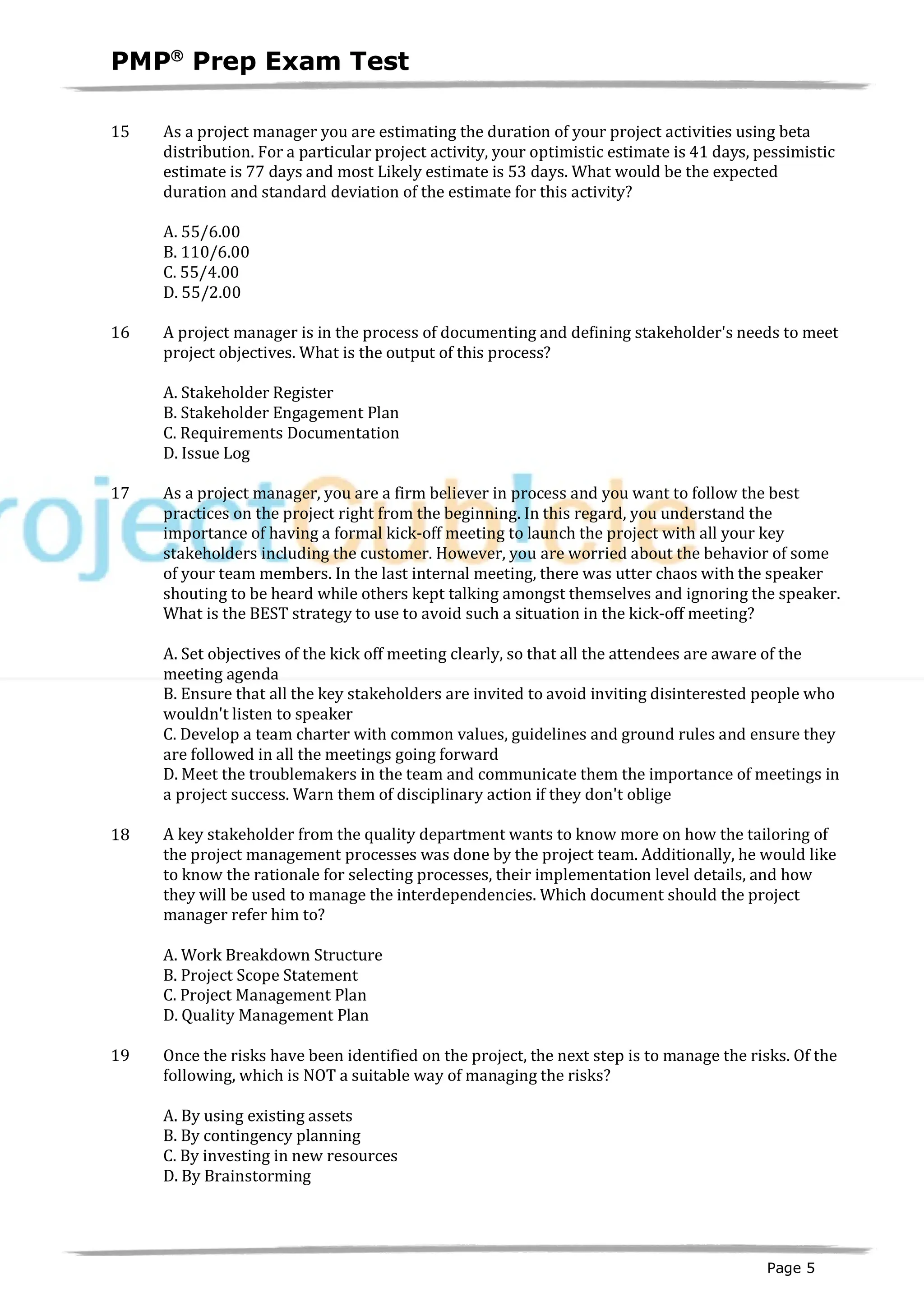 PMPâ
Prep Exam Test
Page 5
15 As a project manager you are estimating the duration of your project activities using beta
distribution. For a particular project activity, your optimistic estimate is 41 days, pessimistic
estimate is 77 days and most Likely estimate is 53 days. What would be the expected
duration and standard deviation of the estimate for this activity?
A. 55/6.00
B. 110/6.00
C. 55/4.00
D. 55/2.00
16 A project manager is in the process of documenting and defining stakeholder's needs to meet
project objectives. What is the output of this process?
A. Stakeholder Register
B. Stakeholder Engagement Plan
C. Requirements Documentation
D. Issue Log
17 As a project manager, you are a firm believer in process and you want to follow the best
practices on the project right from the beginning. In this regard, you understand the
importance of having a formal kick-off meeting to launch the project with all your key
stakeholders including the customer. However, you are worried about the behavior of some
of your team members. In the last internal meeting, there was utter chaos with the speaker
shouting to be heard while others kept talking amongst themselves and ignoring the speaker.
What is the BEST strategy to use to avoid such a situation in the kick-off meeting?
A. Set objectives of the kick off meeting clearly, so that all the attendees are aware of the
meeting agenda
B. Ensure that all the key stakeholders are invited to avoid inviting disinterested people who
wouldn't listen to speaker
C. Develop a team charter with common values, guidelines and ground rules and ensure they
are followed in all the meetings going forward
D. Meet the troublemakers in the team and communicate them the importance of meetings in
a project success. Warn them of disciplinary action if they don't oblige
18 A key stakeholder from the quality department wants to know more on how the tailoring of
the project management processes was done by the project team. Additionally, he would like
to know the rationale for selecting processes, their implementation level details, and how
they will be used to manage the interdependencies. Which document should the project
manager refer him to?
A. Work Breakdown Structure
B. Project Scope Statement
C. Project Management Plan
D. Quality Management Plan
19 Once the risks have been identified on the project, the next step is to manage the risks. Of the
following, which is NOT a suitable way of managing the risks?
A. By using existing assets
B. By contingency planning
C. By investing in new resources
D. By Brainstorming
 