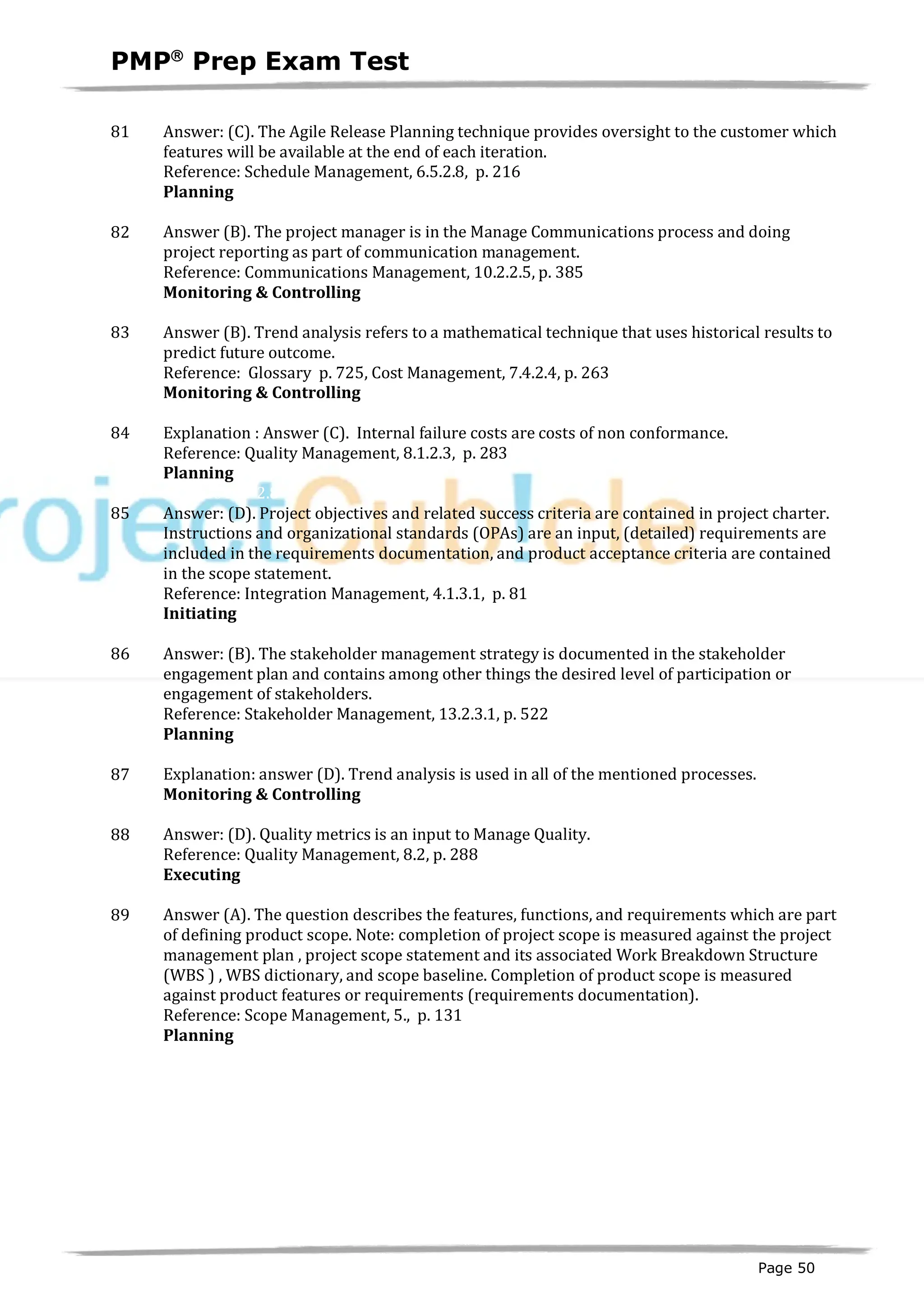 PMPâ
Prep Exam Test
Page 50
81 Answer: (C). The Agile Release Planning technique provides oversight to the customer which
features will be available at the end of each iteration.
Reference: Schedule Management, 6.5.2.8, p. 216
Planning
ID:1200128-2.4
82 Answer (B). The project manager is in the Manage Communications process and doing
project reporting as part of communication management.
Reference: Communications Management, 10.2.2.5, p. 385
Monitoring & Controlling
ID:1200129-4.6
83 Answer (B). Trend analysis refers to a mathematical technique that uses historical results to
predict future outcome.
Reference: Glossary p. 725, Cost Management, 7.4.2.4, p. 263
Monitoring & Controlling
ID:1200130-4.1
84 Explanation : Answer (C). Internal failure costs are costs of non conformance.
Reference: Quality Management, 8.1.2.3, p. 283
Planning
ID:1200133-2.8
85 Answer: (D). Project objectives and related success criteria are contained in project charter.
Instructions and organizational standards (OPAs) are an input, (detailed) requirements are
included in the requirements documentation, and product acceptance criteria are contained
in the scope statement.
Reference: Integration Management, 4.1.3.1, p. 81
Initiating
ID:1200005-1.2
86 Answer: (B). The stakeholder management strategy is documented in the stakeholder
engagement plan and contains among other things the desired level of participation or
engagement of stakeholders.
Reference: Stakeholder Management, 13.2.3.1, p. 522
Planning
ID:1200013-2.13
87 Explanation: answer (D). Trend analysis is used in all of the mentioned processes.
Monitoring & Controlling
ID:1200131-4.1
88 Answer: (D). Quality metrics is an input to Manage Quality.
Reference: Quality Management, 8.2, p. 288
Executing
ID:1200134-3.3
89 Answer (A). The question describes the features, functions, and requirements which are part
of defining product scope. Note: completion of project scope is measured against the project
management plan , project scope statement and its associated Work Breakdown Structure
(WBS ) , WBS dictionary, and scope baseline. Completion of product scope is measured
against product features or requirements (requirements documentation).
Reference: Scope Management, 5., p. 131
Planning
ID:1200135-2.1
 
