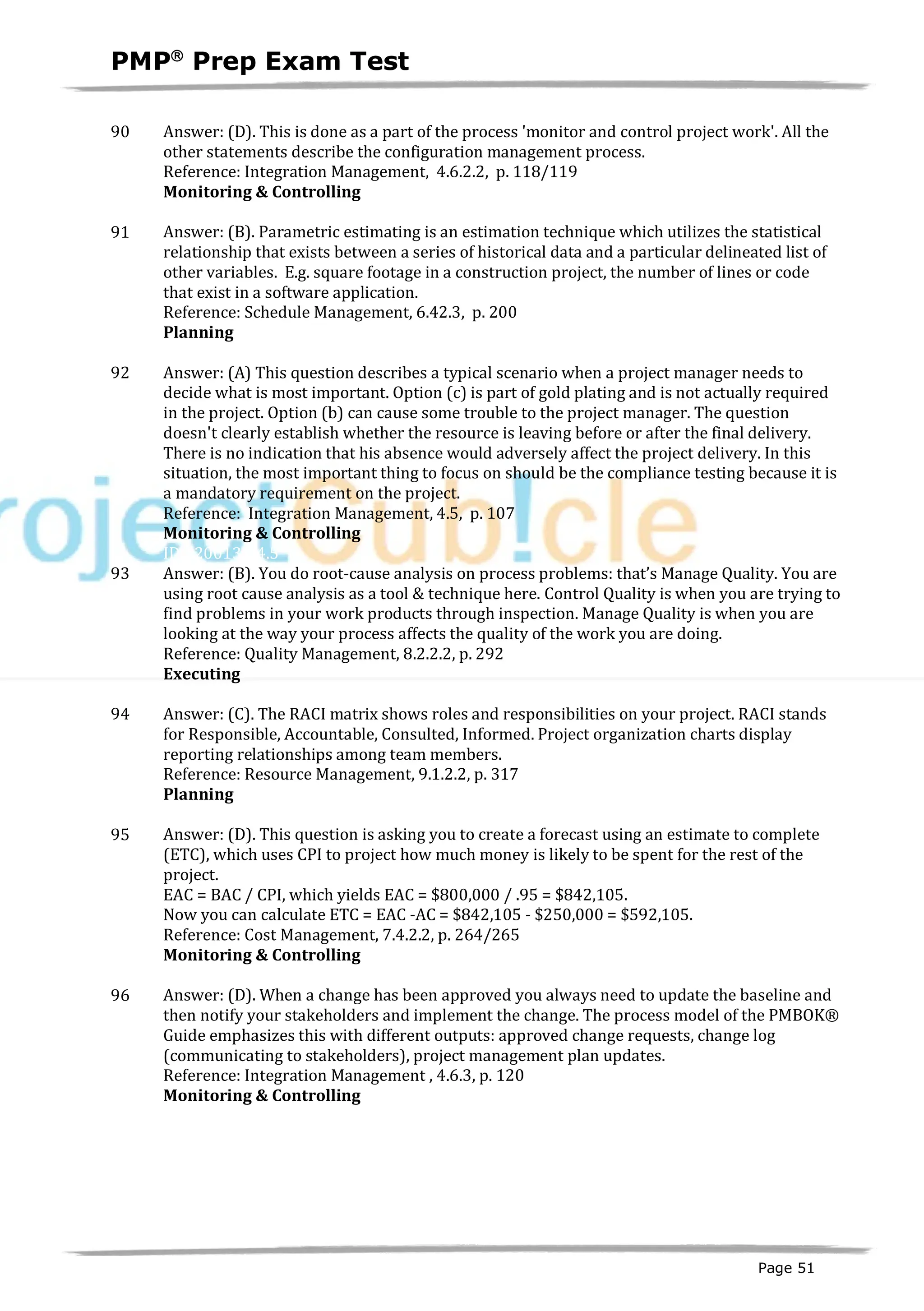 PMPâ
Prep Exam Test
Page 51
90 Answer: (D). This is done as a part of the process 'monitor and control project work'. All the
other statements describe the configuration management process.
Reference: Integration Management, 4.6.2.2, p. 118/119
Monitoring & Controlling
ID:1200136-4.2
91 Answer: (B). Parametric estimating is an estimation technique which utilizes the statistical
relationship that exists between a series of historical data and a particular delineated list of
other variables. E.g. square footage in a construction project, the number of lines or code
that exist in a software application.
Reference: Schedule Management, 6.42.3, p. 200
Planning
ID:1200137-2.4
92 Answer: (A) This question describes a typical scenario when a project manager needs to
decide what is most important. Option (c) is part of gold plating and is not actually required
in the project. Option (b) can cause some trouble to the project manager. The question
doesn't clearly establish whether the resource is leaving before or after the final delivery.
There is no indication that his absence would adversely affect the project delivery. In this
situation, the most important thing to focus on should be the compliance testing because it is
a mandatory requirement on the project.
Reference: Integration Management, 4.5, p. 107
Monitoring & Controlling
ID:1200138-4.5
93 Answer: (B). You do root-cause analysis on process problems: that’s Manage Quality. You are
using root cause analysis as a tool & technique here. Control Quality is when you are trying to
find problems in your work products through inspection. Manage Quality is when you are
looking at the way your process affects the quality of the work you are doing.
Reference: Quality Management, 8.2.2.2, p. 292
Executing
ID:1200140-3.3
94 Answer: (C). The RACI matrix shows roles and responsibilities on your project. RACI stands
for Responsible, Accountable, Consulted, Informed. Project organization charts display
reporting relationships among team members.
Reference: Resource Management, 9.1.2.2, p. 317
Planning
ID:1200141-2.5
95 Answer: (D). This question is asking you to create a forecast using an estimate to complete
(ETC), which uses CPI to project how much money is likely to be spent for the rest of the
project.
EAC = BAC / CPI, which yields EAC = $800,000 / .95 = $842,105.
Now you can calculate ETC = EAC -AC = $842,105 - $250,000 = $592,105.
Reference: Cost Management, 7.4.2.2, p. 264/265
Monitoring & Controlling
ID:1200144-4.1
96 Answer: (D). When a change has been approved you always need to update the baseline and
then notify your stakeholders and implement the change. The process model of the PMBOK®
Guide emphasizes this with different outputs: approved change requests, change log
(communicating to stakeholders), project management plan updates.
Reference: Integration Management , 4.6.3, p. 120
Monitoring & Controlling
ID:1200142-4.2
 