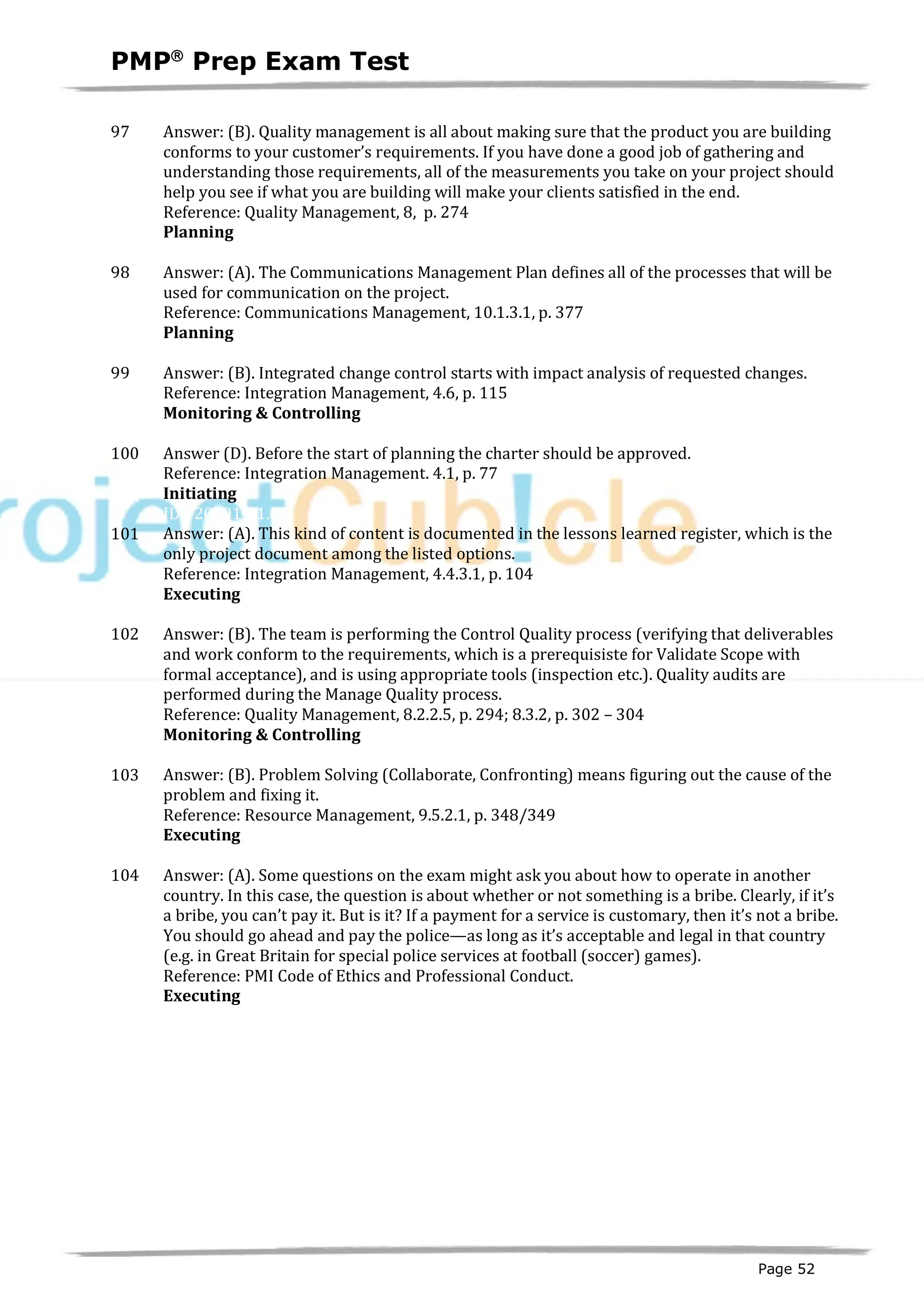 PMPâ
Prep Exam Test
Page 52
97 Answer: (B). Quality management is all about making sure that the product you are building
conforms to your customer’s requirements. If you have done a good job of gathering and
understanding those requirements, all of the measurements you take on your project should
help you see if what you are building will make your clients satisfied in the end.
Reference: Quality Management, 8, p. 274
Planning
ID:1200145-2.8
98 Answer: (A). The Communications Management Plan defines all of the processes that will be
used for communication on the project.
Reference: Communications Management, 10.1.3.1, p. 377
Planning
ID:1200146-2.6
99 Answer: (B). Integrated change control starts with impact analysis of requested changes.
Reference: Integration Management, 4.6, p. 115
Monitoring & Controlling
ID:1200143-4.2
100 Answer (D). Before the start of planning the charter should be approved.
Reference: Integration Management. 4.1, p. 77
Initiating
ID:1200014-1.6
101 Answer: (A). This kind of content is documented in the lessons learned register, which is the
only project document among the listed options.
Reference: Integration Management, 4.4.3.1, p. 104
Executing
ID:1200147-3.2
102 Answer: (B). The team is performing the Control Quality process (verifying that deliverables
and work conform to the requirements, which is a prerequisiste for Validate Scope with
formal acceptance), and is using appropriate tools (inspection etc.). Quality audits are
performed during the Manage Quality process.
Reference: Quality Management, 8.2.2.5, p. 294; 8.3.2, p. 302 – 304
Monitoring & Controlling
ID:1200148-4.3
103 Answer: (B). Problem Solving (Collaborate, Confronting) means figuring out the cause of the
problem and fixing it.
Reference: Resource Management, 9.5.2.1, p. 348/349
Executing
ID:1200149-3.6
104 Answer: (A). Some questions on the exam might ask you about how to operate in another
country. In this case, the question is about whether or not something is a bribe. Clearly, if it’s
a bribe, you can’t pay it. But is it? If a payment for a service is customary, then it’s not a bribe.
You should go ahead and pay the police—as long as it’s acceptable and legal in that country
(e.g. in Great Britain for special police services at football (soccer) games).
Reference: PMI Code of Ethics and Professional Conduct.
Executing
ID: 1200150-3.2
 