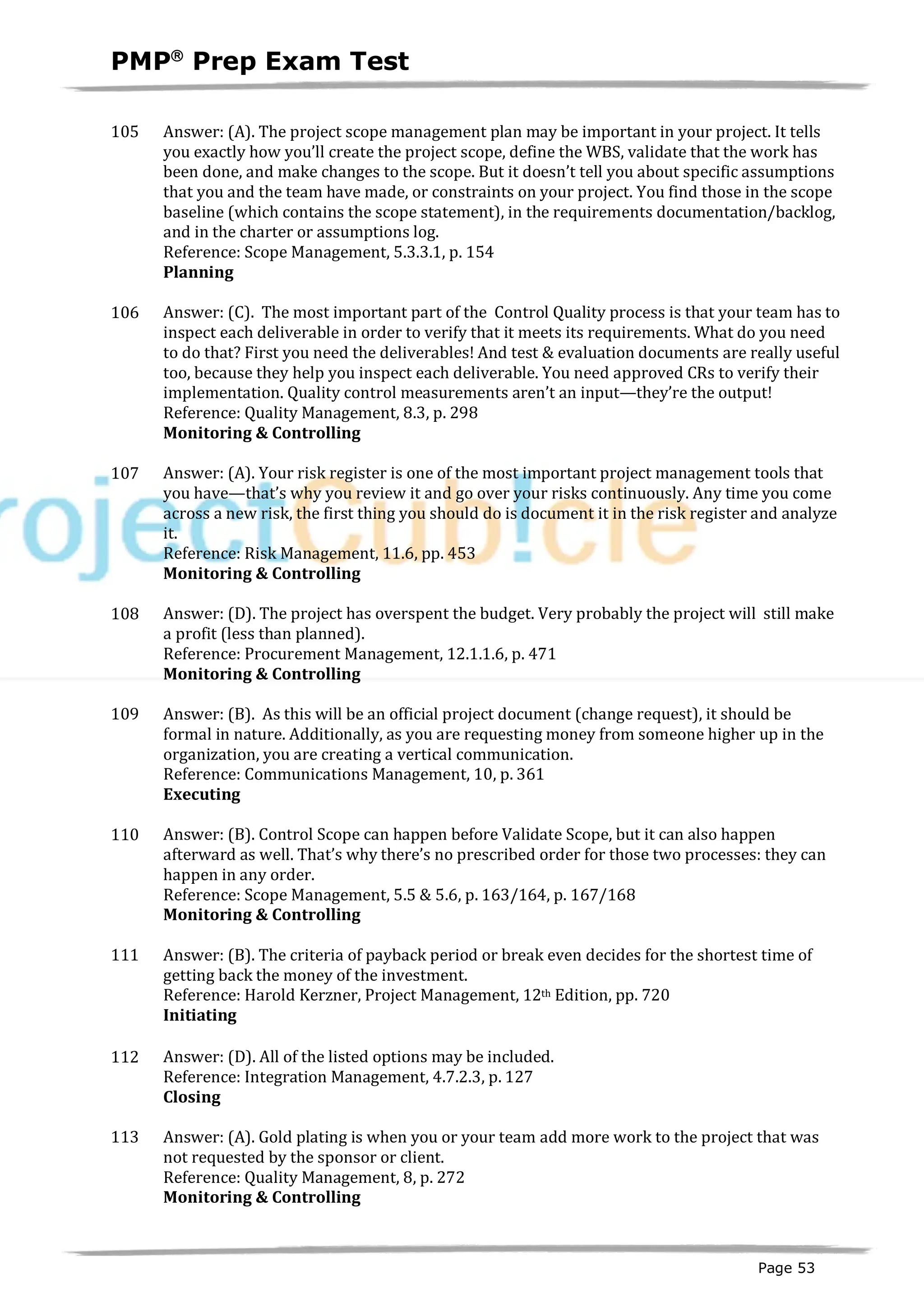 PMPâ
Prep Exam Test
Page 53
105 Answer: (A). The project scope management plan may be important in your project. It tells
you exactly how you’ll create the project scope, define the WBS, validate that the work has
been done, and make changes to the scope. But it doesn’t tell you about specific assumptions
that you and the team have made, or constraints on your project. You find those in the scope
baseline (which contains the scope statement), in the requirements documentation/backlog,
and in the charter or assumptions log.
Reference: Scope Management, 5.3.3.1, p. 154
Planning
ID:1200151-2.1
106 Answer: (C). The most important part of the Control Quality process is that your team has to
inspect each deliverable in order to verify that it meets its requirements. What do you need
to do that? First you need the deliverables! And test & evaluation documents are really useful
too, because they help you inspect each deliverable. You need approved CRs to verify their
implementation. Quality control measurements aren’t an input—they’re the output!
Reference: Quality Management, 8.3, p. 298
Monitoring & Controlling
ID:1200152-4.3
107 Answer: (A). Your risk register is one of the most important project management tools that
you have—that’s why you review it and go over your risks continuously. Any time you come
across a new risk, the first thing you should do is document it in the risk register and analyze
it.
Reference: Risk Management, 11.6, pp. 453
Monitoring & Controlling
ID:1200153-4.4
108 Answer: (D). The project has overspent the budget. Very probably the project will still make
a profit (less than planned).
Reference: Procurement Management, 12.1.1.6, p. 471
Monitoring & Controlling
ID:1200154-4.1
109 Answer: (B). As this will be an official project document (change request), it should be
formal in nature. Additionally, as you are requesting money from someone higher up in the
organization, you are creating a vertical communication.
Reference: Communications Management, 10, p. 361
Executing
ID:1600005-3.6
110 Answer: (B). Control Scope can happen before Validate Scope, but it can also happen
afterward as well. That’s why there’s no prescribed order for those two processes: they can
happen in any order.
Reference: Scope Management, 5.5 & 5.6, p. 163/164, p. 167/168
Monitoring & Controlling
ID:1200156-4.1
111 Answer: (B). The criteria of payback period or break even decides for the shortest time of
getting back the money of the investment.
Reference: Harold Kerzner, Project Management, 12th Edition, pp. 720
Initiating:1200016-1.7
112 Answer: (D). All of the listed options may be included.
Reference: Integration Management, 4.7.2.3, p. 127
Closing
ID:1200157-5.3
113 Answer: (A). Gold plating is when you or your team add more work to the project that was
not requested by the sponsor or client.
Reference: Quality Management, 8, p. 272
Monitoring & Controlling
I
D:1200158-4.2
 