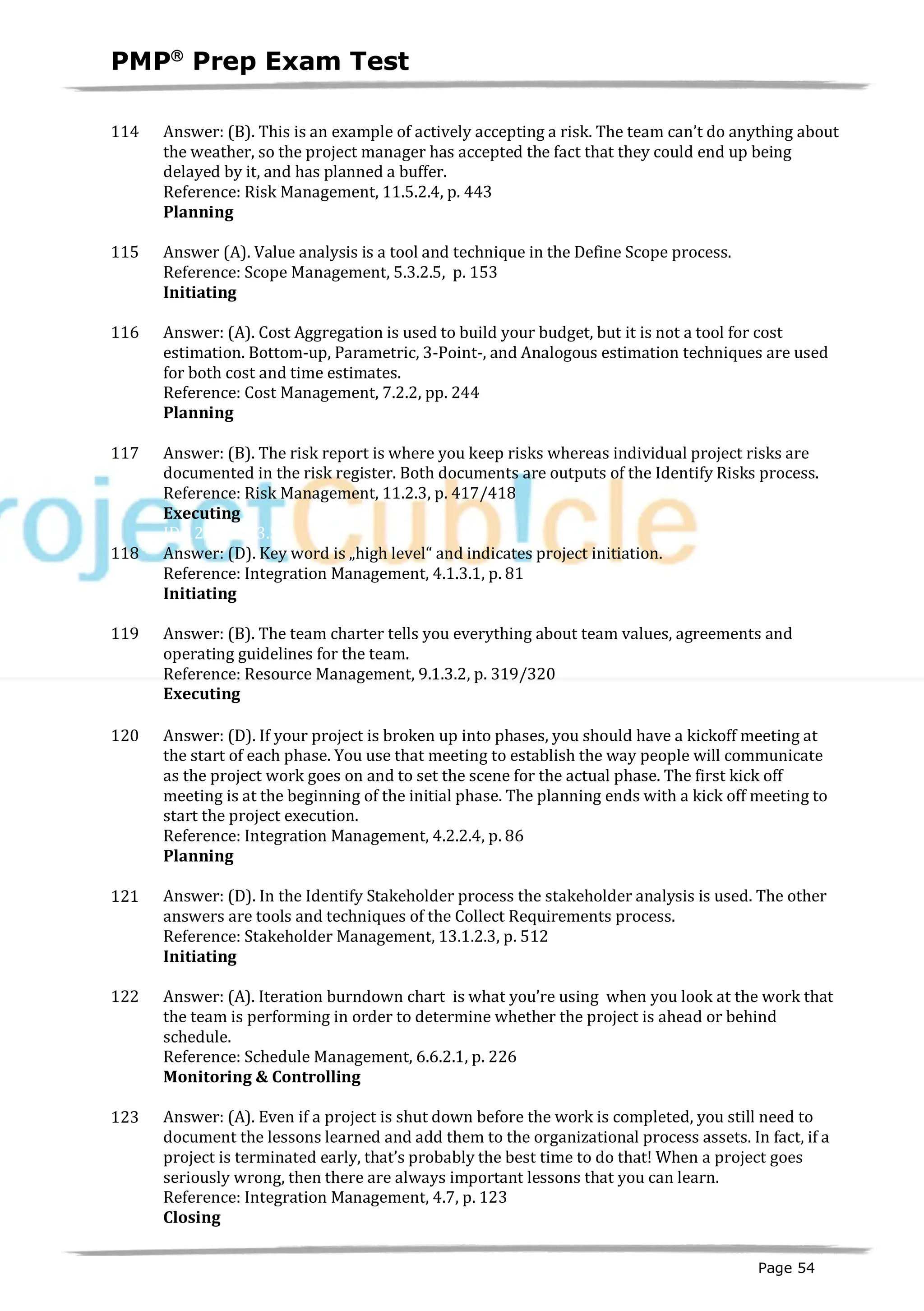 PMPâ
Prep Exam Test
Page 54
114 Answer: (B). This is an example of actively accepting a risk. The team can’t do anything about
the weather, so the project manager has accepted the fact that they could end up being
delayed by it, and has planned a buffer.
Reference: Risk Management, 11.5.2.4, p. 443
Planning
ID:1200159-2.10
115 Answer (A). Value analysis is a tool and technique in the Define Scope process.
Reference: Scope Management, 5.3.2.5, p. 153
Initiating
ID:1200017-1.1
116 Answer: (A). Cost Aggregation is used to build your budget, but it is not a tool for cost
estimation. Bottom-up, Parametric, 3-Point-, and Analogous estimation techniques are used
for both cost and time estimates.
Reference: Cost Management, 7.2.2, pp. 244
Planning
ID:1200161-2.3
117 Answer: (B). The risk report is where you keep risks whereas individual project risks are
documented in the risk register. Both documents are outputs of the Identify Risks process.
Reference: Risk Management, 11.2.3, p. 417/418
Executing
ID:1200160-3.5
118 Answer: (D). Key word is „high level“ and indicates project initiation.
Reference: Integration Management, 4.1.3.1, p. 81
Initiating
ID:1200018-1.4
119 Answer: (B). The team charter tells you everything about team values, agreements and
operating guidelines for the team.
Reference: Resource Management, 9.1.3.2, p. 319/320
Executing62-3.1
120 Answer: (D). If your project is broken up into phases, you should have a kickoff meeting at
the start of each phase. You use that meeting to establish the way people will communicate
as the project work goes on and to set the scene for the actual phase. The first kick off
meeting is at the beginning of the initial phase. The planning ends with a kick off meeting to
start the project execution.
Reference: Integration Management, 4.2.2.4, p. 86
Planning
ID:1200163-2.12
121 Answer: (D). In the Identify Stakeholder process the stakeholder analysis is used. The other
answers are tools and techniques of the Collect Requirements process.
Reference: Stakeholder Management, 13.1.2.3, p. 512
Initiating
ID:1200020-1.3
122 Answer: (A). Iteration burndown chart is what you’re using when you look at the work that
the team is performing in order to determine whether the project is ahead or behind
schedule.
Reference: Schedule Management, 6.6.2.1, p. 226
Monitoring & Controlling
ID:1200164-4.1
123 Answer: (A). Even if a project is shut down before the work is completed, you still need to
document the lessons learned and add them to the organizational process assets. In fact, if a
project is terminated early, that’s probably the best time to do that! When a project goes
seriously wrong, then there are always important lessons that you can learn.
Reference: Integration Management, 4.7, p. 123
Closing
ID:1200165-5.5
 