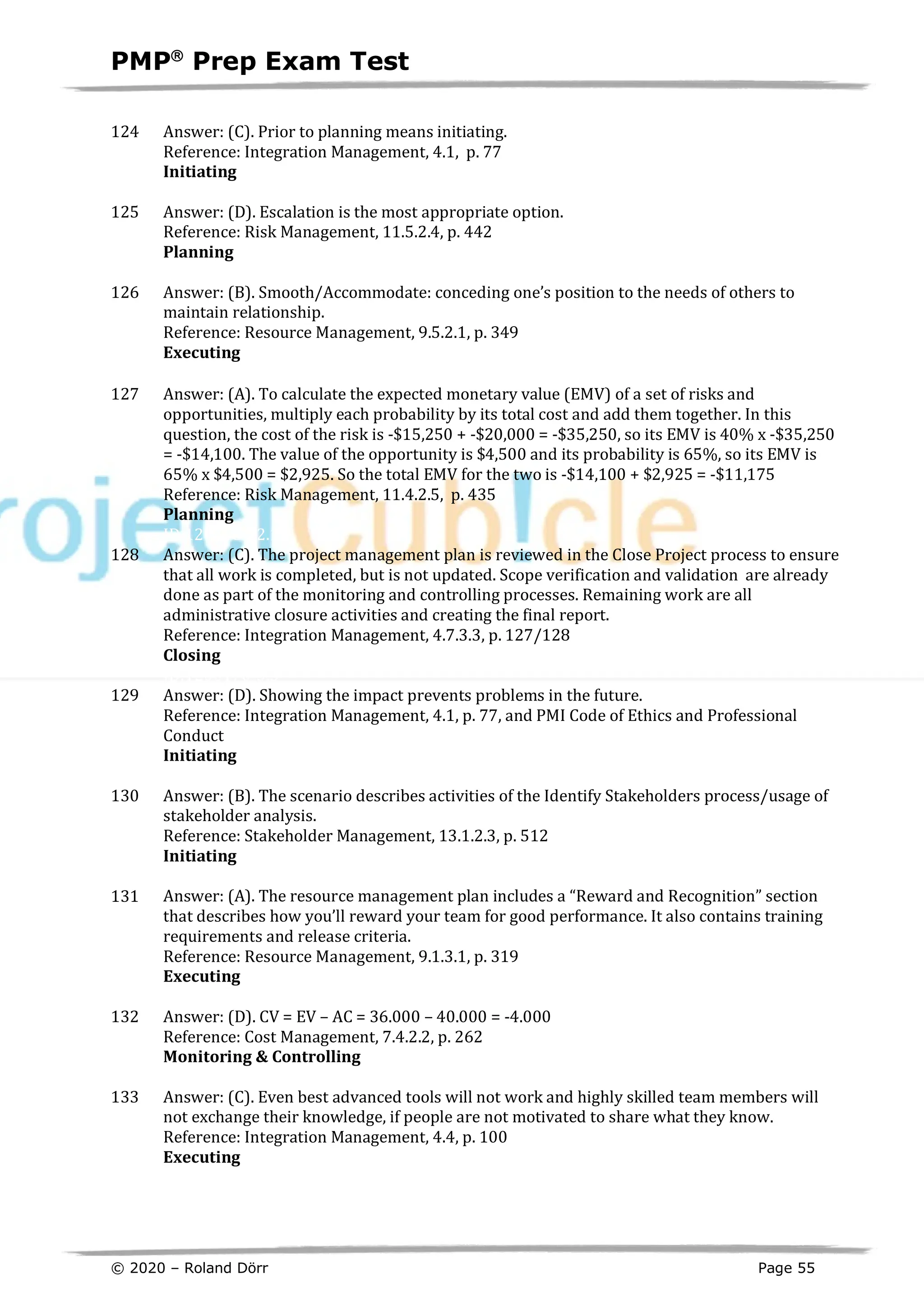 PMPâ
Prep Exam Test
© 2020 – Roland Dörr Page 55
124 Answer: (C). Prior to planning means initiating.
Reference: Integration Management, 4.1, p. 77
Initiating
ID:1200019-1.4
125 Answer: (D). Escalation is the most appropriate option.
Reference: Risk Management, 11.5.2.4, p. 442
Planning
ID:1200166-2.10
126 Answer: (B). Smooth/Accommodate: conceding one’s position to the needs of others to
maintain relationship.
Reference: Resource Management, 9.5.2.1, p. 349
Executing
ID:12001676
127 Answer: (A). To calculate the expected monetary value (EMV) of a set of risks and
opportunities, multiply each probability by its total cost and add them together. In this
question, the cost of the risk is -$15,250 + -$20,000 = -$35,250, so its EMV is 40% x -$35,250
= -$14,100. The value of the opportunity is $4,500 and its probability is 65%, so its EMV is
65% x $4,500 = $2,925. So the total EMV for the two is -$14,100 + $2,925 = -$11,175
Reference: Risk Management, 11.4.2.5, p. 435
Planning
ID:1200169-2.10
128 Answer: (C). The project management plan is reviewed in the Close Project process to ensure
that all work is completed, but is not updated. Scope verification and validation are already
done as part of the monitoring and controlling processes. Remaining work are all
administrative closure activities and creating the final report.
Reference: Integration Management, 4.7.3.3, p. 127/128
Closing
ID:1200170-5.5
129 Answer: (D). Showing the impact prevents problems in the future.
Reference: Integration Management, 4.1, p. 77, and PMI Code of Ethics and Professional
Conduct
Initiating
ID:1200021-1.6
130 Answer: (B). The scenario describes activities of the Identify Stakeholders process/usage of
stakeholder analysis.
Reference: Stakeholder Management, 13.1.2.3, p. 512
Initiating
ID:1200023-1.3
131 Answer: (A). The resource management plan includes a “Reward and Recognition” section
that describes how you’ll reward your team for good performance. It also contains training
requirements and release criteria.
Reference: Resource Management, 9.1.3.1, p. 319
Executing
ID:1200172-3.6
132 Answer: (D). CV = EV – AC = 36.000 – 40.000 = -4.000
Reference: Cost Management, 7.4.2.2, p. 262
Monitoring & Controlling
ID:1200173-3.6
133 Answer: (C). Even best advanced tools will not work and highly skilled team members will
not exchange their knowledge, if people are not motivated to share what they know.
Reference: Integration Management, 4.4, p. 100
Executing
ID:1200174-3.1
 