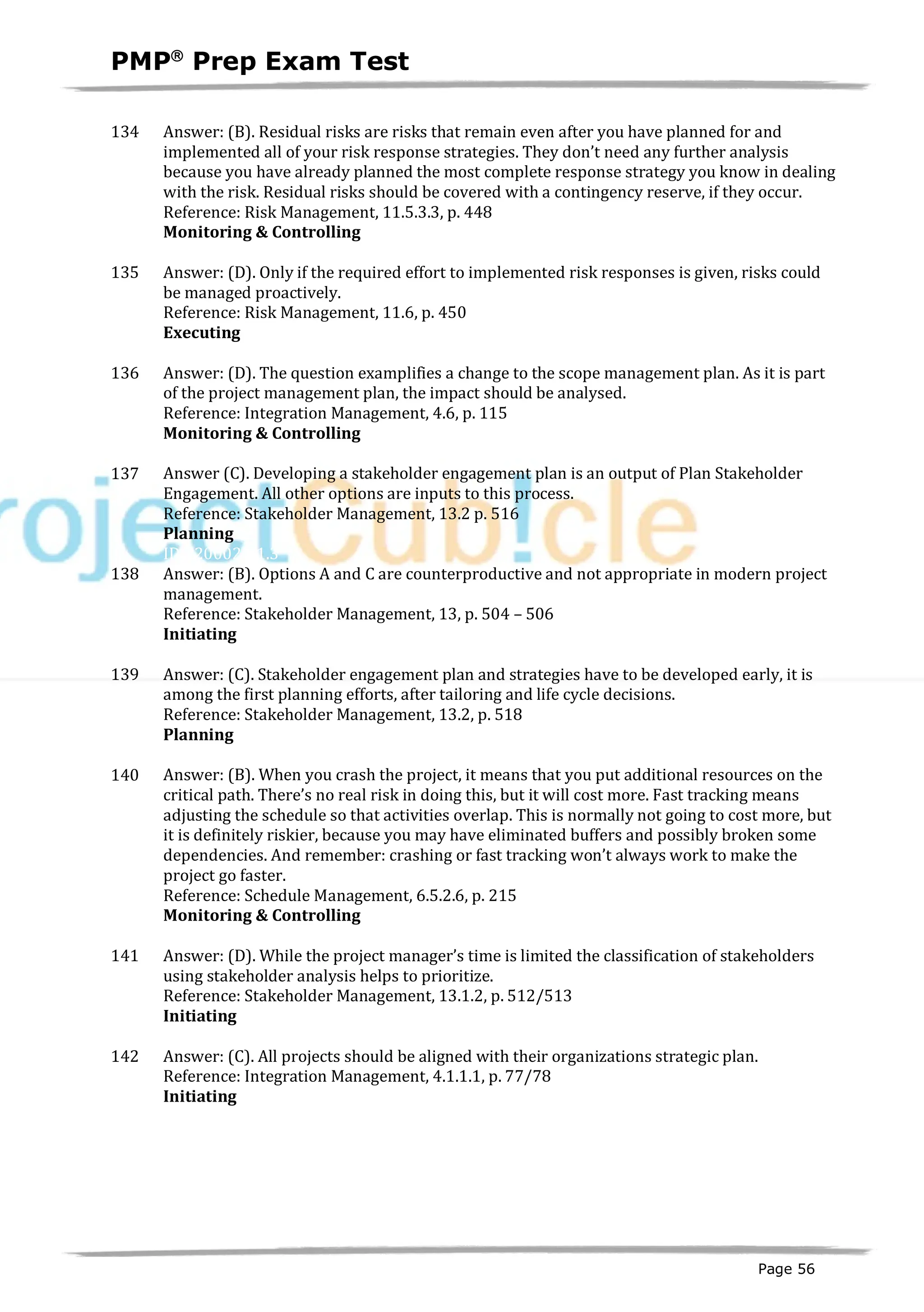 PMPâ
Prep Exam Test
Page 56
134 Answer: (B). Residual risks are risks that remain even after you have planned for and
implemented all of your risk response strategies. They don’t need any further analysis
because you have already planned the most complete response strategy you know in dealing
with the risk. Residual risks should be covered with a contingency reserve, if they occur.
Reference: Risk Management, 11.5.3.3, p. 448
Monitoring & Controlling
135 Answer: (D). Only if the required effort to implemented risk responses is given, risks could
be managed proactively.
Reference: Risk Management, 11.6, p. 450
Executing
ID:1200176-3.1
136 Answer: (D). The question examplifies a change to the scope management plan. As it is part
of the project management plan, the impact should be analysed.
Reference: Integration Management, 4.6, p. 115
Monitoring & Controlling
ID:1200177-4.2
137 Answer (C). Developing a stakeholder engagement plan is an output of Plan Stakeholder
Engagement. All other options are inputs to this process.
Reference: Stakeholder Management, 13.2 p. 516
Planning
ID:1200024-1.3
138 Answer: (B). Options A and C are counterproductive and not appropriate in modern project
management.
Reference: Stakeholder Management, 13, p. 504 – 506
Initiating
ID:1200178-2.11
139 Answer: (C). Stakeholder engagement plan and strategies have to be developed early, it is
among the first planning efforts, after tailoring and life cycle decisions.
Reference: Stakeholder Management, 13.2, p. 518
Planning
ID:1200179-2.6
140 Answer: (B). When you crash the project, it means that you put additional resources on the
critical path. There’s no real risk in doing this, but it will cost more. Fast tracking means
adjusting the schedule so that activities overlap. This is normally not going to cost more, but
it is definitely riskier, because you may have eliminated buffers and possibly broken some
dependencies. And remember: crashing or fast tracking won’t always work to make the
project go faster.
Reference: Schedule Management, 6.5.2.6, p. 215
Monitoring & Controlling
ID:1200182-4.5
141 Answer: (D). While the project manager’s time is limited the classification of stakeholders
using stakeholder analysis helps to prioritize.
Reference: Stakeholder Management, 13.1.2, p. 512/513
Initiating
ID:1200025-1.3
142 Answer: (C). All projects should be aligned with their organizations strategic plan.
Reference: Integration Management, 4.1.1.1, p. 77/78
Initiating
ID:1200028-1.7
 